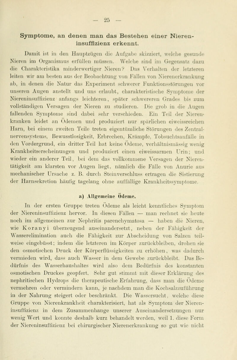 Symptome, an denen man das Bestehen einer Nieren- insuffizienz erkennt. Damit ist in den Hauptzügen die Aufgabe Bkizziert, weh tnde Nieren im Organismus erfüllen müssen. Welche Bind im Gegen* die Charakteristika minderwertiger Nieren? Das Verhalten der letzt leiten wir am besten aus der Beobachtung von Fällen von Nierenerkrankv ab, in denen die Natur das Experiment scIiucpt Funktionsstörung« unseren Augen anstellt und uns erlaubt, Charakteristik - mptomi Niereninsuffizienz anfangs leichteren, später schwereren Grades bis /.um vollständigen Versagen der Nieren zu studieren. Die grob in die Aug fallenden Symptome sind dabei sein- verschieden. Ein Teil <\<-r Nieren' kranken leidet an (»deinen und produziert nur spärlichen ei'. ihen Harn, bei einem zweiten Teile treten eigentümliebe Störungen des Zentral- nervensystems, ßewusstlosigkeit, Erbrechen, Krumpfe, Tobsuchtsanfälle in den Vordergrund, ein dritter Teil bat keine Ödeme, verhältnismässig Krankbeitserseheinungen und produziert einen eiweissarrnen Urin; and wieder ein anderer Teil, bei dem das vollkommene Versagen der Nieren- tätigkeit am klarsten vor Augen liegt, nämlicb die Fälle v<>n Anurie aus mechanischer Ursache z. B. durch Steinverschluss ertragen die Sistierung der Harnsekretion häutig tagelang ohue auffällige Krankheitssymptome. a) Allgemeine Ödeme. In der ersten Gruppe treten Ödeme als leicht kenntliches Symptom der Niereninsuffizienz hervor. In diesen Fällen — man rechnet sie heute noch im allgemeinen zur Nephritis parenchymatöse — haben dir Nieren, wie Koranyi überzeugend auseinandersetzt, neben der Fähigkeit der Wasserelimination auch die Fähigkeit zur Abscheidung von Salzen teil- weise eingebüsst; indem die letzteren im Körper zurückbleiben, drohen sie den osmotischen Druck der Körperflüssigkeiten zu erhöhen. was dadurch vermieden wird, dass auch Wasser in dem Gewebe zurückbleibt. Das Be- dürfnis des Wasserhaushaltes wird also dem Bedürfnis des konstanten osmotischen Druckes geopfert. Sehr gut stimmt mit dieser Erklärung des nephritischen Hydrops die therapeutische Erfahrung, dass man die Ödeme vermehren oder vermindern kann, je nachdem man die Koehsalz/.uführung in der Nahrung steigert oder beschränkt. Die Wassersucht. welche diese Gruppe von Nierenkrankheit charakterisiert, hat als Symptom der Nieren- insul'tizienz in dem Zusammenhange unserer Auseinandersetzungen nur wenig Wert und konnte deshalb kurz behandelt werden, weil 1. diese Form der Niereninsuffizienz bei chirurgischer Nierenerkrankunc so gut wie nicht