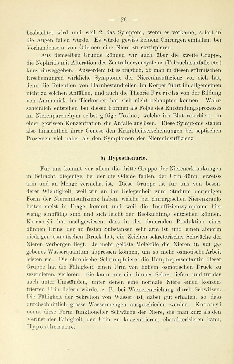 beobachtet wird und weil 2. das Symptom, wenn es vorkäme, sofort in die Augen fallen würde. Es würde gewiss keinem Chirurgen einfallen, bei Vorhandensein von Ödemen eine Niere zu exstirpieren. Aus demselben Grunde können wir auch über die zweite Gruppe, die Nephritis mit Alteration des Zentralnervensystems (Tobsuchtsanfälle etc.) kurz hinweggehen. Ausserdem ist es fraglich, ob man in diesen stürmischen Erscheinungen wirkliche Symptome der Niereninsuffizienz vor sich hat, denn die Retention von Harnbestandteilen im Körper führt im allgemeinen nicht zu solchen Anfällen, und auch die Theorie Frerichs von der Bildung von Ammoniak im Tierkörper hat sich nicht behaupten können. Wahr- scheinlich entstehen bei diesen B^ormen als Folge des Entzündungsprozesses im Nierenparenchym selbst giftige Toxine, welche ins Blut resorbiert, in einer gewissen Konzentration die Anfälle auslösen. Diese Symptome stehen also hinsichtlich ihrer Genese den Krankheitserscheinungen bei septischen Prozessen viel näher als den Symptomen der Niereninsuffizienz. b) Hyposthenurie. Für uns kommt vor allem die dritte Gruppe der Nierenerkrankungen in Betracht, diejenige, bei der die Ödeme fehlen, der Urin dünn, eiweiss- arm und an Menge vermehrt ist. Diese Gruppe ist für uns von beson- derer Wichtigkeit, weil wir an ihr Gelegenheit zum Studium derjenigen Form der Niereninsuffizienz haben, welche bei chirurgischen Nierenkrank- heiten meist in Frage kommt und weil die Insuffizienzsymptome hier wenig sinnfällig sind und sich leicht der Beobachtung entziehen können. Koranyi hat nachgewiesen, dass in der dauernden Produktion eines dünnen Urins, der an festen Substanzen sehr arm ist und einen abnorm niedrigen osmotischen Druck hat, ein Zeichen sekretorischer Schwäche der Nieren verborgen liegt. Je mehr gelöste Moleküle die Nieren in ein ge- gebenes Wasserquantum abpressen können, um so mehr osmotische Arbeit leisten sie. Die chronische Schrumpfniere, die Hauptrepräsentantin dieser Gruppe hat die Fähigkeit, einen Urin von hohem osmotischen Druck zu sezernieren, verloren. Sie kann nur ein dünnes Sekret liefern und tut das auch unter Umständen, unter denen eine normale Niere einen konzen- trierten Urin liefern würde, z. B. bei Wasserentziehung durch Schwitzen. Die Fähigkeit der Sekretion von Wasser ist dabei gut erhalten, so dass durchschnittlich grosse Wassermengen ausgeschieden werden. Koranyi nennt diese Form funktioneller Schwäche der Niere, die man kurz als den Verlust der Fähigkeit, den Urin zu konzentrieren, charakterisieren kann, Hyposthenurie.