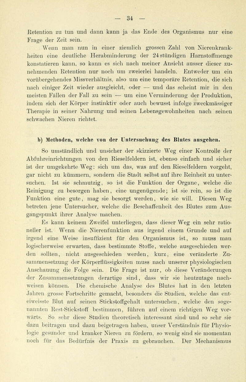 Retention zu tun und dann kann ja das Ende des Organismus nur eine Frage der Zeit sein. Wenn man nun in einer ziemlich grossen Zahl von Nierenkrank- heiten eine deutliche Herabminderung der 24 stündigen Harnstoffmenge konstatieren kann, so kann es sich nach meiner Ansicht ausser dieser zu- nehmenden Retention nur noch um zweierlei handeln. Entweder um ein vorübergehendes Missverhältnis, also um eine temporäre Retention, die sich nach einiger Zeit wieder ausgleicht, oder — und das scheint mir in den meisten Fällen der Fall zu sein — um eine Verminderung der Produktion, indem sich der Körper instinktiv oder auch bewusst infolge zweckmässiger Therapie in seiner Nahrung und seinen Lebensgewohnheiten nach seinen schwachen Nieren richtet. b) Methoden, welche von der Untersuchung des Blutes ausgehen. So umständlich und unsicher der skizzierte Weg einer Kontrolle der Abfuhreinrichtungen von den Rieselfeldern ist, ebenso einfach und sicher ist der umgekehrte Weg: sich um das, was auf den Rieselfeldern vorgeht, gar nicht zu kümmern, sondern die Stadt selbst auf ihre Reinheit zu unter- suchen. Ist sie schmutzig, so ist die Funktion der Organe, welche die Reinigung zu besorgen haben, eine ungenügende; ist sie rein, so ist die Funktion eine gute, mag sie besorgt werden, wie sie will. Diesen Weg- betreten jene Untersucher, welche die Beschaffenheit des Blutes zum Aus- gangspunkt ihrer Analyse machen. Es kann keinem Zweifel unterliegen, dass dieser Weg ein sehr ratio- neller ist. Wenn die Nierenfunktion aus irgend einem Grunde und auf irgend eine Weise insufflzient für den Organismus ist, so muss man logischerweise erwarten, dass bestimmte Stoffe, welche ausgeschieden wer- den sollten, nicht ausgeschieden werden, kurz, eine veränderte Zu- sammensetzung der Körperflüssigkeiten muss nach unserer physiologischen Anschauung die Folge sein. Die Frage ist nur, ob diese Veränderungen der Zusammensetzungen derartige sind, dass wir sie heutzutage nach- weisen können. Die chemische Analyse des Blutes hat in den letzten Jahren grosse Fortschritte gemacht, besonders die Studien, welche das ent- eiweisste Blut auf seinen Stickstoffgehalt untersuchen, welche den soge- nannten Rest-Stickstoff bestimmen, führen auf einem richtigen Weg vor- wärts. So sehr diese Studien theoretisch interessant sind und so sehr sie dazu beitragen und dazu beigetragen haben, unser Verständnis für Physio- logie gesunder und kranker Nieren zu fördern, so wenig sind sie momentan noch für das Bedürfnis der Praxis zu gebrauchen. Der Mechanismus