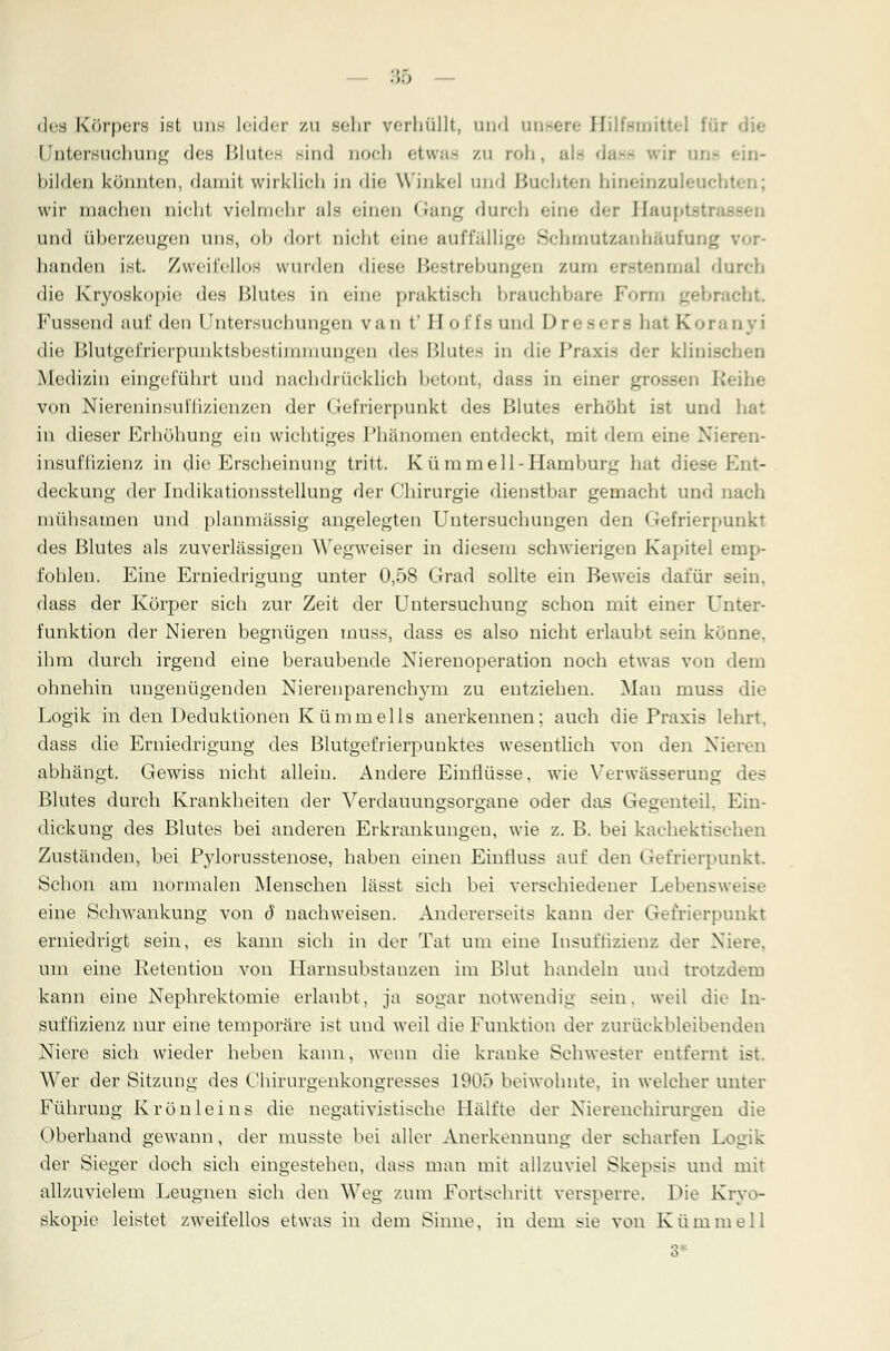 des Körpers ist im.- leider zu sehr verhüllt, und unsere Hilfsmittel I ii Untersuchung des Blutee sind uoefa etwas zu roh, ah 'ir un- • bilden könnten, diiniif wirklich in die Winkel und Buchten bineinzuleuchl wir machen nicht vielmehr als einen < ■;mLT durch eine der Hauptsl und überzeugen uns, ob dort nicht eine auffällige Schmutzanhäufung vor- handen ist. Zweifellos winden diese Bestrebungen zum erstenmal durch die Kryoskopie des Blutes in eine praktisch brauchbare Form gebracht Fussend auf den Untersuchungen van t'Hol'l's und Dresere bat Koranyi die Blutgefrierpunktsbestinuiiungcn de- Blute- in die Praxi- der klinischen Medizin eingeführt und nachdrücklich betont, dass in einer grossen Reihe von Niereninsul'fizienzen der Gefrierpunkt des Blutes erhöht ist und bat in dieser Erhöhung ein wichtiges Phänomen entdeckt, mit dem eine Nieren- insuffizienz in die Erscheinung tritt. Kü mm eil -Hamburg bat diese Ent- deckung der Indikationsstellung der Cbirurgie dienstbar gemacht und nach mühsamen und planmässig angelegten Untersuchungen den < refrierpunkt des Blutes als zuverlässigen Wegweiser in diesem schwierigen Kapitel emp- fohlen. Eine Erniedrigung unter 0,58 Grad sollte ein Beweis dafür sein, dass der Körper sich zur Zeit der Untersuchung schon mit einer Unter- funktion der Nieren begnügen muss, dass es also nicht erlaubt sein könne. ihm durch irgend eine beraubende Nierenoperation noch etwas von dem ohnehin ungenügenden Nierenparenchym zu entziehen. Man muss die Logik in den Deduktionen Kümmells anerkennen; auch die Praxis lehrt, dass die Erniedrigung des Blutgefrierpunktes wesentlich von den Nieren abhängt. Gewiss nicht allein. Andere Einflüsse, wie Verwässerung des Blutes durch Krankheiten der Verdauungsorgane oder das Gegenteil. Ein- dick ung des Blutes bei anderen Erkrankungen, wie z. B. bei kachektischen Zuständen, bei Pylorusstenose, haben einen Eintiuss auf den Grefrierpunkt Schon am normalen Menschen lässt sich bei verschiedener Lebensw« s eine Schwankung von ö nachweisen. Andererseits kann der Gefrierpunkt erniedrigt sein, es kann sieh in der Tat um eine Insuffizienz der Niere. um eine Retention von Harnsubstanzen im Blut handeln und trotzdem kann eine Nephrektomie erlaubt, ja sogar notwendig sein, weil die In- suffizienz nur eine temporäre ist und weil die Funktion der zurückbleibenden Niere sich wieder heben kann, wenn die kranke Schwester entfernt ist. Wer der Sitzung des Chirurgenkongresses 1905 beiwohnte, in welcher unter Führung Krönleins die negativistisehe Hälfte der Nierenchirurgen die Oberhand gewann, der musste bei aller Anerkennung der scharfen Logik der Sieger doch sich eingestehen, dass man mit allzuviel Skepsis und mit allzuvielem Leugnen sieh den Weg zum Fortschritt versperre. Die Kryo- skopie leistet zweifellos etwas in dem Sinne, in dem sie von Kümmel 1