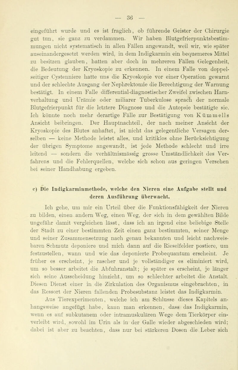 eingeführt wurde und es ist fraglich, ob führende Geister der Chirurgie gut tun, sie ganz zu verdammen. Wir haben Blutgefrierpunktsbestirn- niungen nicht systematisch in allen Fällen angewandt, weil wir, wie später auseinandergesetzt werden wird, in dem Indigkarmin ein bequemeres Mittel zu besitzen glauben, hatten aber doch in mehreren Fällen Gelegenheit, die Bedeutung der Kryoskopie zu erkennen. In einem Falle von doppel- seitiger Cystemiiere hatte uns die Kryoskopie vor einer Operation gewarnt und der schlechte Ausgang der Nephrektomie die Berechtigung der Warnung bestätigt. In einem Falle differential-diagnostischer Zweifel zwischen Harn- verhaltung und Urämie oder miliarer Tuberkulose sprach der normale Blutgefrierpunkt für die letztere Diagnose und die Autopsie bestätigte sie. Ich könnte noch mehr derartige Fälle zur Bestätigung von Kümmells Ansicht beibringen. Der Hauptnachteil, der nach meiner Ansicht der Kryoskopie des Blutes anhaftet, ist nicht das gelegentliche Versagen der- selben — keine Methode leistet alles, und kritiklos ohne Berücksichtigung der übrigen Symptome angewandt, ist jede Methode schlecht und irre leitend — sondern die verhältnismässig grosse Umständlichkeit des Ver- fahrens und die Fehlerquellen, welche sich schon aus geringen Versehen bei seiner Handhabung ergeben. c) Die Indigkaraiinmethode. welche den Nieren eine Aufgabe stellt und deren Ausführung überwacht. Ich gehe, um mir ein Urteil über die Funktionsfähigkeit der Nieren zu bilden, einen andern Weg, einen Weg, der sich in dem gewählten Bilde ungefähr damit vergleichen lässt, dass ich an irgend eine beliebige Stelle der Stadt zu einer bestimmten Zeit einen ganz bestimmten, seiner Menge und seiner Zusammensetzung nach genau bekannten und leicht nachweis- baren Schmutz deponiere und mich dann auf die Rieselfelder postiere, um festzustellen, wann und wie das deponierte Probequantuni erscheint. Je früher es erscheint, je rascher und je vollständiger es ehminiert wird, um so besser arbeitet die Abfuhranstalt; je später es erscheint, je länger sich seine Ausscheidung hinzieht, um so schlechter arbeitet die Anstalt. Diesen Dienst einer in die Zirkulation des Organismus eingebrachten, in das Ressort der Nieren fallenden Probesubstanz leistet das Indigkarmin. Aus Tierexperimenten, welche ich am Schlüsse dieses Kapitels an- hangsweise angefügt habe, kann man erkennen, dass das Indigkarmin, wenn es auf subkutanem oder intramuskulären Wege dem Tierkörper ein- verleibt wird, sowohl im Urin als in der Galle wieder abgeschieden wird; dabei ist aber zu beachten, dass nur bei stärkeren Dosen die Leber sich
