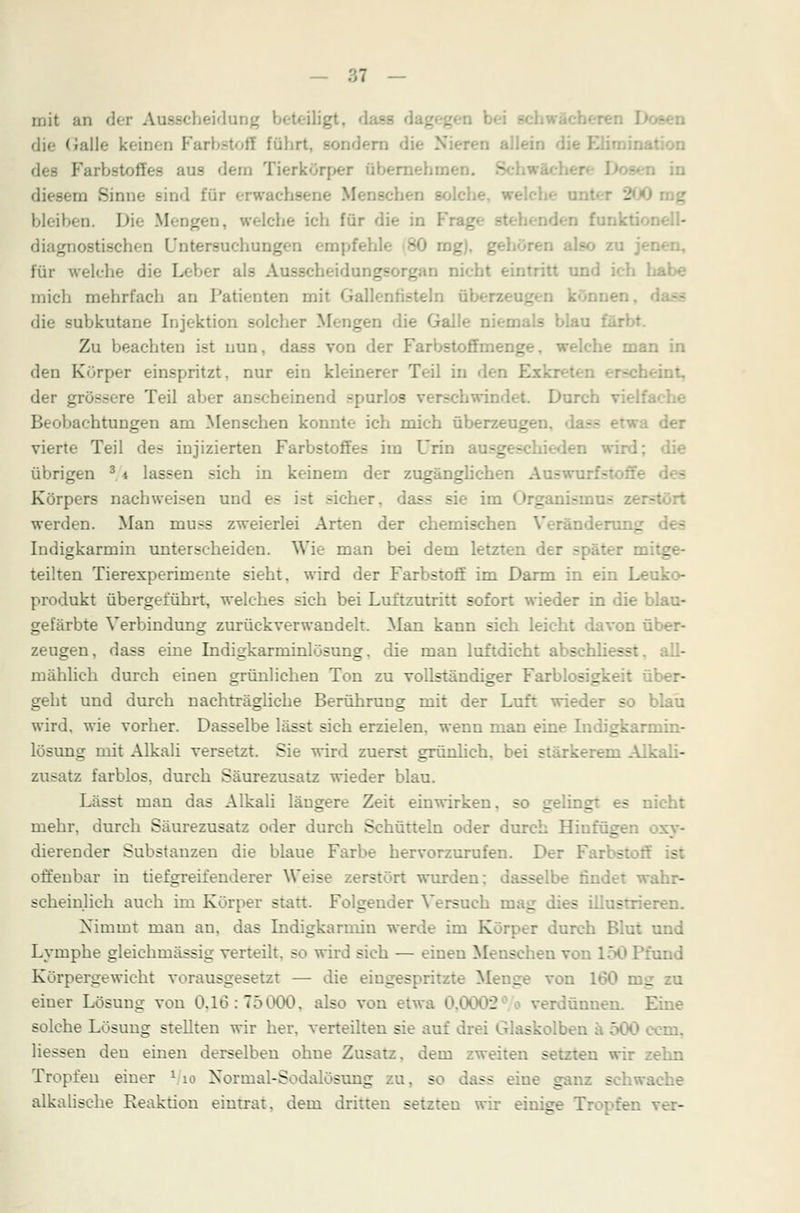 mit an der Ausscheide iligt, d die Galle k< rbstoff führt, sondern die N m Tierkörper äberaehm« diesem Sinne sind für erwachsene Menschen £ bleiben. Die Mengen, welche ich für die in diagnostischen Untersuchung : mg), gel für welche die i. lungsorgan nicht eintritt und ich habe mich mehrfach an Patienten mit Gallenfisteln ül die subkutane Injektion solcher Mengen die Galle niemals blau färbt. Zu beachten ist nun, dass von der Farbstoffmenge, welche man in den Körper einspritzt, nur ein kleinerer Teil in den E der grössere Teil aber anscheinend spurlos Durch v Beobachtungen am Menschen konnte ich mich überzeugen, dass etwa der vierte Teil des injizierten Farbstoffes im Urin a:-_ - . wird; die übrigen 34 lassen sich in keinem der zugänglichen Aue Körpers nachweisen und e- ist sicher, dass sie im ' _ werden. Man muss zweierlei Arten der chemischen Veranden: _ Indigkarmin unterscheiden. Wie man bei dem letzten de r r mitge- teilten Tierexperimente sieht, wird der Farbstoff im Darm in ein Leuko- produkt übergeführt, welches sich bei Luttzutritt sofort wieder in die blau- gefärbte Verbindung zurückverwandelt. Man kann sich leicht davon über- zeugen, dass eine Indigkarminlösung. die man luftdicht abschliesst. all- mählich durch einen grünlichen Ton zu vollständiger Farblosigkeit über- geht und durch nachträgliche Berührung mit der Luft wieder so wird, wie vorher. Dasselbe lässt sich erzielen, wenn man eine Indigkarmin- lösung mit Alkali versetzt. Sie wird zuerst grünlich, bei stärkerem Alkali- zusatz farblos, durch Säurezusatz wieder blau. Lässt man das Alkali längere Zeit einwirken, so gelingt es nicht mehr, durch Säurezusatz oder durch Schütteln oder durch Hinführen dierender Substanzen die blaue Farbe hervorzurufen. D< offenbar in tiefgreifenderer Weise zerstört wurden ss be rindet wahr- scheinlich auch im Körper statt. Folgender Versuch ir. _ - - ren. Nimmt man au, das Indigkarmin werde im Körper durch Blut und Lymphe gleichmässig verteilt, so wird sich — einen Menschen vo- und Körpergewicht vorausgesetzt — die eingespritzte Menge von 160 mg zu einer Lösung von 0,16:75000, also von etwa 0,00 - rdünnen. E solche Lösung stellten wir her, verteilten sie auf drei Glaskolben ä 500 com, Hessen den einen derselben ohue Zusatz, dem zweiten setzten wir zehn Tropfen einer * 10 Normal-Sodalösung zu, so dass eine g - hwache alkalische Reaktion eintrat, dem dritten setzten wir einige Tropfen ver-