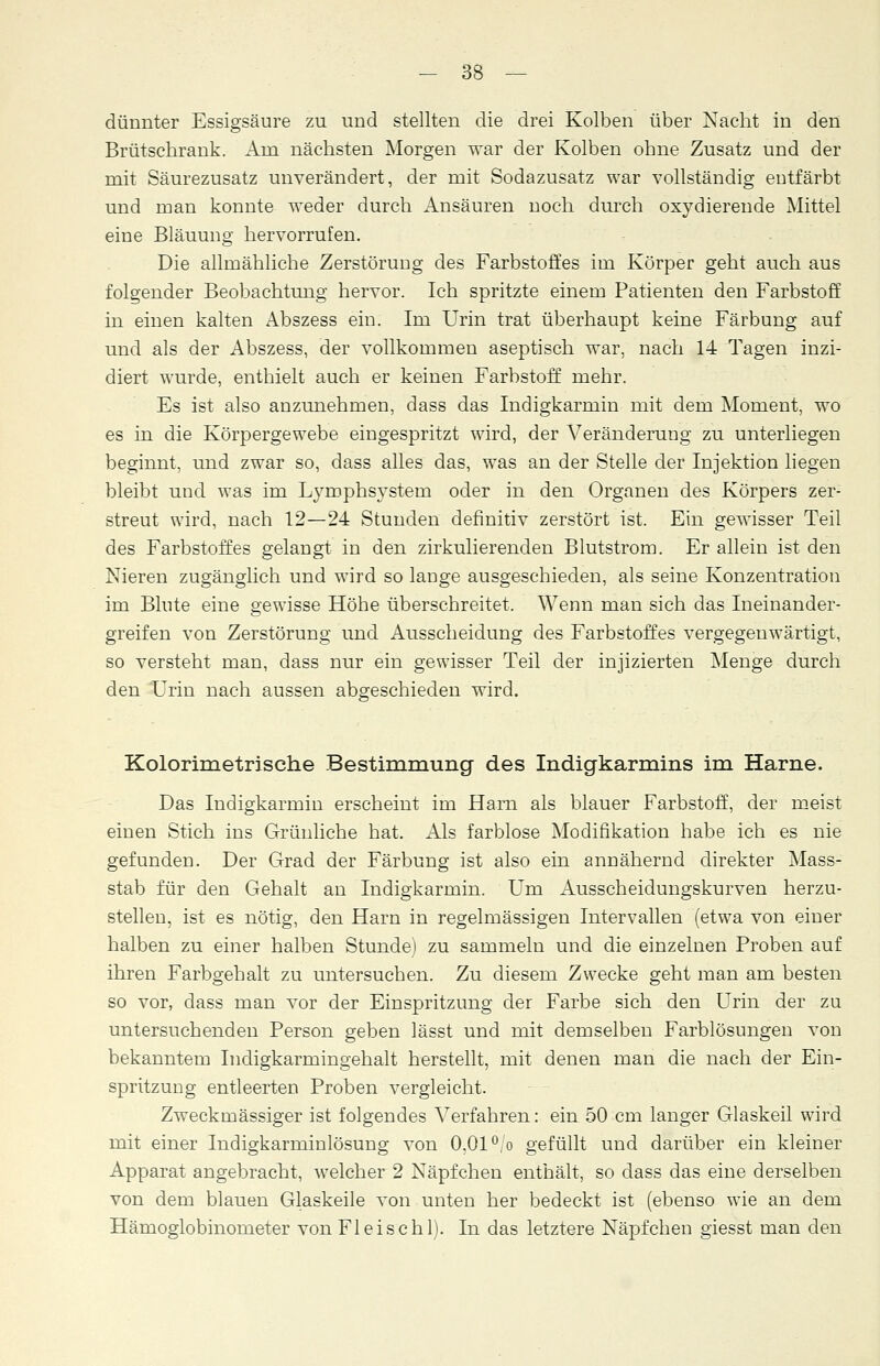 dünnter Essigsäure zu und stellten die drei Kolben über Nacht in den Brütschrank. Arn nächsten Morgen war der Kolben ohne Zusatz und der mit Säurezusatz unverändert, der mit Sodazusatz war vollständig entfärbt und man konnte weder durch Ansäuren noch durch oxydierende Mittel eine Bläuung hervorrufen. Die allmähliche Zerstörung des Farbstoffes im Körper geht auch aus folgender Beobachtung hervor. Ich spritzte einem Patienten den Farbstoff in einen kalten Abszess ein. Im Urin trat überhaupt keine Färbung auf und als der Abszess, der vollkommen aseptisch war, nach 14 Tagen inzi- diert wurde, enthielt auch er keinen Farbstoff mehr. Es ist also anzunehmen, dass das Indigkarmin mit dem Moment, wo es in die Körpergewebe eingespritzt wird, der Veränderung zu unterliegen beginnt, und zwar so, dass alles das, was an der Stelle der Injektion liegen bleibt und was im Lymphsystem oder in den Organen des Körpers zer: streut wird, nach 12—24 Stunden definitiv zerstört ist. Ein gewisser Teil des Farbstoffes gelangt in den zirkulierenden Blutstrom. Er allein ist den Nieren zugänglich und wird so lange ausgeschieden, als seine Konzentration im Blute eine gewisse Höhe überschreitet. Wenn man sich das Ineinander- greifen von Zerstörung und Ausscheidung des Farbstoffes vergegenwärtigt, so versteht man, dass nur ein gewisser Teil der injizierten Menge durch den Urin nach aussen abgeschieden wird. Kolorimetrische Bestimmung des Indigkarmins im Harne. Das Indigkarmin erscheint im Harn als blauer Farbstoff, der meist einen Stich ins Grünliche hat. Als farblose Modifikation habe ich es nie gefunden. Der Grad der Färbung ist also ein annähernd direkter Mass- stab für den Gehalt an Indigkarmin. Um Ausscheidungskurven herzu- stellen, ist es nötig, den Harn in regelmässigen Intervallen (etwa von einer halben zu einer halben Stunde) zu sammeln und die einzelnen Proben auf ihren Farbgehalt zu untersuchen. Zu diesem Zwecke geht man am besten so vor, dass man vor der Einspritzung der Farbe sich den Urin der zu untersuchenden Person geben lässt und mit demselben Farblösungen von bekanntem Indigkarmingehalt herstellt, mit denen man die nach der Ein- spritzung entleerten Proben vergleicht. Zweckmässiger ist folgendes Verfahren: ein 50 cm langer Glaskeil wird mit einer Indigkarminlösung von 0,01 °,'o gefüllt und darüber ein kleiner Apparat angebracht, welcher 2 Näpfchen enthält, so dass das eine derselben von dem blauen Glaskeile von unten her bedeckt ist (ebenso wie an dem Hämoglobinometer von Fl eise hl). In das letztere Näpfchen giesst man den