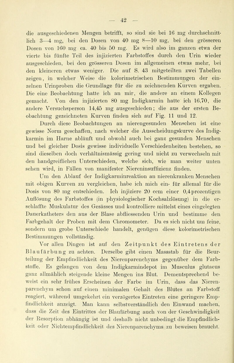 die ausgeschiedenen Mengen betrifft, so sind sie bei 16 mg durchschnitt- lich 3—4 mg, bei den Dosen von 40 mg 8—10 mg, bei den grösseren Dosen von 160 mg ca. 40 bis 50 mg. Es wird also im ganzen etwa der vierte bis fünfte Teil des injizierten Farbstoffes durch den Urin wieder ausgeschieden, bei den grösseren Dosen im allgemeinen etwas mehr, bei den kleineren etwas weniger. Die auf S. 43 mitgeteilten zwei Tabellen zeigen, in welcher Weise die kolorimetrischen Bestimmungen der ein- zelnen Urinproben die Grundlage für die zu zeichnenden Kurven ergaben. Die eine Beobachtung hatte ich an mir, die andere an einem Kollegen gemacht. Von den injizierten 80 mg Indigkarmin hatte ich 16,70, die andere Versuchsperson 14,45 mg ausgeschieden; die aus der ersten Be- obachtung gezeichneten Kurven finden sich auf Fig. 11 und 12. Durch diese Beobachtungen an nierengesunden Menschen ist eine gewisse Norm geschaffen, nach welcher die Ausscheidungskurve des Indig- karmin im Harne abläuft und obwohl auch bei ganz gesunden Menschen und bei gleicher Dosis gewisse individuelle Verschiedenheiten bestehen, so sind dieselben doch verhältnismässig gering und nicht zu verwechseln mit den handgreiflichen Unterschieden, welche sich, wie man weiter unten sehen wird, in Fällen von manifester Niereninsuffizienz finden. Um den Ablauf der Indigkarminreaktion an nierenkranken Menschen mit obigen Kurven zu vergleichen, habe ich mich ein- für allemal für die Dosis von 80 mg entschieden. Ich injiziere 20 ccm einer 0,4prozentigen Auflösung des Farbstoffes (in physiologischer Kochsalzlösung) in die er- schlaffte Muskulatur des Gesässes und kontrolliere mittelst eines eingelegten Dauerkatheters den aus der Blase abfliessenden Urin und bestimme den Farbgehalt der Proben mit dem Chromometer. Da es sich nicht um feine, sondern um grobe Unterschiede handelt, genügen diese kolorimetrischen Bestimmungen vollständig. Vor allen Dingen ist auf den Zeitpunkt des Eintretens der Blaufärbung zu achten. Derselbe gibt einen Massstab für die Beur- teilung der Empfindlichkeit des Nierenparenchyms gegenüber dem Farb- stoffe. Es gelangen von dem lndigkarmindepot im Musculus glutaeus ganz allmählich steigende kleine Mengen ins Blut. Dementsprechend be- weist ein sehr frühes Erscheinen der Farbe im Urin, dass das Nieren- parenchym schon auf einen minimalen Gehalt des Blutes an Farbstoff reagiert, während umgekehrt ein verzögertes Eintreten eine geringere Emp- findlichkeit anzeigt. Man kann selbstverständlich den Einwand machen, dass die Zeit des Eintrittes der Blaufärbung auch von der Geschwindigkeit der Resorption abhängig ist und deshalb nicht unbedingt die Empfindlich- keit oder Nichtempfindlichkeit des Nierenparenchyms zu beweisen braucht.