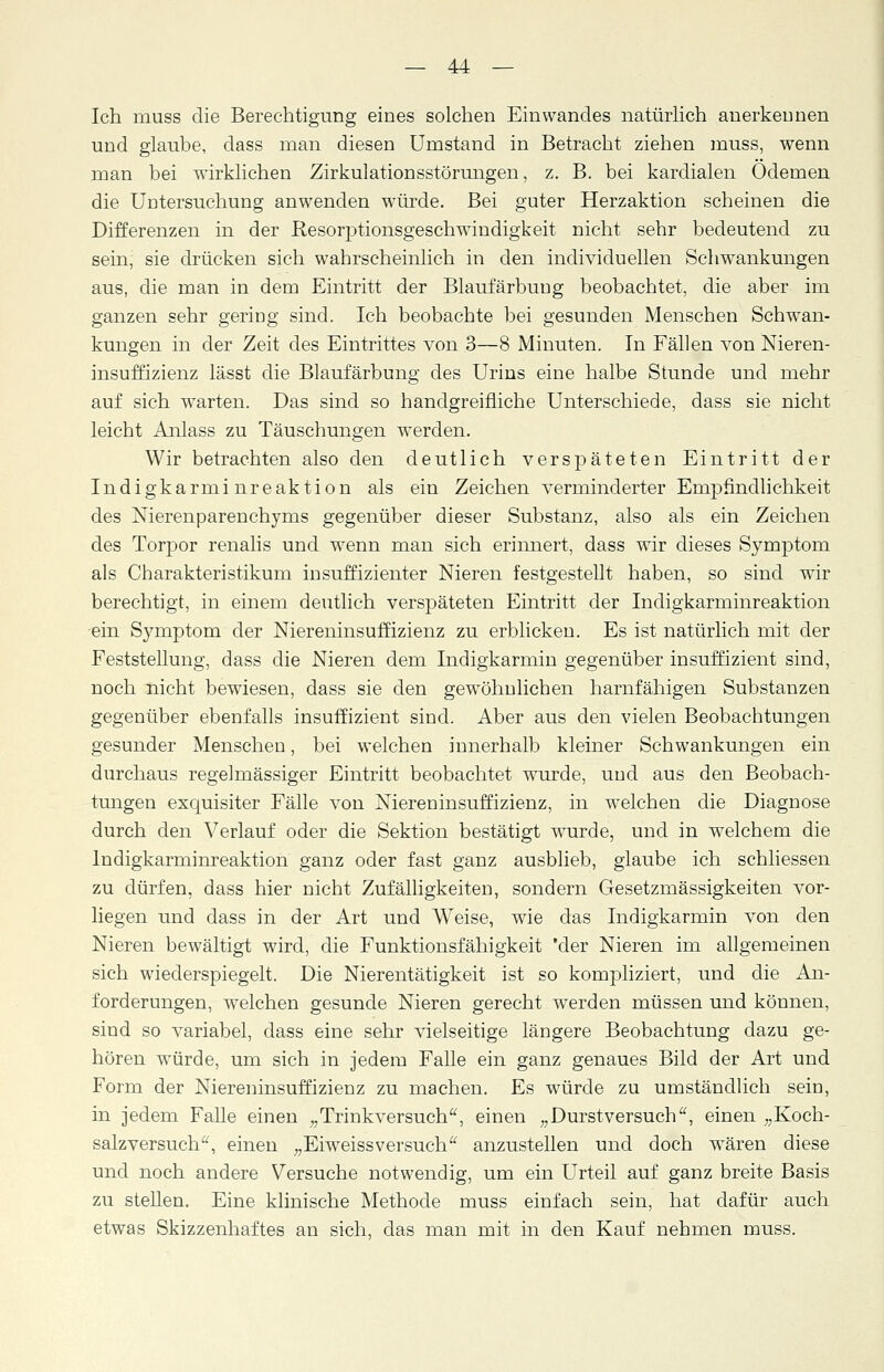 Ich muss die Berechtigung eines solchen Einwandes natürlich anerkennen und glaube, dass man diesen Umstand in Betracht ziehen muss, wenn man bei wirklichen Zirkulationsstörungen, z. B. bei kardialen Ödemen die Untersuchung anwenden würde. Bei guter Herzaktion scheinen die Differenzen in der Resorptionsgeschwindigkeit nicht sehr bedeutend zu sein, sie drücken sich wahrscheinlich in den individuellen Schwankungen aus, die man in dem Eintritt der Blaufärbung beobachtet, die aber im ganzen sehr gering sind. Ich beobachte bei gesunden Menschen Schwan- kungen in der Zeit des Eintrittes von 3—8 Minuten. In Fällen von Nieren- insuffizienz lässt die Blaufärbung des Urins eine halbe Stunde und mehr auf sich warten. Das sind so handgreifliche Unterschiede, dass sie nicht leicht Anlass zu Täuschungen werden. Wir betrachten also den deutlich verspäteten Eintritt der Indigkarminreaktion als ein Zeichen verminderter Empfindlichkeit des Nierenparenchyms gegenüber dieser Substanz, also als ein Zeichen des Torpor renalis und wenn man sich erinnert, dass wir dieses Symptom als Charakteristikum insuffizienter Nieren festgestellt haben, so sind wir berechtigt, in einem deutlich verspäteten Eintritt der Indigkarminreaktion ein Symptom der Niereninsuffizienz zu erblicken. Es ist natürlich mit der Feststellung, dass die Nieren dem Indigkarmin gegenüber insuffizient sind, noch nicht bewiesen, dass sie den gewöhnlichen harnfähigen Substanzen gegenüber ebenfalls insuffizient sind. Aber aus den vielen Beobachtungen gesunder Menschen, bei welchen innerhalb kleiner Schwankungen ein durchaus regelmässiger Eintritt beobachtet wurde, und aus den Beobach- tungen exquisiter Fälle von Niereninsuffizienz, in welchen die Diagnose durch den Verlauf oder die Sektion bestätigt wurde, und in welchem die Indigkarminreaktion ganz oder fast ganz ausblieb, glaube ich schliessen zu dürfen, dass hier nicht Zufälligkeiten, sondern Gesetzmässigkeiten vor- liegen und dass in der Art und Weise, wie das Indigkarmin von den Nieren bewältigt wird, die Funktionsfähigkeit 'der Nieren im allgemeinen sich wiederspiegelt. Die Nierentätigkeit ist so kompliziert, und die An- forderungen, welchen gesunde Nieren gerecht werden müssen und können, sind so variabel, class eine sehr vielseitige längere Beobachtung dazu ge- hören würde, um sich in jedem Falle ein ganz genaues Bild der Art und Form der Niereninsuffizienz zu machen. Es würde zu umständlich sein, in jedem Falle einen „Trinkversuch, einen „Durstversuch, einen „Koch- salzversuch, einen „Eiweissversuch anzustellen und doch wären diese und noch andere Versuche notwendig, um ein Urteil auf ganz breite Basis zu stellen. Eine klinische Methode muss einfach sein, hat ciafür auch etwas Skizzenhaftes an sich, das man mit in den Kauf nehmen muss.