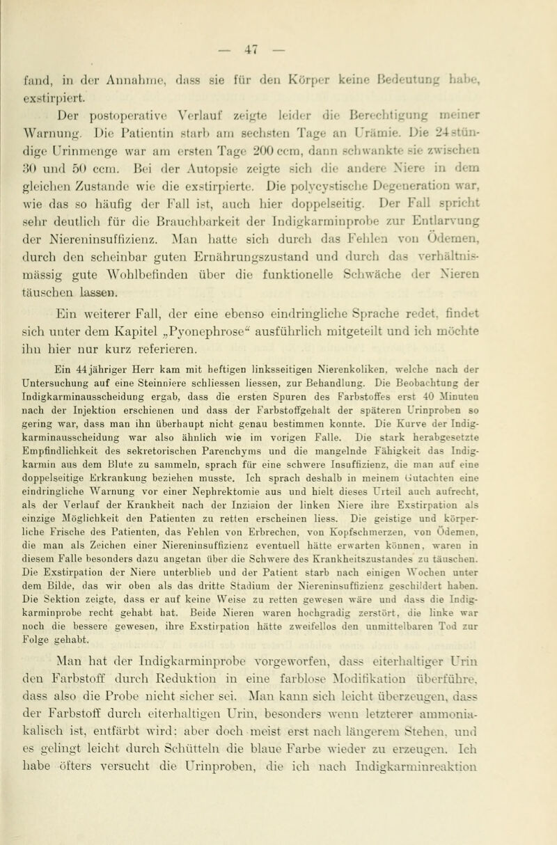 fand, in der Annahme, dass sie für den Körper keil exstirpiert. Der postoperative Verlauf zeigte Leider die Berechtige Warnung. Die Patientin starb am sechsten Tage an Urämie. Die 24stün- dige Urinmenge war am ersten Tag» 200ccra, dann schwankte 30 und 50 ccm. Bei der Autopsie zeigte Bich die andere Niere in gleichen Zustande wie die exstirpierte. Die polycystische Degeneration war. wie das so häufig der Fall ist, auch hier doppelseitig. Der Fall spricht sehr deutlich für die Brauchbarkeit der Indigkarminprobe zur Entlarvung der Niereninsuffizienz. Man hatte sich durch das Fehlen von Ödemen, durch den scheinbar guten Ernährungszustand und durch das verhältnis- mässig gute Wohlbefinden über die funktionelle Schwäche der Nieren täuschen lassen. Ein weiterer Fall, der eine ebenso eindringliche Sprache redet, findet sich unter dem Kapitel „Pyonephrose^ ausführlich mitgeteilt und ich möchte ihn hier nur kurz referieren. Ein 44jähriger Herr kam mit heftigen linksseitigen Nierenkoliken, welche nach der Untersuchung auf eine Steinniere schliessen Hessen, zur Behandlung. Die Beobachtung der Indigkarminausscheidung ergab, dass die ersten Spuren des Farbstoffes erst 40 Minuten nach der Injektion erschienen und dass der Farbstoffgehalt der späteren Urinproben so gering war, dass man ihn überhaupt nicht genau bestimmen konnte. Die Kurve der Indig- karminausscheidung war also ähnlich wie im vorigen Falle. Die stark herabgesetzte Empfindlichkeit des sekretorischen Parenchyms und die mangelnde Fähigkeit das Indig- karmin aus dem Blute zu sammeln, sprach für eine schwere Insuffizienz, die man auf eine doppelseitige Erkrankung beziehen musste. Ich sprach deshalb in meinem Gutachten eine eindringliche Warnung vor einer Nephrektomie aus und hielt dieses Urteil auch aufrecht, als der Verlauf der Krankheit nach der Inzi3ion der linken Niere ihre Exstirpation als einzige Möglichkeit den Patienten zu retten erscheinen liess. Die geistige und körper- liche Frische des Patienten, das Fehlen von Erbrechen, von Kopfschmerzen, von Ödemen, die man als Zeichen einer Niereninsuffizienz eventuell hätte erwarten können, waren in diesem Falle besonders dazu angetan über die Schwere des Krankheitszustandes zu täuschen. Die Exstirpation der Niere unterblieb und der Patient starb nach einigen Wochen unter dem Bilde, das wir oben als das dritte Stadium der Niereuinsuffizienz geschildert haben. Die Sektion zeigte, dass er auf keine Weise zu retten gewesen wäre und dass die Indig- karminprobe recht gehabt hat. Beide Nieren waren hochgradig zerstört, die linke war noch die bessere gewesen, ihre Exstirpation hätte zweifellos den unmittelbaren Tod zur Folge gehabt. Man hat der Indigkarminprobe vorgeworfen, da<s eiterhaltiger Urin den Farbstoff durch Keduktion in eine farblose Modifikation überführe, dass also die Probe nicht sicher sei. Man kann sich leicht überzeugen, dass der Farbstoff durch eiterhaltigen Urin, besonders wenn letzterer ammonia- kalisch ist, entfärbt wird: aber doch meist erst nach längerem Stehen, und es gelingt leicht durch Schütteln die blaue Farbe wieder zu erzeugen. Ich habe öfters versucht die Urinproheu, die ich nach Indigkarminreaktion