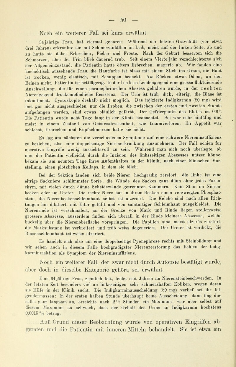 Noch ein weiterer Fall sei kurz erwähnt. 34jährige Frau, hat viermal geboren. Während der letzten Gravidität (vor etwa drei Jahren) erkrankte sie mit Schmerzanfällen im Leib, meist auf der linken Seite, ab und zu hatte sie dabei Erbrechen, Fieber und Fröste. Nach der Geburt besserten sich die Schmerzen, aber der Urin blieb dauernd trüb. Seit einem Vierteljahr verschlechterte sich der Allgemeinzustand, die Patientin hatte öfters Erbrechen, magerte ab. Wir fanden eine kachektisch aussehende Frau, die Hautfarbe ist blass mit einem Stich ins Graue, die Haut ist trocken, wenig elastisch, mit Schuppen bedeckt. Am Rücken etwas Ödem, an den Beinen nicht. Patientin ist bettlägerig. In der linken Lendengegend eine grosse fluktuierende Anschwellung, die für einen paranephritischen Abszess gehalten wurde, in der rechten Nierengegend druckempfindliche Resistenz. Der Urin ist trüb, dick, eiterig, die Blase ist inkontinent. Cystoskopie deshalb nicht möglich. Das injizierte Indigkarmin (80 mg) wird fast gar nicht ausgeschieden, nur die Proben, die zwischen der ersten und zweiten Stunde aufgefangen werden, sind etwas bläulich gefärbt. Der Gefrierpunkt des Blutes ist 0,6°. Die Patientin wurde acht Tage lang in der Klinik beobachtet. Sie war sehr hinfällig und meist in einem Zustand von Geistesabwesenheit, wie traumverloren. Ihr Appetit war schlecht, Erbrechen und Kopfschmerzen hatte sie nicht. Es lag am nächsten die verschiedenen Symptome auf eine schwere Niereninsuffizienz zu beziehen, also eine doppelseitige Nierenerkrankung anzunehmen. Der Fall schien für operative Eingriffe wenig aussichtsvoll zu sein. Während man sich noch überlegte, ob man der Patientin vielleicht durch die Inzision des linksseitigen Abszesses nützen könne, bekam sie am neunten Tage ihres Aufenthaltes in der Klinik, nach einer klinischen Vor- stellung, einen plötzlichen Kollaps, in dem sie blieb. Bei der Sektion fanden sich beide Nieren hochgradig zerstört, die linke ist eine eitrige Sackniere schlimmster Sorte, die Wände des Sackes ganz dünn ohne jedes Paren- chym, mit vielen durch dünne Scheidewände getrennten Kammern. Kein Stein im Nieren- becken oder im Ureter. Die rechte Niere hat in ihrem Becken einen verzweigten Phosphat- stein, die Nierenbeckenschleimhaut selbst ist ulzeriert. Die Kelche sind nach allen Rich- tungen hin dilatiert, mit Eiter gefüllt und von samtartiger Schleimhaut ausgekleidet. Die Nierenrinde ist verschmälert, an der Grenze von Mark und Rinde liegen stellenweise grössere Abszesse, ausserdem finden sich überall in der Rinde kleinere Abszesse, welche buckelig über die Nierenoberfläche vorspringen. Die Papillen sind meist ulzerös zerstört, die Marksubstanz ist verbreitert und trüb weiss degeneriert. Der Ureter ist verdickt, die Blasenschleimhaut teilweise ulzeriert. Es handelt sich also um eine doppelseitige Pyonephrose rechts mit Steinbildung und wir sehen auch in diesem Falle hochgradigster Nierenzerstörung das Fehlen der Indig- karminreaktion als Symptom der Niereninsuffizienz. Noch ein weiterer Fall, der zwar nicht durch Autopsie bestätigt wurde, aber doch in dieselbe Kategorie gehört, sei erwähnt. Eine 64jährige Frau, ziemlich fett, leidet seit Jahren an Nierensteinbeschwerden. In der letzten Zeit besonders viel an linksseitigen sehr schmerzhaften Koliken, wegen deren sie Hilfe in der Klinik sucht. Die Indigkarminausscheidung (80 mg) verlief bei ihr fol- gendermassen: In der ersten halben Stunde überhaupt keine Ausscheidung, dann fing die- selbe ganz langsam an, erreichte nach 21J2, Stunden ein Maximum, war aber selbst auf diesem Maximum so schwach, dass der Gehalt des Urins an Indigkarmin höchstens 0,0015 % betrug. Auf Grund dieser Beobachtung wurde von operativen Eingriffen ab- geraten und die Patientin mit inneren Mitteln behandelt. Sie ist etwa ein