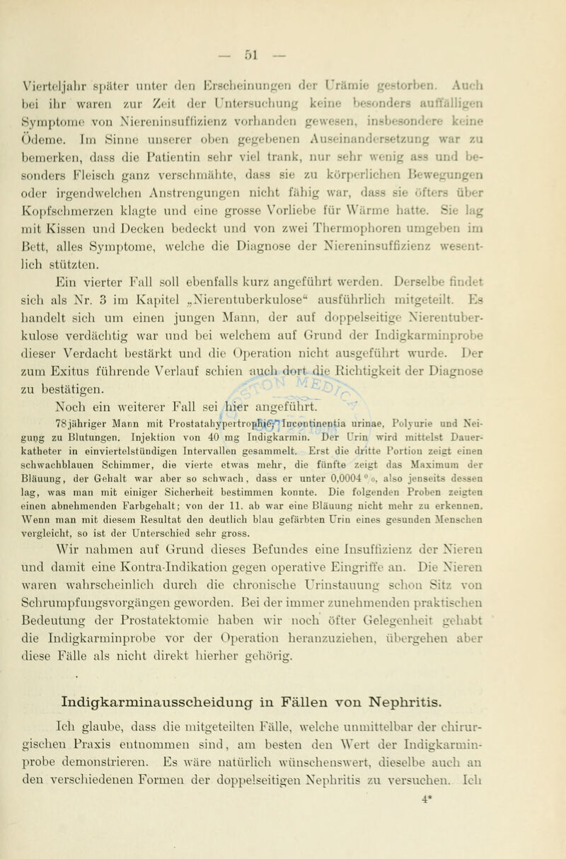 Vierteljahr später unter den Erscheinungen der Urämi« Auch bei ihr waren zur Zeil der Untersuchung keine Symptome von Niereninsuffizienz vorhanden gewesen, insbesondere k< Ödeme. Im Sinuc unserer oben gegebenen Auseinander» bemerken, dass die Patientin sehr viel trank, nur sehr m sonders Fleisch ganz vcj'sclmiiilitc, dass sie zu körperlichen B oder irgendwelchen Anstrengungen nicht fähig war, d Iber Kopfschmerzen klagte und eine grosse Vorliebe für Warme hatte. Sie lag mit Kissen und Decken bedeckt und von zwei Thermophoren umgeben im Bett, alles Symptome, welche die Diagnose der Niereninsuffizienz wesent- lich stützten. Ein vierter Fall soll ebenfalls kurz angeführt werden. Derselbe fin sich als Nr. 3 im Kapitel ,,Nierentuberkulosea ausführlich mitgeteilt. Es handelt sich um einen jungen Mann, der auf doppelseitige Niereuto kulose verdächtig war und bei welchem auf Grund der InbUgkarminprobe dieser Verdacht bestärkt und die Operation nicht ausgeführt wurde. Der zum Exitus führende Verlauf schien auch dort die Richtigkeit der Diagnose zu bestätigen. Noch ein weiterer Fall sei hier angeführt. 7Sjähriger Mann mit Prostatahypertropnieyincontinentia urinae, Polyurie und Nei- gung zu Blutungen. Injektion von 40 mg Indigkarmin. Der Urin wird mittelst Dauer- katheter in einviertelstündigen Intervallen gesammelt. Erst die dritte Portion zeigt einen schwachblauen Schimmer, die vierte etwas mehr, die fünfte zeigt das Maximum der Bläuung, der Gehalt war aber so schwach, dass er unter 0,0004 ° o. also jenseits dessen lag, was man mit einiger Sicherheit bestimmen konnte. Die folgenden Proben zeigten einen abnehmenden Farbgehalt; von der 11. ab war eine Bläuung nicht mehr zu erkennen. Wenn man mit diesem Resultat den deutlich blau gefärbten Urin eines gesuuden Menschen vergleicht, so ist der Unterschied sehr gross. Wir nahmen auf Grund dieses Befundes eine Insuffizienz der Nieren und damit eine Kontra-Indikation gegen operative Eingriffe an. Die Nieren waren wahrscheinlich durch die chronische Urinstauung schon Sit/, von Schrumpfungsvorgängen geworden. Bei der immer zunehmenden praktischen Bedeutimg der Prostatektomie haben wir noch öfter Gelegenheil gehabt die Indigkarminprobe vor der Operation heranzuziehen, übergehen aber diese Fälle als nicht direkt hierher gehörig. Indigkarminansscheidimg in Fällen von Nephritis. Ich glaube, dass die mitgeteilten Falle, welche unmittelbar der chirur- gischen Praxis entnommen sind, am besten den Wert der Indigkarmin- probe demonstrieren. Es wäre natürlich wünschenswert, dieselbe auch an den verschiedenen Formen der doppelseitigen Nephritis zu versuchen. Ich 4*