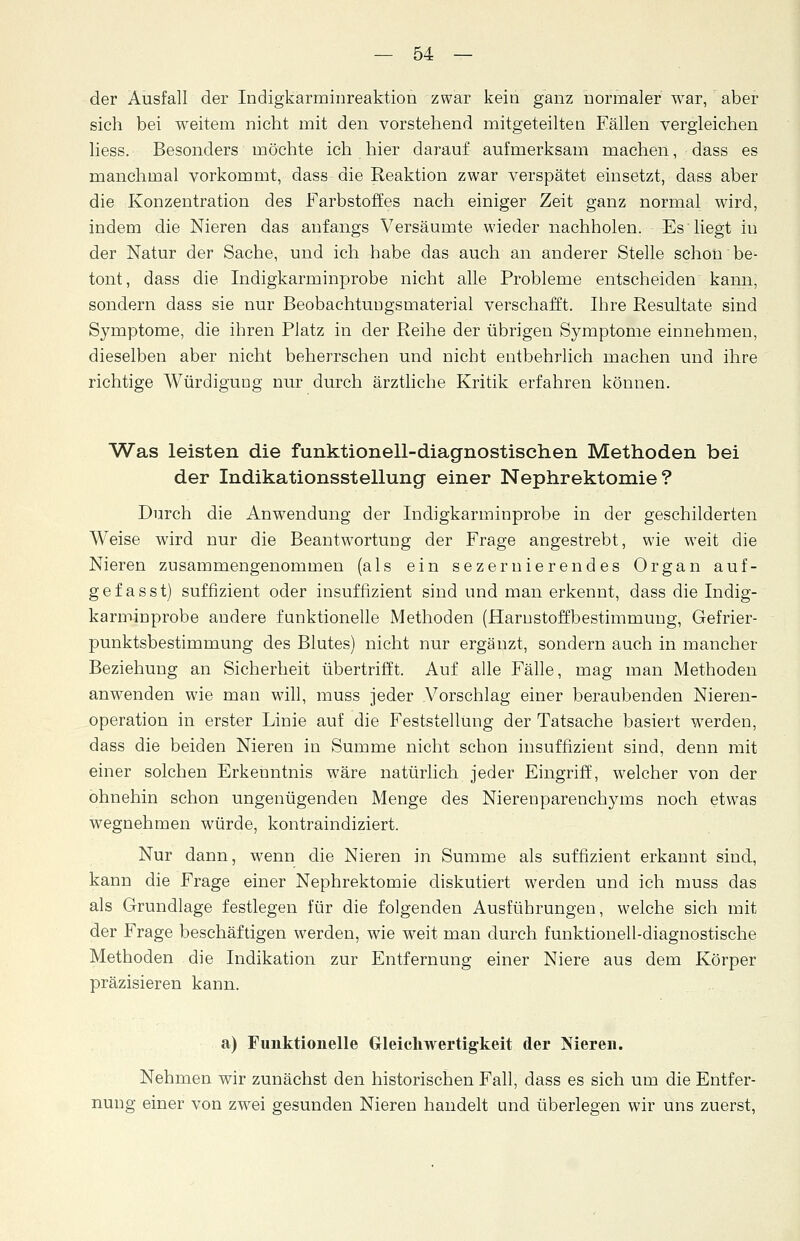der Ausfall der Indigkarminreaktion zwar kein ganz normaler war, aber sich bei weitem nicht mit den vorstehend mitgeteilten Fällen vergleichen Hess. Besonders möchte ich hier darauf aufmerksam machen, dass es manchmal vorkommt, dass die Reaktion zwar verspätet einsetzt, dass aber die Konzentration des Farbstoffes nach einiger Zeit ganz normal wird, indem die Nieren das anfangs Versäumte wieder nachholen. Es liegt in der Natur der Sache, und ich habe das auch an anderer Stelle schon be- tont, dass die Indigkarminprobe nicht alle Probleme entscheiden kann, sondern dass sie nur BeobachtuDgsmaterial verschafft. Ihre Resultate sind Symptome, die ihren Platz in der Reihe der übrigen Symptome einnehmen, dieselben aber nicht beherrschen und nicht entbehrlich machen und ihre richtige Würdigung nur durch ärztliche Kritik erfahren können. Was leisten die funktionell-diagnostischen Methoden bei der Indikationsstellung einer Nephrektomie? Durch die Anwendung der Indigkarminprobe in der geschilderten Weise wird nur die Beantwortung der Frage angestrebt, wie weit die Nieren zusammengenommen (als ein sezerliierendes Organ auf- gef asst) suffizient oder insuffizient sind und man erkennt, dass die Indig- karminprobe andere funktionelle Methoden (Harnstoffbestimmung, Gefrier- punktsbestimmung des Blutes) nicht nur ergänzt, sondern auch in mancher Beziehung an Sicherheit übertrifft. Auf alle Fälle, mag man Methoden anwenden wie man will, muss jeder Vorschlag einer beraubenden Nieren- operation in erster Linie auf die Feststellung der Tatsache basiert werden, dass die beiden Nieren in Summe nicht schon insuffizient sind, denn mit einer solchen Erkenntnis wäre natürlich jeder Eingriff, welcher von der ohnehin schon ungenügenden Menge des Nierenparenchyms noch etwas wegnehmen würde, kontraindiziert. Nur dann, wenn die Nieren in Summe als suffizient erkannt sind, kann die Frage einer Nephrektomie diskutiert werden und ich muss das als Grundlage festlegen für die folgenden Ausführungen, welche sich mit der Frage beschäftigen werden, wie weit man durch funktionell-diagnostische Methoden die Indikation zur Entfernung einer Niere aus dem Körper präzisieren kann. a) Funktionelle Gleichwertigkeit der Nieren. Nehmen wir zunächst den historischen Fall, dass es sich um die Entfer- nung einer von zwei gesunden Nieren handelt and überlegen wir uns zuerst,