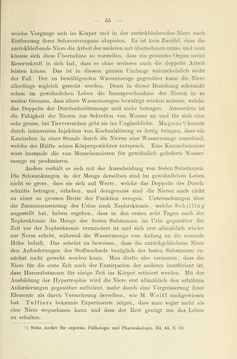 weiche Vorgänge sieh im Körper und in der zurückbleibenden Niere nach Entfernung ihres Schwesterorgana abspielen. Es ist kein Zweifel, d zurückbleibende Niere die Arheit der anderen mit übernehmen mUBS, und man könnte sich diese ('hernähme .so vorstellen, das.- ein ^-mi »viel Reserveknift in sich hat, dass es ohne weiteres auch die doppelte Arheit leisten könne. Das ist in diesem ganzen Umfange wahrscheinlich nicht der Fall. Der zu he wältigen den Wassermenge gegenüber kann dii allerdings sogleich gerecht werden. Denn in dieser Beziehung schwankt schon im gewöhnlichen Lehen die Inanspruchnahme der Nieren in weiten Grenzen, dass öfters Wassermengen bewältigt werden müss Iche das Doppelte der Durchschnittsrnenge und mehr betragen. Ausserdem ist die Fähigkeit der Nieren zur Sekretion von Wasser an und für sieh • sehr grosse, bei Tierversuchen geht sie ins Unglaubliche. Magnus M konnte durch intravenöse Injektion von Kochsalzlösung es fertig bringen, dass ein Kaninchen in einer Stunde durch die Nieren eine Wassermenge ausschied, welche der Hälfte seines Körpergewichtes entsprach. Eine Kaninchenniere wäre imstande die von Menschennieren für gewöhnlich gelieferte Wasser- menge zu produzieren. Anders verhält es sich mit der Ausscheidung von festen Substanzen. Die Schwankungen in der Menge derselben sind im gewöhnlichen Leben nicht so gross, dass sie sich auf Werte, welche das Doppelte des Durch- schnitts betragen, erheben, und demgemäss sind die Nieren auch nicht zu einer so grossen Breite der Funktion erzogen. Untersuchungen über die Zusammensetzung des Urins nach Nephrektomie, welche Schilling angestellt hat, haben ergeben, dass in den ersten acht Tagen nach der Nephrektomie die Menge der festen Substanzen im Urin gegenüber der Zeit vor der Nephrektomie vermindert ist und sich erst allmählich wieder zur Norm erhebt, während die Wassermenge von Anfang an die normale Höhe behält. Das scheint zu beweisen, dass die zurückgebliebene Niere den Anforderungen des Stoffwechsels bezüglich der festen Substanzen zu- nächst nicht gerecht werden kann. Man dürfte also vermuten, dass die Niere für die erste Zeit nach der Exstirpation der anderen insuftizient ist. dass Harnsubstauzen für einige Zeit im Körper retiniert werden. Mit der Ausbildung der Hypertrophie wird die Niere erst allmählich den erhöhten Anforderungen gegenüber suffizient, mehr durch eine Vergrößerung ihrer Elemente als durch Vermehrung derselben, wie M. Wolff nachgewiesen hat. Tuffiers bekannte Experimente zeigen, dass man sogar mehr als eine Niere wegnehmen kann und dass der Rest o-enüot um das Leben zu erhalten. !) Siehe Archiv für experim. Pathologie und Pharmakologie. Bd. 44. S. 69.