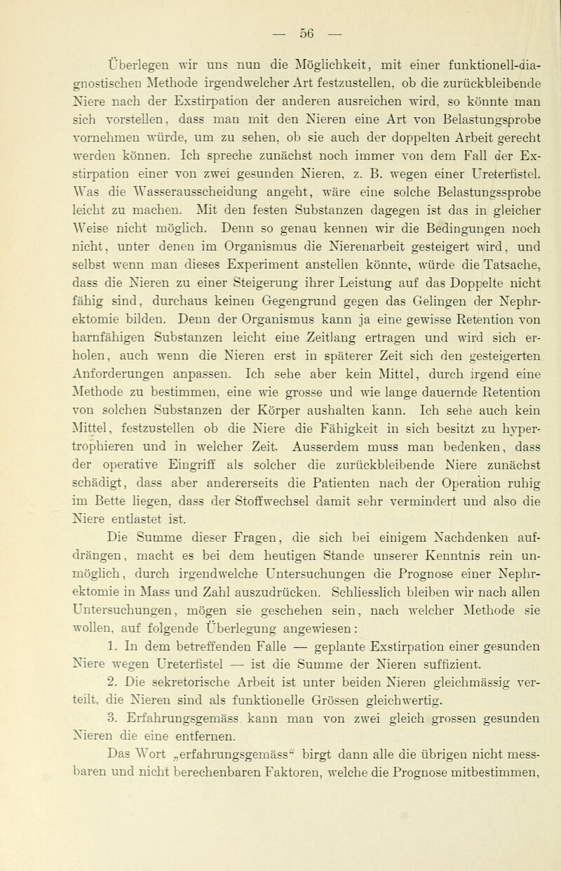 Überlegen wir uns nun die Möglichkeit, mit einer funktionell-dia- gnostiscken Methode irgendwelcher Art festzustellen, ob die zurückbleibende Niere nach der Exstirpation der anderen ausreichen wird, so könnte man sich vorstellen, dass man mit den Nieren eine Art von Belastungsprobe vornehmen würde, um zu sehen, ob sie auch der doppelten Arbeit gerecht werden können. Ich spreche zunächst noch immer von dem Fall der Ex- stirpation einer von zwei gesunden Nieren, z. B. wegen einer Ureterfistel. Was die Wasserausscheidung angeht, wäre eine solche Belastungssprobe leicht zu machen. Mit den festen Substanzen dagegen ist das in gleicher Weise nicht möglich. Denn so genau kennen wir die Bedingungen noch nicht, unter denen im Organismus die Nierenarbeit gesteigert wird, und selbst wenn man dieses Experiment anstellen könnte, würde die Tatsache, dass die Nieren zu einer Steigerung ihrer Leistung auf das Doppelte nicht fähig sind, durchaus keinen Gegengrund gegen das Gelingen der Nephr- ektomie bilden. Denn der Organismus kann ja eine gewisse Retention von harnfähigen Substanzen leicht eine Zeitlang ertragen und wird sich er- holen, auch wenn die Nieren erst in späterer Zeit sich den gesteigerten Anforderungen anpassen. Ich sehe aber kein Mittel, durch irgend eine Methode zu bestimmen, eine wie grosse und wTie lange dauernde Retention von solchen Substanzen der Körper aushalten kann. Ich sehe auch kein Mittel, festzustellen ob die Niere die Fähigkeit in sich besitzt zu hyper- trophieren und in welcher Zeit. Ausserdem muss man bedenken, dass der operative Eingriff als solcher die zurückbleibende Niere zunächst schädigt, dass aber andererseits die Patienten nach der Operation ruhig im Bette liegen, dass der Stoffwechsel damit sehr vermindert und also die Niere entlastet ist. Die Summe dieser Fragen, die sich bei einigem Nachdenken auf- drängen, macht es bei dem heutigen Stande unserer Kenntnis rein un- möglich, durch irgendwelche Untersuchungen die Prognose einer Nephr- ektomie in Mass und Zahl auszudrücken. Schliesslich bleiben wir nach allen Untersuchungen, mögen sie geschehen sein, nach welcher Methode sie wollen, auf folgende Überlegung angewiesen: 1. In dem betreffenden Falle — geplante Exstirpation einer gesunden Niere wegen Ureterfistel — ist die Summe der Nieren suffizient. 2. Die sekretorische Arbeit ist unter beiden Nieren gleichmässig ver- teilt, die Nieren sind als funktionelle Grössen gleichwertig. 3. Erfahrungsgemäss kann man von zwei gleich grossen gesunden Nieren die eine entfernen. Das Wort ..erfahrungsgernäss'-' birgt dann alle die übrigen nicht mess- baren und nicht berechenbaren Faktoren, welche die Prognose mitbestimmen,