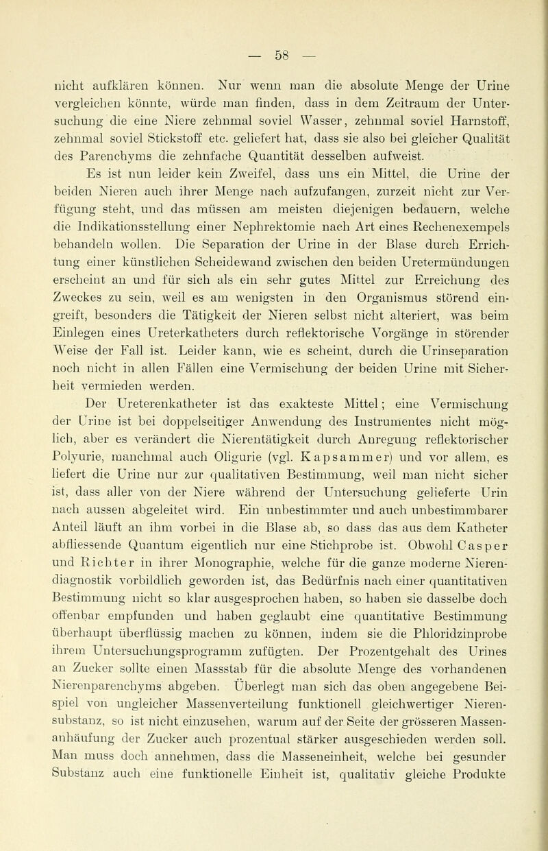 nicht aufklären können. Nur wenn man die absolute Menge der Urine vergleichen könnte, würde man finden, dass in dem Zeitraum der Unter- suchung die eine Niere zehnmal soviel Wasser, zehnmal soviel Harnstoff, zehnmal soviel Stickstoff etc. geliefert hat, dass sie also bei gleicher Qualität des Parenchyms die zehnfache Quantität desselben aufweist. Es ist nun leider kein Zweifel, dass uns ein Mittel, die Urine der beiden Nieren auch ihrer Menge nach aufzufangen, zurzeit nicht zur Ver- fügung steht, und das müssen am meisteu diejenigen bedauern, welche die Indikationsstellung einer Nephrektomie nach Art eines Rechenexempels behandeln wollen. Die Separation der Urine in der Blase durch Errich- tung einer künstlichen Scheidewand zwischen den beiden Uretermündungen erscheint an und für sich als ein sehr gutes Mittel zur Erreichung des Zweckes zu sein, weil es am wenigsten in den Organismus störend ein- greift, besonders die Tätigkeit der Nieren selbst nicht alteriert, was beim Einlegen eines Ureterkatheters durch reflektorische Vorgänge in störender Weise der Fall ist. Leider kann, wie es scheint, durch die Urinseparation noch nicht in allen Fällen eine Vermischung der beiden Urine mit Sicher- heit vermieden werden. Der Ureterenkatheter ist das exakteste Mittel; eine Vermischung der Urine ist bei doppelseitiger Anwendung des Instrumentes nicht mög- lich, aber es verändert die Nierentätigkeit durch Anregung reflektorischer Polyurie, manchmal auch Oligurie (vgl. Kapsammer) und vor allem, es liefert die Urine nur zur qualitativen Bestimmung, weil man nicht sicher ist, dass aller von der Niere während der Untersuchung gelieferte Urin nach aussen abgeleitet wird. Ein unbestimmter und auch unbestimmbarer Anteil läuft an ihm vorbei in die Blase ab, so dass das aus dem Katheter abfliessende Quantum eigentlich nur eine Stichprobe ist. Obwohl Casper und Richter in ihrer Monographie, welche für die ganze moderne Nieren- diagnostik vorbildlich geworden ist, das Bedürfnis nach einer quantitativen Bestimmung nicht so klar ausgesprochen haben, so haben sie dasselbe doch offenbar empfunden und haben geglaubt eine quantitative Bestimmung überhaupt überflüssig machen zu können, indem sie die Phloridzinprobe ihrem Untersuchungsprogramm zufügten. Der Prozentgehalt des Urines an Zucker sollte einen Massstab für die absolute Menge des vorhandenen Nierenparenchyms abgeben. Überlegt man sich das oben angegebene Bei- spiel von ungleicher Massenverteilung funktionell gleichwertiger Nieren- substanz, so ist nicht einzusehen, warum auf der Seite der grösseren Massen- anhäufung der Zucker auch prozentual stärker ausgeschieden werden soll. Man muss doch annehmen, dass die Masseneinheit, welche bei gesunder Substanz auch eine funktionelle Einheit ist, qualitativ gleiche Produkte
