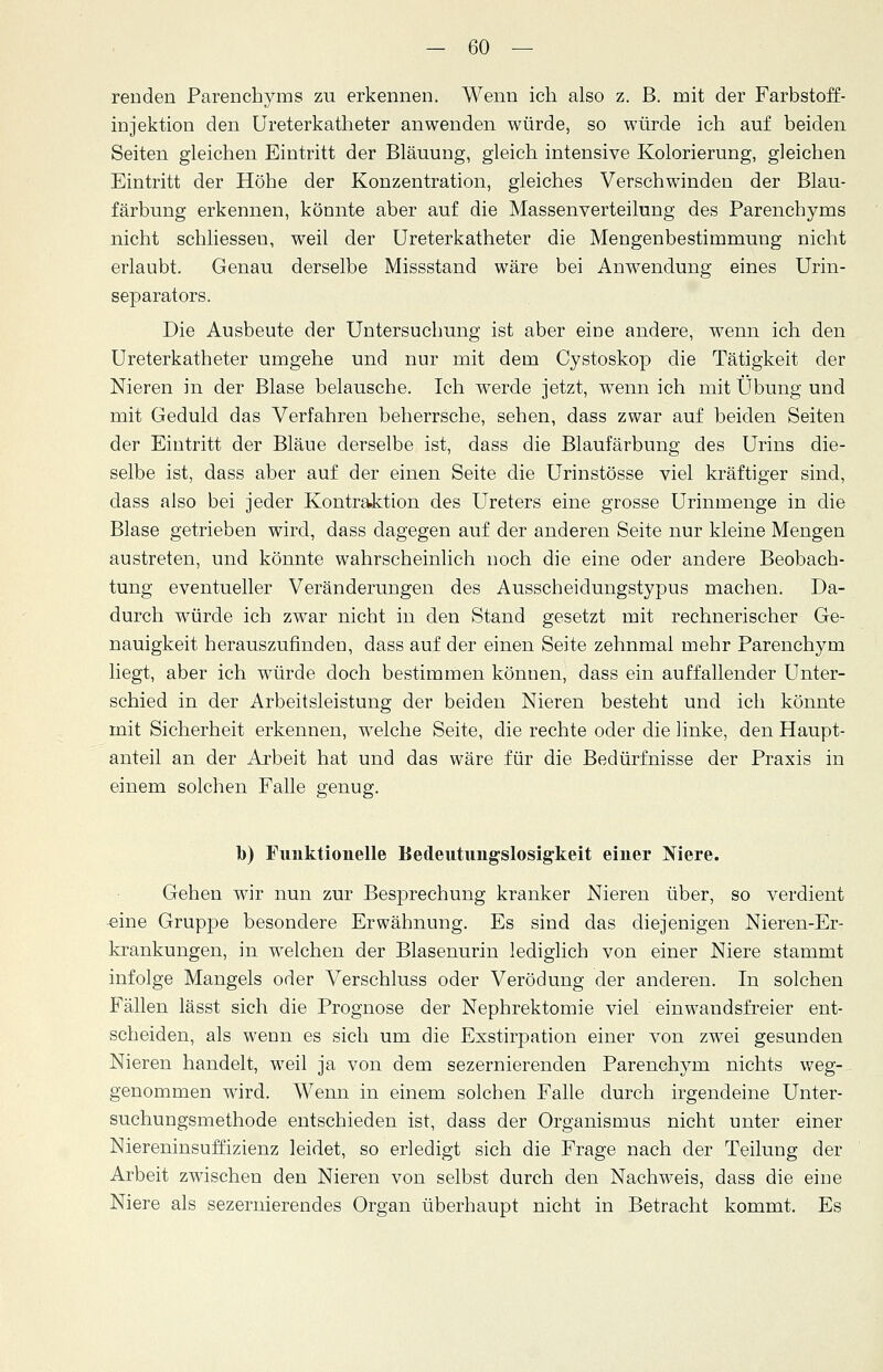 renden Parenchyms zu erkennen. Wenn ich also z. B. mit der Farbstoff- injektion den Ureterkatheter anwenden würde, so würde ich auf beiden Seiten gleichen Eintritt der Bläuung, gleich intensive Kolorierung, gleichen Eintritt der Höhe der Konzentration, gleiches Verschwinden der Blau- färbung erkennen, könnte aber auf die Massenverteilung des Parenchyms nicht schliesseu, weil der Ureterkatheter die Mengenbestimmung nicht erlaubt. Genau derselbe Missstand wäre bei Anwendung eines Urin- separators. Die Ausbeute der Untersuchung ist aber eine andere, wenn ich den Ureterkatheter umgehe und nur mit dem Cystoskop die Tätigkeit der Nieren in der Blase belausche. Ich werde jetzt, wenn ich mit Übung und mit Geduld das Verfahren beherrsche, sehen, dass zwar auf beiden Seiten der Eintritt der Bläue derselbe ist, dass die Blaufärbung des Urins die- selbe ist, dass aber auf der einen Seite die Urinstösse viel kräftiger sind, dass also bei jeder Kontraktion des Ureters eine grosse Urinmenge in die Blase getrieben wird, dass dagegen auf der anderen Seite nur kleine Mengen austreten, und könnte wahrscheinlich noch die eine oder andere Beobach- tung eventueller Veränderungen des Ausscheidungstypus machen. Da- durch würde ich zwar nicht in den Stand gesetzt mit rechnerischer Ge- nauigkeit herauszufinden, dass auf der einen Seite zehnmal mehr Parenchym liegt, aber ich würde doch bestimmen können, dass ein auffallender Unter- schied in der Arbeitsleistung der beiden Nieren besteht und ich könnte mit Sicherheit erkennen, welche Seite, die rechte oder die linke, den Haupt- anteil an der Arbeit hat und das wäre für die Bedürfnisse der Praxis in einem solchen Falle genug. b) Funktionelle Bedeutungslosigkeit einer Niere. Gehen wir nun zur Besprechung kranker Nieren über, so verdient -eine Gruppe besondere Erwähnung. Es sind das diejenigen Nieren-Er- krankungen, in welchen der Blasenurin lediglich von einer Niere stammt infolge Mangels oder Verschluss oder Verödung der anderen. In solchen Fällen lässt sich die Prognose der Nephrektomie viel einwandsfreier ent- scheiden, als wenn es sich um die Exstirpation einer von zwei gesunden Nieren handelt, weil ja von dem sezernierenden Parenchym nichts weg- genommen wird. Wenn in einem solchen Falle durch irgendeine Unter- suchungsmethode entschieden ist, dass der Organismus nicht unter einer Niereninsuffizienz leidet, so erledigt sich die Frage nach der Teilung der Arbeit zwischen den Nieren von selbst durch den Nachweis, dass die eine Niere als sezernierendes Organ überhaupt nicht in Betracht kommt. Es