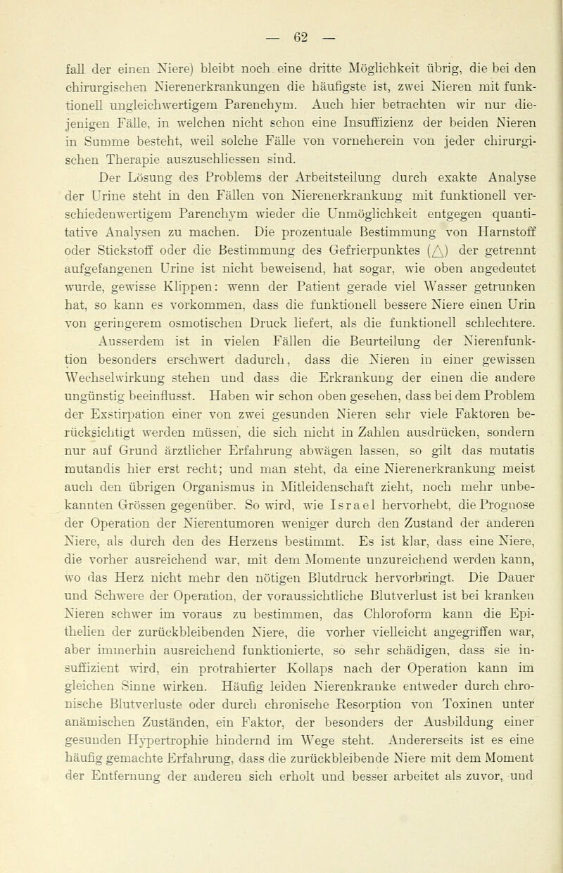 fall der einen Niere) bleibt noch, eine dritte Möglichkeit übrig, die bei den chirurgischen Nierenerkrankungen die häufigste ist, zwei Nieren mit funk- tionell ungleichwertigem Parenchyrn. Auch hier betrachten wir nur die- jenigen Fälle, in welchen nicht schon eine Insuffizienz der beiden Nieren in Surome besteht, weil solche Fälle von vorneherein von jeder chirurgi- schen Therapie auszuschliessen sind. Der Lösung des Problems der Arbeitsteilung durch exakte Analyse der Urine steht in den Fällen von Nierenerkrankuug mit funktionell ver- schiedenwertigem Parenchyrn wieder die Unmöglichkeit entgegen quanti- tative Analysen zu machen. Die prozentuale Bestimmung von Harnstoff oder Stickstoff oder die Bestimmung des Gefrierpunktes (/\) der getrennt aufgefangenen Urine ist nicht beweisend, hat sogar, wie oben angedeutet wurde, gewisse Klippen: wenn der Patient gerade viel Wasser getrunken hat, so kann es vorkommen, dass die funktionell bessere Niere einen Urin von geringerem osmotischen Druck liefert, als die funktionell schlechtere. Ausserdem ist in vielen Fällen die Beurteilung der Nierenfunk- tion besonders erschwert dadurch, dass die Nieren in einer gewissen Wechselwirkung stehen und dass die Erkrankung der einen die andere ungünstig beeinflusst. Haben wir schon oben gesehen, dass bei dem Problem der Exstirpation einer von zwei gesunden Nieren sehr viele Faktoren be- rücksichtigt werden müssen, die sich nicht in Zahlen ausdrücken, sondern nur auf Grund ärztlicher Erfahrung abwägen lassen, so gilt das mutatis mutandis hier erst recht; und man steht, da eine Nierenerkrankung meist auch den übrigen Organismus in Mitleidenschaft zieht, noch mehr unbe- kannten Grössen gegenüber. So wird, wie Israel hervorhebt, die Prognose der Operation der Nierentumoren weniger durch den Zustand der anderen Niere, als durch den des Herzens bestimmt. Es ist klar, dass eine Niere, die vorher ausreichend war, mit dem Momente unzureichend werden kann, wo das Herz nicht mehr den nötigen Blutdruck hervorbringt. Die Dauer und Schwere der Operation, der voraussichtliche Blutverlust ist bei kranken Nieren schwer im voraus zu bestimmen, das Chloroform kann die Epi- thelien der zurückbleibenden Niere, die vorher vielleicht angegriffen war, aber immerhin ausreichend funktionierte, so sehr schädigen, dass sie in- suffizient wird, ein protrahierter Kollaps nach der Operation kann im gleichen Sinne wirken. Häufig leiden Nierenkranke entweder durch chro- nische Blutverluste oder durch chronische Resorption von Toxinen unter anämischen Zuständen, ein Faktor, der besonders der Ausbildung einer gesunden Hypertrophie hindernd im Wege steht. Andererseits ist es eine häufig gemachte Erfahrung, dass die zurückbleibende Niere mit dem Moment der Entfernung der anderen sich erholt und besser arbeitet als zuvor, und