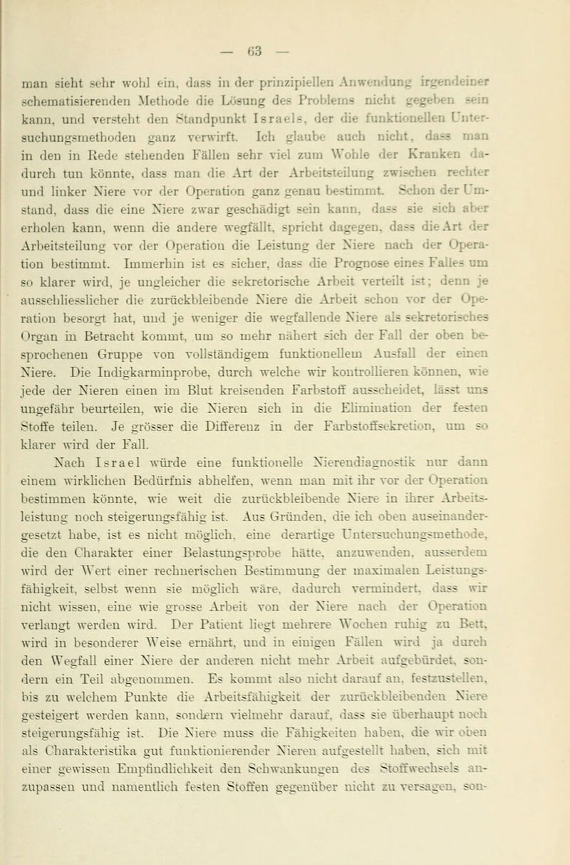 man sieht sehr wohl ein, dase in der prinzipiellen A schematisierenden Methode die Lösung lerne i kann, und versteht den Standpunkt Is: funktionelle! suchungsmethoden ganz verwirft. Ich glaube auch nicht. in den in Rede .stehenden Fällen sehr viel zum Wohle der Kranken durch tun könnte, dass man die Art der Arbeitsteilui._ ::en rechter und linker Niere vor der Operation ganz genau S iOn der f stand, dass die eine Niere zwar geschädigt sein kann, erholen kann, wenn die andere wegfällt, spricht dagegen, dass die Art Arbeitsteilung vor der Operation die Leistung der Niere nach der Opera- tion bestimmt. Immerhin ist es sicher, dass die Prognose eine- Falles um so klarer wird, je ungleicher die sekretorische Arbeit verteilt ist; denn je ausschliesslicher die zurückbleibende Niere die Arbeit schon vor der « ration besorgt hat, und je weniger die wegfallende Niere als sekretorisches (»rgan in Betracht kommt, um so mehr nähert sich der Fall der oben be- sprochenen Gruppe von vollständigem funktionellem Ausfall der einen Niere. Die Iudigkarminprobe. durch welche wir kontrollieren können, wie jede der Nieren einen im Blut kreisenden Farbstoff ausscheidet, lässt uns ungefähr beurteilen, wie die Nieren sich in die Elimination der fesrt Stoffe teilen. Je grösser die Differenz in der Farbstoffsekretion, um - klarer wird der Fall. Nach Israel würde eine funktionelle Nierendiagnostik nur dann einem wirklichen Bedürfnis abhelfen, wenn man mit ihr vor der Operation bestimmen könnte, wie weit die zurückbleibende Niere in ihrer Art leistuug noch steigerungsfähig ist. Aus Gründen, die ich oben auseinander- gesetzt habe, ist es nicht möglich, eine derartige Untcrsuehungsmetl. die den Charakter einer Belastungsprobe hätte, anzuwenden, ausserdem wird der Wert einer rechnerischen Bestimmung der maximalen Leistu: _- fähigkeit, selbst wenn sie möglich wäre, dadurch vermindert, — wir nicht wissen, eine wie grosse Arbeit von der Niere nach der Operation verlaust werden wird. Der Patient liegt mehrere Wochen ruhig zu B wird in besonderer Weise ernährt, und in einigen Fällen wird ja durch den Wegfall einer Niere der anderen nicht mehr Arbeit aufgebür/. dem ein Teil abgenommen. Es kommt also nicht darauf an. festzustellen. bis zu welchem Punkte die Arbeitsfähigkeit der zurückbleibenden Niere gesteigert werden kann, sondern vielmehr darauf, dass sie überhaupt noch steigerungsfähig ist. Die Niere muss die Fähigkeiten haben, die wir oben als Charakteristika gut funktionierender Nieren aufgestellt haben, sieh einer gewissen Empfindlichkeit den Schwankungen des Stoffwechsels zupassen und namentlich festen Stoffen gegenüber nicht zu vers g