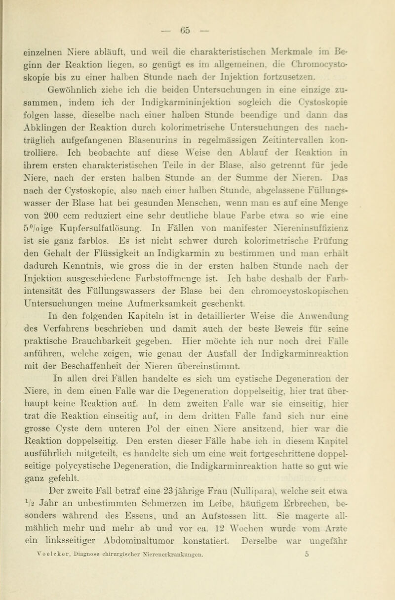 einzelnen Niere ablauft, und weil die charakteristischen Merkmale im ginn der Reaktion liegen, so genügt es im allgemeinen, die Chron skopie bis zu einer halben Stunde nach der Injektion fortzusetzen. Gewöhnlich ziehe ich die beiden Untersuchungen in eine einzige zu- sammen, indem ich der Indigkarmininjektion Begleich die l >pie folgen lasse, dieselbe nach einer halben Stunde beendige und dann Abklingen der Reaktion durch kolorimetrische Untersuchu: e ch- träglich aufgefangenen Blasenurins in regelmässigen Zeitintervallen k trolliere. Ich beobachte auf diese Weise den Ablauf der Reaktion in ihrem ersten charakteristischen Teile in der Blae 30 getrennt für jede Niere, nach der ersten halben Stunde an der Summe der Nieren. Das nach der Cystoskopie, also nach einer halben Stunde, abgelassene Füllungs- wasser der Blase hat bei gesunden Menschen, wenn man es auf eine Menge von 200 ccm reduziert eine sehr deutliche blaue Farbe etwa so wie eine 5°/oige Kupfersulfatlösung. In Fällen von manifester Niereninsufnzienz ist sie ganz farblos. Es ist nicht schwer durch kolorimetrische Prüfung den Gehalt der Flüssigkeit an Indigkarmin zu bestimmen und man erhält dadurch Kenntnis, wie gross die in der ersten halben Stunde nach der Injektion ausgeschiedene Farbstoffmenge ist. Ich habe deshalb der Farb- intensität des Füllungswassers der Blase bei den chrornocystoskopischen Untersuchungen meine Aufmerksamkeit geschenkt. In den folgenden Kapiteln ist in detaillierter Weise die Anwendung des Verfahrens beschrieben und damit auch der beste Beweis für seine praktische Brauchbarkeit gegeben. Hier möchte ich nur noch drei Fälle anführen, welche zeigen, wie genau der Ausfall der Indigkarminreaktion mit der Beschaffenheit der Nieren übereinstimmt. In allen drei Fällen handelte es sich um cystische Degeneration der Niere, in dem einen Falle war die Degeneration doppelseitig, hier trat über- haupt keine Reaktion auf. In dem zweiten Falle war sie einseitig, hier trat die Reaktion einseitig auf, in dem dritten Falle fand sich nur eine grosse Cyste dem unteren Pol der einen Niere ansitzend, hier war die Reaktion doppelseitig. Den ersten dieser Fälle habe ich in diesem Kapitel ausführlich mitgeteilt, es handelte sich um eine weit fortgeschrittene doppel- seitige polycystische Degeneration, die Indigkarminreaktion hatte so gut wie ganz gefehlt. Der zweite Fall betraf eine 23 jährige Frau (Nullipara), welche seit etwa 1 2 Jahr an unbestimmten Schmerzen im Leibe, häutigem Erbrechen, sonders während des Essens, und an Aufstossen litt. Sie magerte all- mählich mehr und mehr ab und vor ca. 12 Wochen wurde vom Arzte ein linksseitiger Abdominaltumor konstatiert. Derselbe war ungefähr Voelcker, Diagnose chirurgischer Xierenerkranknngeu.