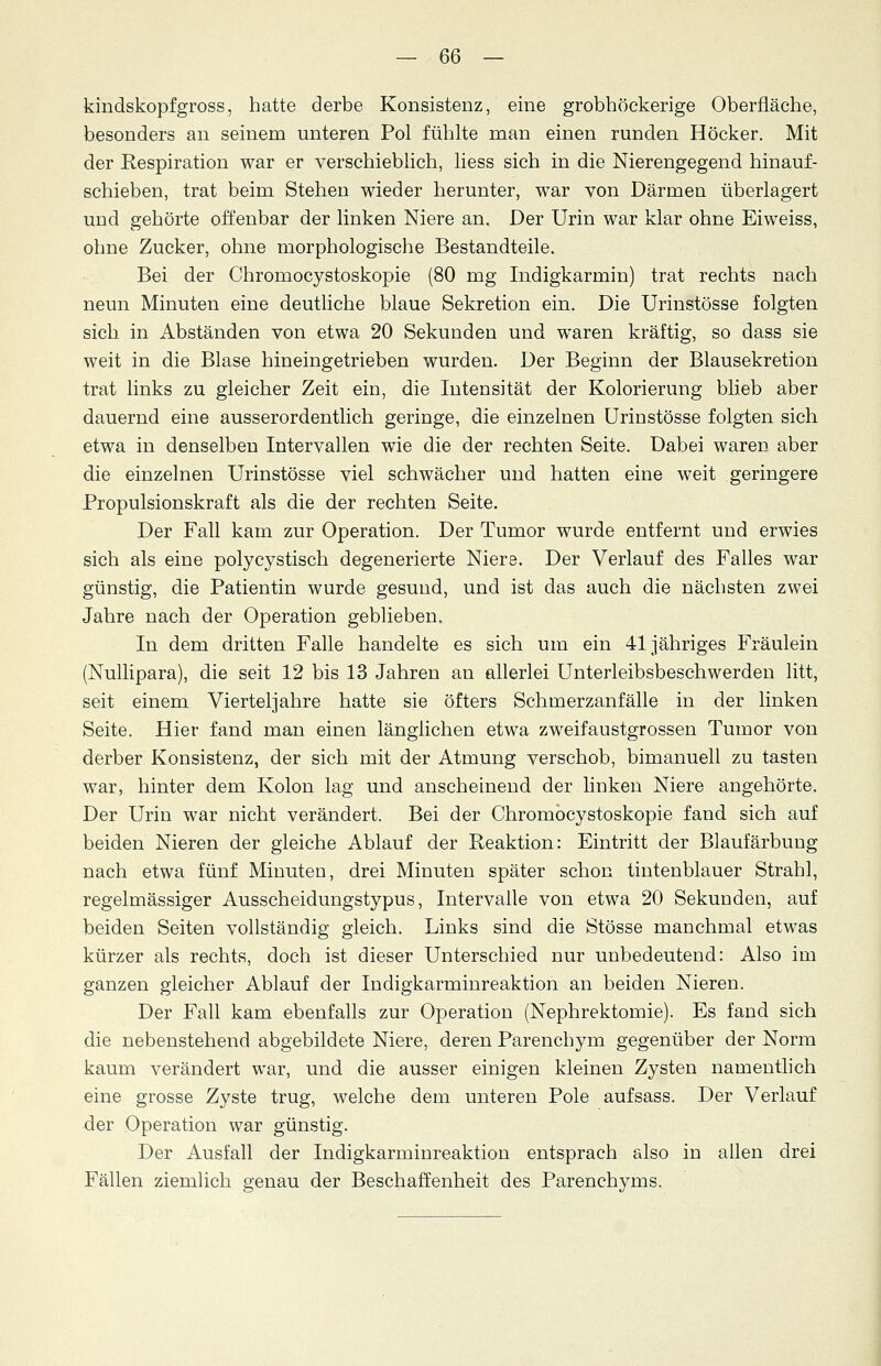 kindskopfgross, hatte derbe Konsistenz, eine grobhöckerige Oberfläche, besonders an seinem unteren Pol fühlte man einen runden Höcker. Mit der Respiration war er verschieblich, liess sich in die Nierengegend hinauf- schieben, trat beim Stehen wieder herunter, war von Därmen überlagert und gehörte offenbar der linken Niere an. Der Urin war klar ohne Eiweiss, ohne Zucker, ohne morphologische Bestandteile. Bei der Chromocystoskopie (80 mg Indigkarmin) trat rechts nach neun Minuten eine deutliche blaue Sekretion ein. Die Urinstösse folgten sich in Abständen von etwa 20 Sekunden und waren kräftig, so dass sie weit in die Blase hineingetrieben wurden. Der Beginn der Blausekretion trat links zu gleicher Zeit ein, die Intensität der Kolorierung blieb aber dauernd eine ausserordentlich geringe, die einzelnen Urinstösse folgten sich etwa in denselben Intervallen wie die der rechten Seite. Dabei waren aber die einzelnen Urinstösse viel schwächer und hatten eine weit geringere Propulsionskraft als die der rechten Seite. Der Fall kam zur Operation. Der Tumor wurde entfernt und erwies sich als eine polycystisch degenerierte Niere. Der Verlauf des Falles war günstig, die Patientin wurde gesund, und ist das auch die nächsten zwei Jahre nach der Operation geblieben. In dem dritten Falle handelte es sich um ein 41 jähriges Fräulein (Nullipara), die seit 12 bis 13 Jahren an allerlei Unterleibsbeschwerden litt, seit einem Vierteljahre hatte sie öfters Schmerzanfälle in der linken Seite. Hier fand man einen länglichen etwa zweifaustgrossen Tumor von derber Konsistenz, der sich mit der Atmung verschob, bimanuell zu tasten war, hinter dem Kolon lag und anscheinend der linken Niere angehörte. Der Urin war nicht verändert. Bei der Chromocystoskopie fand sich auf beiden Nieren der gleiche Ablauf der Reaktion: Eintritt der Blaufärbung nach etwa fünf Minuten, drei Minuten später schon tintenblauer Strahl, regelmässiger Ausscheidungstypus, Intervalle von etwa 20 Sekunden, auf beiden Seiten vollständig gleich. Links sind die Stösse manchmal etwas kürzer als rechts, doch ist dieser Unterschied nur unbedeutend: Also im ganzen gleicher Ablauf der Indigkarminreaktion an beiden Nieren. Der Fall kam ebenfalls zur Operation (Nephrektomie). Es fand sich die nebenstehend abgebildete Niere, deren Parenchym gegenüber der Norm kaum verändert war, und die ausser einigen kleinen Zysten namentlich eine grosse Zyste trug, welche dem unteren Pole aufsass. Der Verlauf der Operation war günstig. Der Ausfall der Indigkarminreaktion entsprach also in allen drei Fällen ziemlich genau der Beschaffenheit des Parenchyms.