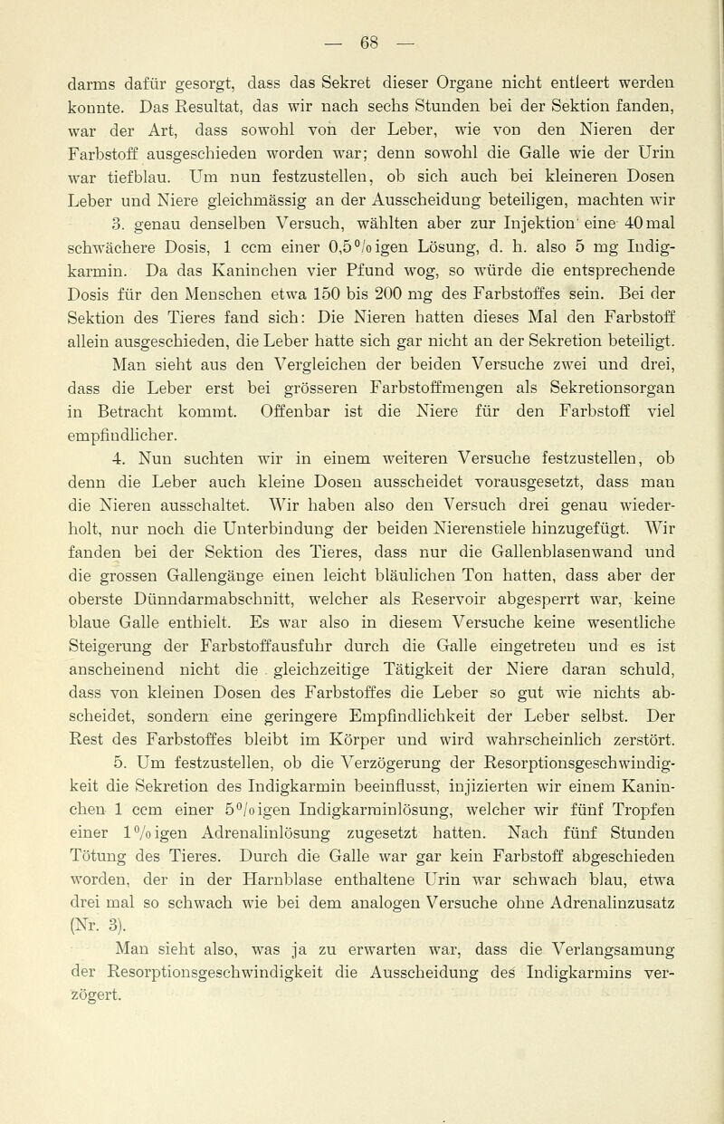darms dafür gesorgt, dass das Sekret dieser Organe nicht entleert werden konnte. Das Resultat, das wir nach sechs Stunden bei der Sektion fanden, war der Art, dass sowohl von der Leber, wie von den Nieren der Farbstoff ausgeschieden worden war; denn sowohl die Galle wie der Urin war tiefblau. Um nun festzustellen, ob sich auch bei kleineren Dosen Leber und Niere gleichmässig an der Ausscheidung beteiligen, machten wir 3. genau denselben Versuch, wählten aber zur Injektion'eine 40 mal schwächere Dosis, 1 ccm einer 0,5 °/o igen Lösung, d. h. also 5 mg Indig- karmin. Da das Kaninchen vier Pfund wog, so würde die entsprechende Dosis für den Menschen etwa 150 bis 200 mg des Farbstoffes sein. Bei der Sektion des Tieres fand sich: Die Nieren hatten dieses Mal den Farbstoff allein ausgeschieden, die Leber hatte sich gar nicht an der Sekretion beteiligt. Man sieht aus den Vergleichen der beiden Versuche zwei und drei, dass die Leber erst bei grösseren Farbstoffmengen als Sekretionsorgan in Betracht kommt. Offenbar ist die Niere für den Farbstoff viel empfindlicher. 4. Nun suchten wir in einem weiteren Versuche festzustellen, ob denn die Leber auch kleine Dosen ausscheidet vorausgesetzt, dass man die Nieren ausschaltet. Wir haben also den Versuch drei genau wieder- holt, nur noch die Unterbindung der beiden Nierenstiele hinzugefügt. Wir fanden bei der Sektion des Tieres, dass nur die Gallenblasenwand und die grossen Gallengänge einen leicht bläulichen Ton hatten, dass aber der oberste Dünndarmabschnitt, welcher als Reservoir abgesperrt war, keine blaue Galle enthielt. Es war also in diesem Versuche keine wesentliche Steigerung der Farbstoffausfuhr durch die Galle eingetreten und es ist anscheinend nicht die . gleichzeitige Tätigkeit der Niere daran schuld, dass von kleinen Dosen des Farbstoffes die Leber so gut wie nichts ab- scheidet, sondern eine geringere Empfindlichkeit der Leber selbst. Der Rest des Farbstoffes bleibt im Körper und wird wahrscheinlich zerstört. 5. Um festzustellen, ob die Verzögerung der Resorptionsgeschwindig- keit die Sekretion des Indigkarmin beeinflusst, injizierten wir einem Kanin- chen 1 ccm einer 5°/oigen Indigkarrainlösung, welcher wir fünf Tropfen einer l°/oigen Adrenalinlösung zugesetzt hatten. Nach fünf Stunden Tötung des Tieres. Durch die Galle war gar kein Farbstoff abgeschieden worden, der in der Harnblase enthaltene Urin war schwach blau, etwa drei mal so schwach wie bei dem analogen Versuche ohne Adrenalinzusatz (Nr. 3). Man sieht also, was ja zu erwarten war, dass die Verlangsamung der Resorptionsgesehwindigkeit die Ausscheidung des' Indigkarmins ver- zögert.
