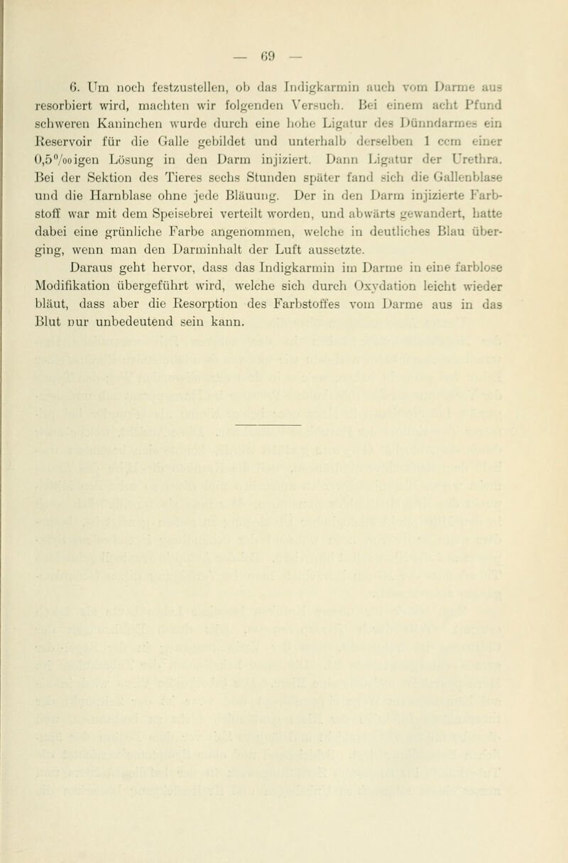 6. Um noch festzustellen, ob das Indigkarmin auch vom \> resorbiert wird, machten wir folgenden Vcr.-ueh. Bei einem achl Pfund schweren Kaninchen wurde, durch eine hohe Ligatur dee Dünndarmes ein Reservoir für die Galle gebildet und unterhalb derselben 1 cem einer 0,5%oigen Lösung in den Darm injiziert. Dann Ligatur der Urethra. Bei der Sektion des Tieres sechs Stunden später fand sich die Gallenblase und die Harnblase ohne jede Bläuung. Der in den Darm injizierte Farb- stoff war mit dem Speisebrei verteilt worden, und abwärts gewandert, hatte dabei eine grünliche Farbe angenommen, welche in deutliches Blau über- ging, wenn mau den Darminhalt der Luft aussetzte. Daraus geht hervor, dass das Indigkarmin im Darme in eine farblose Modifikation übergeführt wird, welche sich durch < )xydation leicht wieder bläut, dass aber die Resorption des Farbstoffes vom Darme aus in das Blut nur unbedeutend sein kann.