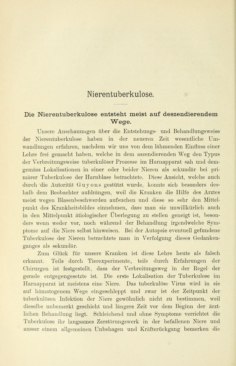 Nierentuberkulose. Die Nierentuberkulose entsteht meist auf deszendierendem Wege. Unsere Anschauungen über die Entstehungs- und Behandlungsweise der Nierentuberkulose haben in der neueren Zeit wesentliche Um- wandlungen erfahren, nachdem wir uns von dem lähmenden Einfluss einer Lehre frei gemacht haben, welche in dem aszendierenden Weg den Typus der Verbreitungsweise tuberkulöser Prozesse im Harnapparat sah und dem- gemäss Lokalisationen in einer oder beider Nieren als sekundär bei pri- märer Tuberkulose der Harnblase betrachtete. Diese Ansicht, welche auch durch die Autorität Guyons gestützt wurde, konnte sich besonders des- halb dem Beobachter aufdrängen, weil die Kranken die Hilfe des Arztes meist wegen Blasenbeschwerden aufsuchen und diese so sehr den Mittel- punkt des Krankheitsbildes einnehmen, dass man sie unwillkürlich auch in den Mittelpunkt ätiologischer Überlegung zu stellen geneigt ist, beson- ders wenn weder vor, noch während der Behandlung irgendwelche Sym- ptome auf die Niere selbst hinweisen. Bei der Autopsie eventuell gefundene Tuberkulose der Nieren betrachtete man in Verfolgung dieses Gedanken- ganges als sekundär. Zum Glück für unsere Kranken ist diese Lehre heute als falsch erkannt. Teils durch Tierexperimente, teils durch Erfahrungen der Chirurgen ist festgestellt, dass der Verbreitungsweg in der Regel- der gerade entgegengesetzte ist. Die erste Lokalisation der Tuberkulose im Harnapparat ist meistens eine Niere. Das tuberkulöse Virus wird in sie auf hämatogenem Wege eingeschleppt und zwar ist der Zeitpunkt der tuberkulösen Infektion der Niere gewöhnlich nicht zu bestimmen, weil dieselbe unbemerkt geschieht und längere Zeit vor dem Beginn der ärzt- lichen Behandlung liegt. Schleichend und ohne Symptome verrichtet die Tuberkulose ihr langsames Zerstörungswerk in der befallenen Niere und ausser einem allgemeinen Unbehagen und Kräfterückgang bemerken die