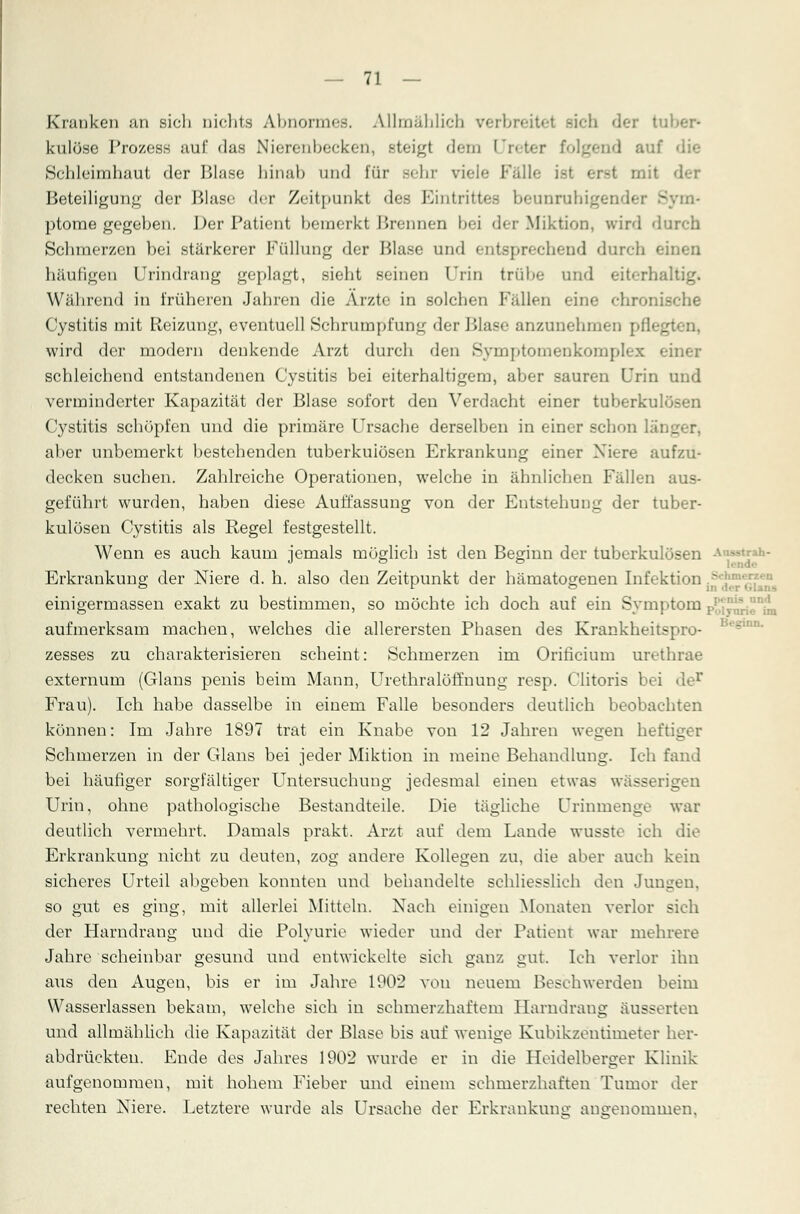Knmken an sich nichts Abnormes. Allmählich verbreitet sich der tu! Inilöse Prozess auf das Nierenbecken, steigt dem Ureter folgend auf Schleimhaut der Blase binab und für Behr viele Füll' -t mit der Beteiligung der Blase der Zeitpunkt des Eintrittes beunruhige - m- ptome gegeben. Der Patient bemerkt Brennen bei der Miktion, wird durch Schmerzen bei stärkerer Füllung der Blase und entsprechend durch ei: häufigen Urindrang geplagt, sieht seinen Urin trübe und eiterhaltig« Während in früheren Jahren die Arzte in solchen Fällen eine chronische Cystitis mit Reizung, eventuell Schrumpfung der Blase anzunehmen pflegt wird der modern denkende Arzt durch den Symptomenkomplex einer schleichend entstandenen Cystitis bei eiterhaltigem, aber sauren Urin und verminderter Kapazität der Blase sofort den Verdacht einer tuberkulösen Cystitis schöpfen und die primäre Ursache derselben in einer schon läi._ aber unbemerkt bestehenden tuberkulösen Erkrankung einer Niere aufzu- decken suchen. Zahlreiche Operationen, welche in ähnlichen Fällen aus- geführt wurden, haben diese Auffassung von der Entstehung der tuber- kulösen Cystitis als Regel festgestellt. Wenn es auch kaum jemals möglich ist den Beginn der tuberkulösen *«■ Erkrankung der Niere d. h. also den Zeitpunkt der hämatogenen Infektion .,s einigermassen exakt zu bestimmen, so möchte ich doch auf ein Symptom p^J aufmerksam machen, welches die allerersten Phasen des Krankheitspro- zesses zu charakterisieren scheint: Schmerzen im Orificium urethrae externum (Glans penis beim Mann, Urethralöffnung resp. Clitoris bei de1' Frau). Ich habe dasselbe in einem Falle besonders deutlich beobachten können: Im Jahre 1897 trat ein Knabe von 12 Jahren wegen heftig Schmerzen in der Glans bei jeder Miktion in meine Behandlung. Ich fand bei häufiger sorgfältiger Untersuchung jedesmal einen etwas wässerigen Urin, ohne pathologische Bestandteile. Die tägliche Urinmenge war deutlich vermehrt. Damals prakt. Arzt auf dem Lande wusste ich die Erkrankung nicht zu deuten, zog andere Kollegen zu, die aber auch kein sicheres Urteil abgeben konnten und behandelte schliesslich den Jungen, so gut es ging, mit allerlei Mitteln. Nach einigen Monaten verlor sich der Harndrang und die Polyurie wieder und der Patient war mehrere Jahre scheinbar gesund und entwickelte sich ganz gut. Ich verlor ihn aus den Augen, bis er im Jahre 1902 von neuem Beschwerden beim Wasserlassen bekam, welche sich in schmerzhaftem Harndrang äusserten und allmählich die Kapazität der Blase bis auf wenige Kubikzentimeter her- abdrückten. Ende des Jahres 1902 wurde er in die Heidelberger Klinik aufgenommen, mit hohem Fieber und einem schmerzhaften Tumor der rechten Niere. Letztere wurde als Ursache der Erkrankung angenommen.