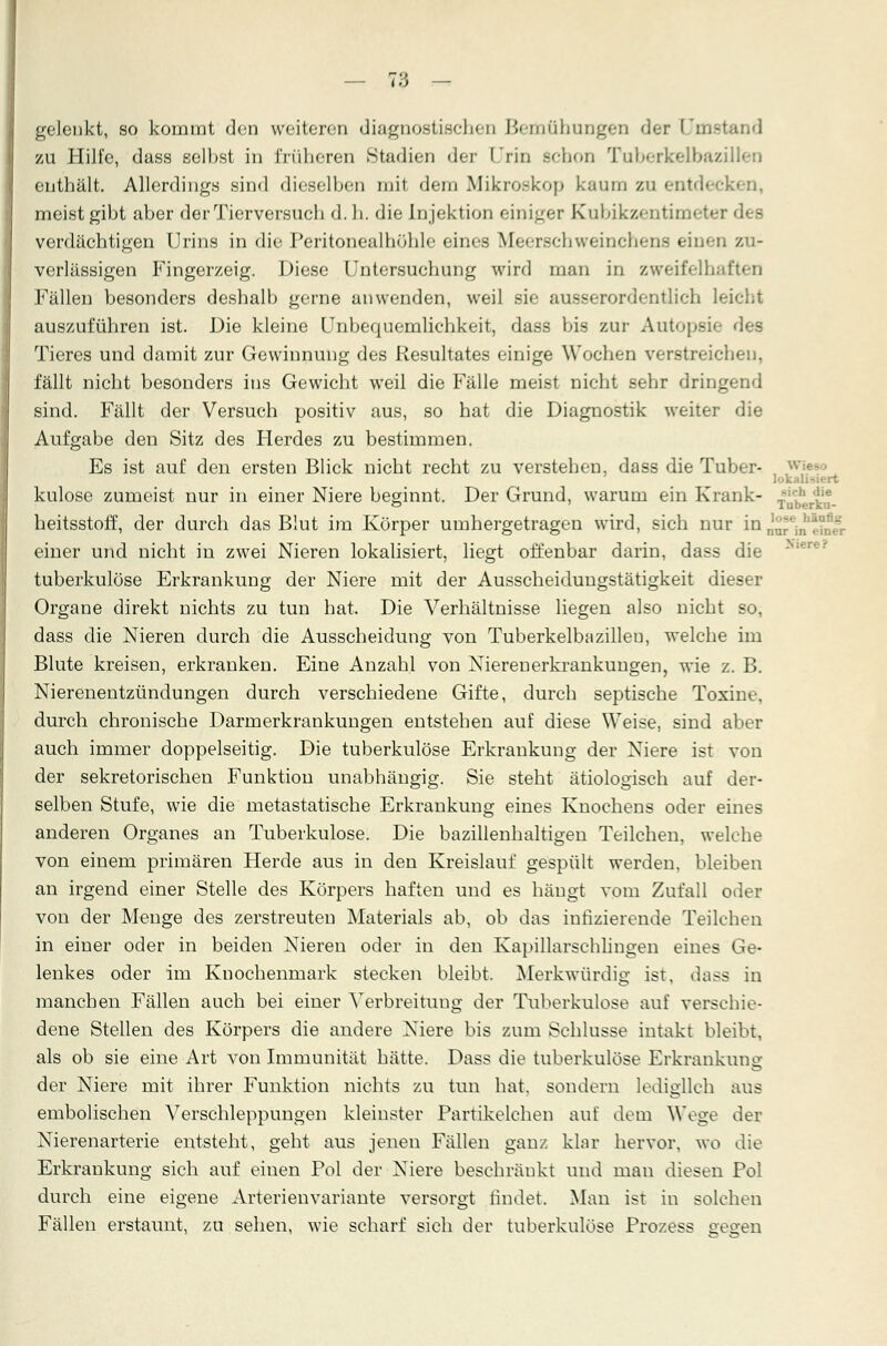 — Td - gelenkt, so kommt den weiteren diagnostischen Bemühungen der Umstand zu Hilfe, dass selbst in früheren Stadien der Urin schon Tuberkelbazillen enthält. Allerdings sind dieselben mit dem Mikroskop kaum zu entdeck) meist gibt aber der Tierversuch d. h. die Injektion einiger Kubikzentim« verdächtigen Urins in die Peritonealhöhle eines Meerschweinchens einen zu- verlässigen Fingerzeig. Diese Untersuchung wird man in zweifelhaften Fällen besonders deshalb gerne anwenden, weil sie ausserordentlich leicht auszuführen ist. Die kleine Unbequemlichkeit, dass bis zur Autopsie des Tieres und damit zur Gewinnung des Resultates einige Wochen verstreichen, fällt nicht besonders ins Gewicht weil die Fälle meist nicht sehr dringend sind. Fällt der Versuch positiv aus, so hat die Diagnostik weiter die Aufgabe den Sitz des Herdes zu bestimmen. Es ist auf den ersten Blick nicht recht zu verstehen, dass die Tuber- w lokal kulose zumeist nur in einer Niere beginnt. Der Grund, warum ein Krank- |*g heitsstoff, der durch das Blut im Körper umhergetragen wird, sich nur in nnr'n'eTn«- einer und nicht in zwei Nieren lokalisiert, liegt offenbar darin, dass die tuberkulöse Erkrankung der Niere mit der Ausscheidungstätigkeit dieser Organe direkt nichts zu tun hat. Die Verhältnisse liegen also nicht so, dass die Nieren durch die Ausscheidung von Tuberkelbazilleu, welche im Blute kreisen, erkranken. Eine Anzahl von Nierenerkrankungen, wie z. B. Nierenentzündungen durch verschiedene Gifte, durch septische Toxine, durch chronische Darmerkrankungen entstehen auf diese Weise, sind aber auch immer doppelseitig. Die tuberkulöse Erkrankung der Niere ist von der sekretorischen Funktion unabhängig. Sie steht ätiologisch auf der- selben Stufe, wie die metastatische Erkrankung eines Knochens oder eines anderen Organes an Tuberkulose. Die bazillenhaltigen Teilchen, welche von einem primären Herde aus in den Kreislauf gespült werden, bleiben an irgend einer Stelle des Körpers haften und es hängt vom Zufall oder von der Menge des zerstreuten Materials ab, ob das infizierende Teilchen in einer oder in beiden Nieren oder in den Kapillarschlingen eines Ge- lenkes oder im Knochenmark stecken bleibt. Merkwürdig ist. dass in manchen Fällen auch bei einer Verbreitung der Tuberkulose auf verschie- dene Stellen des Körpers die andere Niere bis zum Schlüsse intakt bleibt, als ob sie eine Art von Immunität hätte. Dass die tuberkulöse Erkrankung der Niere mit ihrer Funktion nichts zu tun hat. sondern lediglich aus embolischen Verschleppungen kleinster Partikelchen auf dem Woge der Nierenarterie entsteht, geht aus jenen Fällen ganz klar hervor, wo die Erkrankung sich auf einen Pol der Niere beschränkt und man diesen Pol durch eine eigene Arterienvariante versorgt findet. Man ist in solchen Fällen erstaunt, zu sehen, wie scharf sich der tuberkulöse Pro/.ess gegen