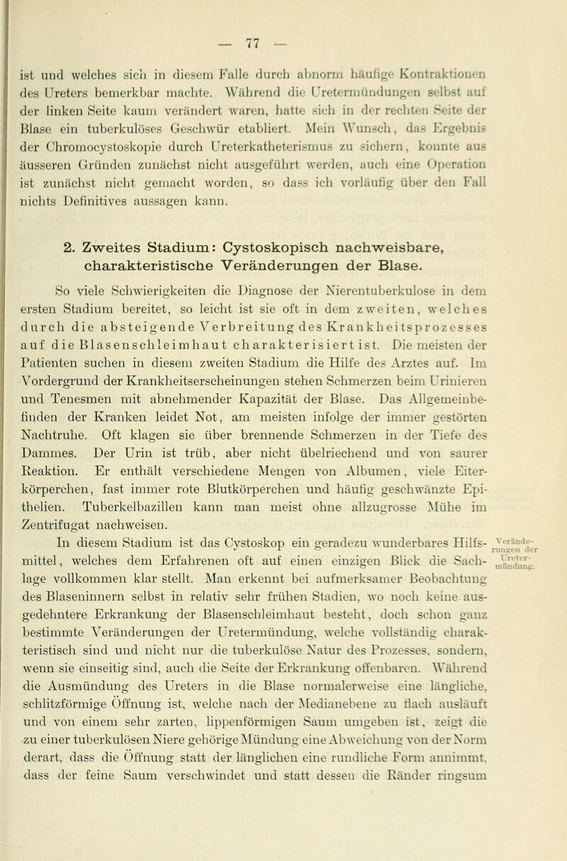 ist und welches sich in diesem Falle durch abnorm häufige Kontraktil des Ureters bemerkbar machte« Während die Uretermündungen selbst auf der linken Seite kaum verändert waren, hatte sich in dc-r recht« 3 der Blase ein tuberkulöses Geschwür etabliert. Mein Wunsch, dae Ergebnis der Chromocystoskopie durch LJreterkatheterismufi /.u sichern, konnte äusseren Gründen zunächst nicht ausgeführt werden, auch eine Operation ist zunächst nicht gemacht worden, so dass ich vorläufig über den Fall nichts Definitives aussagen kann. 2. Zweites Stadium: Cystoskopisch nachweisbare, charakteristische Veränderungen der Blase. So viele Schwierigkeiten die Diagnose der Nierentuberkulose in dem ersten Stadium bereitet, so leicht ist sie oft in dem zweiten, welches durch die absteigende Verbreitung des Krankheitsprozesses auf die Blasenschleimhaut charakterisiert ist. Die meisten der Patienten suchen in diesem zweiten Stadium die Hilfe des Arztes auf. Im Vordergrund der Krankheitserscheinungen stehen Schmerzen beim Urinieren und Tenesmen mit abnehmender Kapazität der Blase. Das Allgemeinbe- finden der Kranken leidet Not, am meisten infolge der immer gestörten Nachtruhe. Oft klagen sie über brennende Schmerzen in der Tiefe des Dammes. Der Urin ist trüb, aber nicht übelriechend und von saurer Reaktion. Er enthält verschiedene Mengen von Albumen, viele Eiter- körperchen, fast immer rote Blutkörperchen und häufig geschwänzte Epi- thelien. Tuberkelbazillen kann man meist ohne allzugrosse Mühe im Zentrifugat nachweisen. In diesem Stadium ist das Cystoskop ein geradezu wunderbares Hilfs- y J r o rangen der mittel, welches dem Erfahrenen oft auf einen einzigen Blick die Saeh- J^^T läge vollkommen klar stellt. Man erkennt bei aufmerksamer Beobachtung des Blaseninnern selbst in relativ sehr frühen Stadien, wo noch keine aus- gedehntere Erkrankung der Blasenschleimhaut besteht, doch schon ganz bestimmte Veränderungen der Uretermündung, welche vollständig charak- teristisch sind und nicht nur die tuberkulöse Natur des Prozesses, sondern, wenn sie einseitig sind, auch die Seite der Erkrankung offenbaren. Während die Ausmündung des Ureters in die Blase normalerweise eine längliche, schlitzförmige Öffnung ist, welche nach der Medianebene zu flach ausläuft und von einem sehr zarten, lippenförmigen Saum umgeben ist, zeigt die zu einer tuberkulösen Niere gehörige Mündung eine Abweichung von der Norm derart, dass die Öffnung statt der länglichen eine rundliehe Form annimmt, dass der feine Saum versehwindet und statt dessen die Ränder ringsum