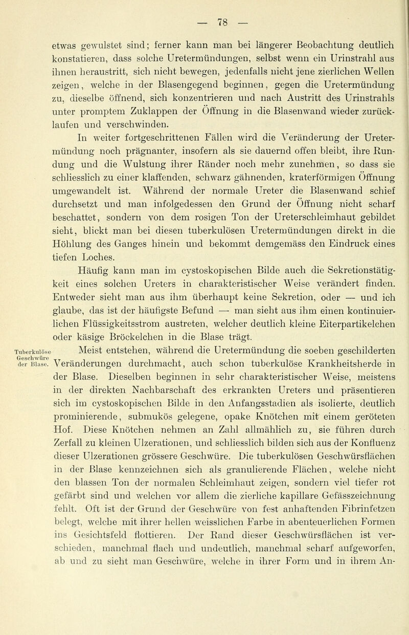 etwas gewulstet sind; ferner kann man bei längerer Beobachtung deutlich konstatieren, dass solche Uretermündungen, selbst wenn ein Urinstrahl aus ihnen heraustritt, sich nicht bewegen, jedenfalls nicht jene zierlichen Wellen zeigen, welche in der Blasengegend beginnen, gegen die Uretermündung zu, dieselbe öffnend, sich konzentrieren und nach Austritt des Urinstrahls unter promptem Zuklappen der Öffnung in die Blasenwand wieder zurück- laufen und verschwinden. In weiter fortgeschrittenen Fällen wird die Veränderung der Ureter- mündung noch prägnanter, insofern als sie dauernd offen bleibt, ihre Run- dung und die Wulstung ihrer Ränder noch mehr zunehmen, so dass sie schliesslich zu einer klaffenden, schwarz gähnenden, kraterförmigen Öffnung umgewandelt ist. Während der normale Ureter die Blasenwand schief durchsetzt und man infolgedessen den Grund der Öffnung nicht scharf beschattet, sondern von dem rosigen Ton der Ureterschleimhaut gebildet sieht, blickt man bei diesen tuberkulösen Uretermündungen direkt in die Höhlung des Ganges hinein und bekommt demgemäss den Eindruck eines tiefen Loches. Häufig kann man im cystoskopischen Bilde auch die Sekretionstätig- keit eines solchen Ureters in charakteristischer Weise verändert finden. Entweder sieht man aus ihm überhaupt keine Sekretion, oder — und ich glaube, das ist der häufigste Befund — man sieht aus ihm einen kontinuier- lichen Flüssigkeitsstrom austreten, welcher deutlich kleine Eiterpartikelchen oder käsige Bröckelchen in die Blase trägt. Tuberkulöse Meist entstehen, während die Uretermündung die soeben geschilderten der Blase. Veränderungen durchmacht, auch schon tuberkulöse Krankheitsherde in der Blase. Dieselben beginnen in sehr charakteristischer Weise, meistens in der direkten Nachbarschaft des erkrankten Ureters und präsentieren sich im cystoskopischen Bilde in den Anfangsstadien als isolierte, deutlich prominierende, submukös gelegene, opake Knötchen mit einem geröteten Hof. Diese Knötchen nehmen an Zahl allmählich zu, sie führen durch Zerfall zu kleinen Ulzerationen, und schliesslich bilden sich aus der Konfluenz dieser Ulzerationen grössere Geschwüre. Die tuberkulösen Geschwürsflächen in der Blase kennzeichnen sich als granulierende Flächen, welche nicht den blassen Ton der normalen Schleimhaut zeigen, sondern viel tiefer rot gefärbt sind und welchen vor allem die zierliche kapillare Gefässzeichnung fehlt. Oft ist der Grund der Geschwüre von fest anhaftenden Fibrinfetzen belegt, welche mit ihrer hellen weisslichen Farbe in abenteuerlichen Formen ins Gesichtsfeld flottieren. Der Rand dieser Geschwürsflächen ist ver- schieden, manchmal flach und undeutlich, manchmal scharf aufgeworfen, ab und zu sieht man Geschwüre, welche in ihrer Form und in ihrem An-