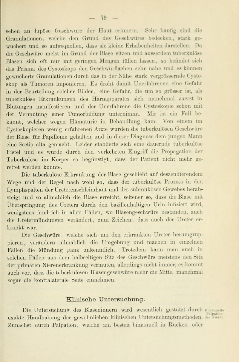 sehen an lupöse Geschwüre der Haut erinnern. Sehr häufig Bind Granulationen, welche den Grund des Geschwüres bedecken, stark wuchert und so aufgequollen, dass sie kleine Erhabenheiten darstellen. Da die Geschwüre meist im Grund der Blase sitzen und ausserdem tuberkn Blasen sich oft nur mit geringen Mengen füllen Lassen, .so befindet - das Prisma des Cystoskops den Geschwürflächen sehr nahe und es können gewucherte Granulationen durch das in der Nähe Btark vergrösserndi i -' skop als Tumoren imponieren. Es droht damit Unerfahrenen eine Gefahr in der Beurteilung solcher Bilder, eine Gefahr, die um so grösser ist, als tuberkulöse Erkrankungen des Harnapparates sich manchmal zuerst in Blutungen manifestieren und der Unerfahrene die Cystoskopie schon mit der Vermutung einer Tumorbildung unternimmt. Mir ist ein Fall be- kannt, welcher wegen Hämaturie in Behandlung kam. Von einem im Cystoskopieren wenig erfahrenen Arzte wurden die tuberkulösen I reschwüre der Blase für Papillome gehalten und in dieser Diagnose dem jungen Mann eine Sectio alta gemacht. Leider etablierte sich eine dauernde tuberkulös«- Fistel und es wurde durch den verkehrten Eingriff die Propagation Tuberkulose im Körper so begünstigt, dass der Patient nicht mehr ge- rettet werden konnte. Die tuberkulöse Erkrankung der Blase geschieht auf deszendierendem Wege und der Regel nach wohl so, dass der tuberkulöse Prozess in den Lymphspalten der Ureterenschleimhaut und des submukösen Gewebes herab- steigt und so allmählich die Blase erreicht, seltener so, dass die Blase mit Überspringung des Ureters durch den bazillenhaltigen Urin infiziert wird, wenigstens fand ich in allen Fällen, wo Blasengeschwüre bestanden, auch die Uretermündungen verändert, zum Zeichen, dass auch der Ureter er- krankt war. Die Geschwüre, welche sich um den erkrankten Ureter herumgrup- pieren, verändern allmählich die Umgebung und machen in einzelnen Fällen die Mündung ganz unkenntlich. Trotzdem kann man auch in solchen Fällen aus dem halbseitigen Sitz des Geschwürs meistens den Sitz der primären Nierenerkrankung vermuten, allerdings nicht immer, es kommt auch vor, dass die tuberkulösen Blasengeschwüre mehr die Mitte, manchmal sogar die kontralaterale Seite einnehmen. '£>• Klinische Untersuchung. Die Untersuchung des ßlaseninnera wird wesentlich gestützt durch Bimanueiie • PalMtwn exakte Handhabung der gewöhnlichen klinischen l ntersuchungsmethoden. der Nieren. Zunächst durch Palpation, welche am besten bimanuell in Rücken- oder