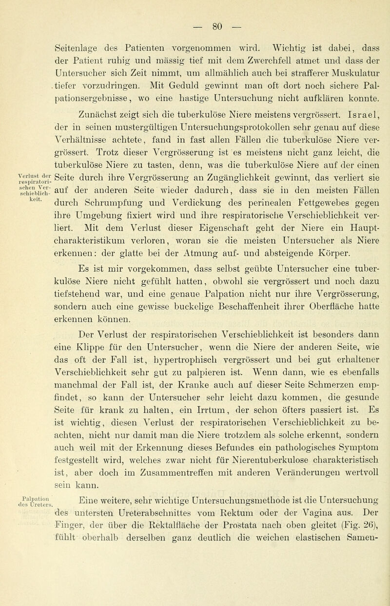 Seitenlage des Patienten vorgenommen wird. Wichtig ist dabei, dass der Patient ruhig und massig tief mit dem Zwerchfell atmet und dass der Untersucher sich Zeit nimmt, um allmählich auch bei strafferer Muskulatur .tiefer vorzudringen. Mit Geduld gewinnt man oft dort noch sichere Pal- pationsergebnisse, wo eine hastige Untersuchung nicht aufklären konnte. Zunächst zeigt sich die tuberkulöse Niere meistens vergrössert. Israel, der in seinen mustergültigen Untersuchungsprotokollen sehr genau auf diese Verhältnisse achtete, fand in fast allen Fällen die tuberkulöse Niere ver- grössert. Trotz dieser Vergrösserung ist es meistens nicht ganz leicht, die tuberkulöse Niere zu tasten, denn, was die tuberkulöse Niere auf der einen Verlust de* Seite durch ihre Vergrösserung an Zugänglichkeit gewinnt, das verliert sie lehiebiLh- au^ der anderen Seite wieder dadurch, dass sie in den meisten Fällen 61' durch Schrumpfung und Verdickung des perinealen Fettgewebes gegen ihre Umgebung fixiert wird und ihre respiratorische Verschieblichkeit ver- liert. Mit dem Verlust dieser Eigenschaft geht der Niere ein Haupt- charakteristikum verloren, woran sie die meisten Untersucher als Niere erkennen: der glatte bei der Atmung auf- und absteigende Körper. Es ist mir vorgekommen, dass selbst geübte Untersucher eine tuber- kulöse Niere nicht gefühlt hatten, obwohl sie vergrössert und noch dazu tiefstehend war, und eine genaue Palpation nicht nur ihre Vergrösserung, sondern auch eine gewisse buckelige Beschaffenheit ihrer Oberfläche hatte erkennen können. Der Verlust der respiratorischen Verschieblichkeit ist besonders dann eine Klippe für den Untersucher, wenn die Niere der anderen Seite, wie das oft der Fall ist, hypertrophisch vergrössert und bei gut erhaltener Verschieblichkeit sehr gut zu palpieren ist. Wenn dann, wie es ebenfalls manchmal der Fall ist, der Kranke auch auf dieser Seite Schmerzen emp- findet, so kann der Untersucher sehr leicht dazu kommen, die gesunde Seite für krank zu halten, ein Irrtum, der schon öfters passiert ist. Es ist wichtig, diesen Verlust der respiratorischen Verschieblichkeit zu be- achten, nicht nur damit man die Niere trotzdem als solche erkennt, sondern auch weil mit der Erkennung dieses Befundes ein pathologisches Symptom festgestellt wird, welches zwar nicht für Nierentuberkulose charakteristisch ist, aber doch im Zusammentreffen mit anderen Veränderungen wertvoll sein kann. de^ureters -^nie weitere> senr wichtige Untersuchungsmethode ist die Untersuchung des untersten Unterabschnittes vom Rektum oder der Vagina aus. Der Finger, der über die Rektalfläche der Prostata nach oben gleitet (Fig. 26), fühlt oberhalb derselben ganz deutlich die weichen elastischen Samen-