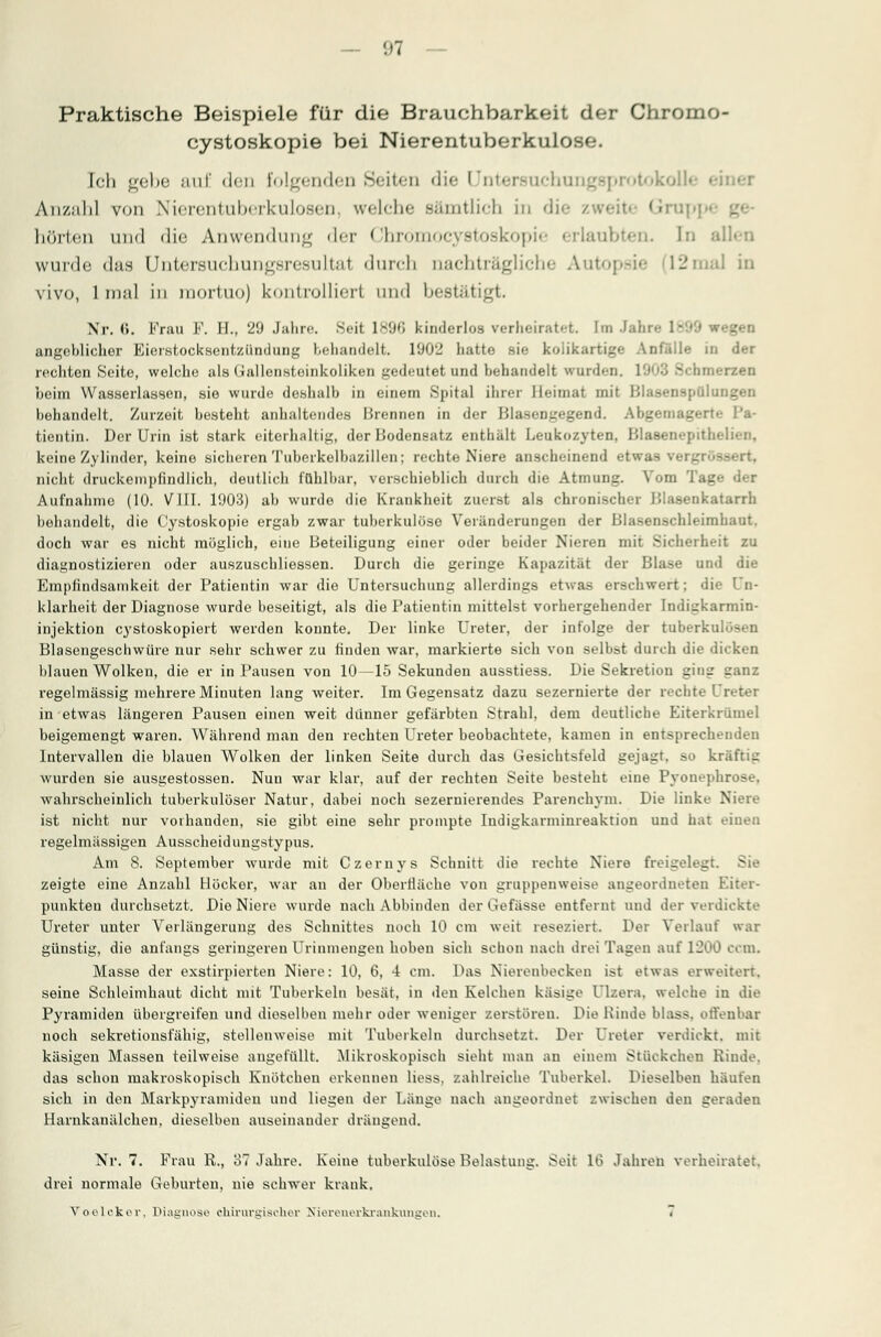 Praktische Beispiele für die Brauchbarkeit der Chromo- cystoskopie bei Nierentuberkulosf;. Ich gebe auf den Folgenden Seiten die LTntersuchungsprotokoJ ■ Anzahl von Nierentuberkulosen welche sämtlich in die zw< hörten und die Anwendung der Chromocystoskopie erlaubten. In allen wurde das Untersuchungsresultal durch nachträgliche Autopsie 1- mal in vivo, 1 mal in raortuo) kontrolliert und bestätigt. Nr. 6. Frau F. II.. 29 Jahre. Seit 1896 kinderlos verheiratet, [m Jahre 1899 wegen angeblicher Eierstocksentzündung behandelt. 1902 hatte sie kolikartige Anfälle in der rechten Seite, welche als (iallensloinkoliken gedeutet und behandelt wurden. 1903 S<hmerzen beim Wasserlassen, sie wurde doshalb in einem Spital ihrer bleimal mit lilasenspülungen l>ehandelt. Zurzeit besteht anhaltendes Brennen in der Blasengegend. Abgemagerte Pa- tientin. Der Urin ist stark eiterhaltig, der Bodensatz enthält Leukozyten. Blasenepithelien, keine Zylinder, keine sicheren Tuberkelbazillen; rechte Niere anscheinend etwas ve: nicht druckempfindlich, deutlich fühlbar, verschieblich durch die Atmung. Vom Tage der Aufnahme (10. VIII. 1903) ab wurde die Krankheit zuerst als chronischer Blasenkatarrh behandelt, die Cystoskopie ergab zwar tuberkulöse Veränderungen der Blasenschleimhaut, doch war es nicht möglieh, eine Beteiligung einer oder beider Nieren mit Sicherheit zu diagnostizieren oder auszuschliessen. Durch die geringe Kapazität der Blase und die Empfindsamkeit der Patientin war die Untersuchung allerdings etwas erschwert; die Un- klarheit der Diagnose wurde beseitigt, als die Patientin mittelst vorhergehender Indigkarmin- injektion cystoskopiert werden konnte. Der linke Ureter, der infolge der tuberkulösen Blasengeschwüre nur sehr schwer zu finden war, markierte sich von selbst durch die dicken blauen Wolken, die er in Pausen von 10—15 Sekunden ausstiess. Die Sekretion ging ganz regelmässig mehrere Minuten lang weiter. Im Gegensatz dazu sezernierte der rechte 1 in etwas längeren Pausen einen weit dünner gefärbten Strahl, dem deutliche Eiterkrümel beigemengt waren. Während man den rechten Ureter beobachtete, kamen in entsprechenden Intervallen die blauen Wolken der linken Seite durch das Gesichtsfeld gejagt, so kräftig wurden sie ausgestossen. Nun war klar, auf der rechten Seite besteht eine Pyonephrose, wahrscheinlich tuberkulöser Natur, dabei noch sezernierendes Parenchym. Die linke Niere ist nicht nur vorhanden, sie gibt eine sehr prompte Iudigkarminreaktion und hat einen regelmässigen Ausscheidungstypus. Am 8. September wurde mit Czernys Schnitt die rechte Niere freigelegt. Sie zeigte eine Anzahl Höcker, war an der Oberfläche von gruppenweise angeordneten I punkten durchsetzt. Die Niere wurde nach Abbinden der Gefässe entfernt und der verdickte Ureter unter Verlängerung des Schnittes noch 10 cm weit reseziert. Der Verlauf war günstig, die anfangs geringeren Urinmengen hoben sich schon nach drei Tagen auf 1200 com. Masse der exstirpierten Niere: 10, 6, 4 cm. Das Nierenbecken ist etwas erweitert, seine Schleimhaut dicht mit Tuberkeln besät, in den Kelchen käsige Dlzera, welche in die Pyramiden übergreifen und dieselben mehr oder weniger zerstören. Die Kinde blass. offenbar noch sekretionst'ähig, stellenweise mit Tuberkeln durchsetzt. Der Ureter verdickt, mit käsigen Massen teilweise angefüllt. Mikroskopisch sieht man an einem Stückchen Kinde, das schon makroskopisch Knötchen erkennen Hess, zahlreiche Tuberkel. Dieselben häufen sich in den Markpyramiden und liegen der Länge nach angeordnet .-.wischen den geraden Harnkanälchen, dieselben auseinander drängend. Nr. 7. Frau R., 37 Jahre. Keine tuberkulöse Belastung. Seit lb' Jahren verheiratet, drei normale Geburten, nie schwrer krank. Vooleker, Diagnose chirurgisi-her Nieieuorkiankungen.