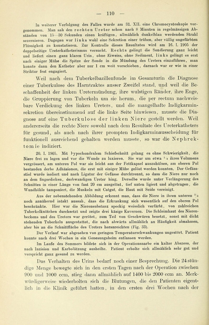 In weiterer Verfolgung des Falles wurde am 31. XII. eine Chromocystoskopie vor- genommen. Man sah den rechten Ureter schon nach 8 Minuten in regelmässigen Ab- ständen von 15—30 Sekunden einen kräftigen, allmählich dunkelblau werdenden Strahl sezernieren. Dagegen war links wohl eine Sekretion einer trüben, aber völlig ungefärbten Flüssigkeit zu konstatieren. Zur Kontrolle dieses Resultates wird am 16. I. 1905 der doppelseitige Ureterkatheterismus versucht. Rechts gelingt die Sondierung ganz leicht und liefert einen ganz klaren Urin, ohne Eiweiss, ohne Sediment, links gelingt es erst nach einiger Mühe die Spitze der Sonde in die Mündung des Ureters einzuführen, man konnte dann den Katheter aber nur 1 cm weit vorschieben, darnach war er wie in einer Striktur fest engagiert. Weil nach dem Tuberkelbazillenfunde im Gesamturin die Diagnose einer Tuberkulose des Harntraktes ausser Zweifel stand, und weil die Be- schaffenheit der linken Uretermündung, ihre wulstigen Ränder, ihre Enge, die Gruppierung von Tuberkeln um sie herum, die per rectum nachweis- bare Verdickung des linken Ureters, und die mangelhafte Indigkarmin- sekretion übereinstimmend auf die linke Seite hinwiesen, musste die Dia- gnose auf eine Tuberkulose der linken Niere gestellt werden. Weil andererseits die rechte Niere sowohl nach dem Resultate des Ureterkatheters für gesund, als auch nach ihrer prompten Indigkarminausscheidung für funktionell ausreichend gehalten werden musste, so war die Nephrek- tomie indiziert. 20. I. 1905. Mit hypochondralem Schiefschnitt gelang es ohne Schwierigkeit, die Niere frei zu legen und vor die Wunde zu luxieren. Sie war um etwa lit. ihres Volumens vergrössert, am unteren Pol war sie leicht aus der Fettkapsel auszuhülsen, am oberen Pol bestanden derbe Adhäsionen, die erst mit einiger Mühe gelöst werden konnten. Der Gefäss- stiel wurde isoliert und nach Ligatur der Gefässe durchtrennt, so dass die Niere nur noch an dem fingerdicken, derbwandigen Ureter hing. Derselbe wurde unter Verlängerung des Schnittes in einer Länge von fast 20 cm ausgelöst, tief unten ligiert und abgetragen, die Wundhöhle tamponiert, die Muskeln mit Catgut, die Haut mit Seide vereinigt. Aus der nebenstehenden Abbildung erkennt man, dass die Niere in ihren unteren 2/3 noch annähernd intakt aussah, dass die Erkrankung sich wesentlich auf den oberen Pol beschränkte. Hier war die Nierensubstanz speckig weisslich verfärbt, von zahlreichen Tuberkelknötchen durchsetzt und zeigte drei käsige Kavernen. Die Schleimhaut des Nieren- beckens und des Ureters war gerötet, zum Teil von Geschwüren besetzt, sonst mit dicht stehenden Tuberkeln ausgestattet, die nach abwärts allmählich an Häufigkeit abnahmen, aber bis an die Schnittfläche des Ureters heranreichten (Fig. 33). Der Verlauf war abgesehen von geringen Temperaturschwankungen ungestört. Patient konnte nach drei Wochen in ein Genesungsheim entlassen werden. Im Laufe des Sommers bildete sich in der Operationsnarbe ein kalter Abszess. der nach Inzision und Karbolätzung ausheilte. Patient erholte sich allmählich sehr gut und verspricht ganz gesund zu werden. Das Verhalten des Urins bedarf noch einer Besprechung. Die 24 stün- dige Menge bewegte sich in den ersten Tagen nach der Operation zwischen 900 und 1000 ccm, stieg dann allmählich auf 1400 bis 2000 ccm an. Merk- würdigerweise wiederholten sich die Blutungen, die den Patienten eigent- lich in die Klinik geführt hatten, in den ersten drei Wochen nach der