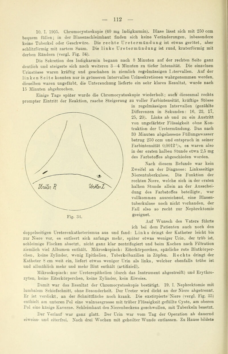 10. I. 1905. Chromocystoskopie (40 mg Indigkarmin). Blase lässt sich mit 250 ccm bequem füllen; in der Blasenschleimhaut finden sich keine Veränderungen, inbesondere keine Tuberkel oder Geschwüre. Die rechte Uretermündung ist etwas gerötet, aber schlitzförmig mit zartem Saum. Die linke Uretermündung ist rund, kraterförmig mit derben Rändern (vergl. Fig. 34). Die Sekretion des Indigkarmin begann nach 8 Minuten auf der rechten Seite ganz deutlich und steigerte sich nach weiteren 3—4 Minuten zu tiefer Intensität. Die einzelnen Urinstösse waren kräftig und geschahen in ziemlich regelmässigen Ijtervallen. Auf der linken Seite konnten nur in grösseren Intervallen Urinsekretionen wahrgenommen werden, dieselben waren ungefärbt, die Untersuchung lieferte ein sehr klares Resultat, wurde nach 15 Minuten abgebrochen. Einige Tage später wurde die Chromocystoskopie wiederholt; auch diesesmal rechts prompter Eintritt der Reaktion, rasche Steigerung zu voller Farbintensität, kräftige Stösse in regelmässigen Intervallen (gezählte Differenzen in Sekunden: 16, 23, 17, 25, 20). Links ab und zu ein Austritt von ungefärbter Flüssigkeit ohne Kon- traktion der Uretermündung. Das nach 30 Minuten abgelassene Füllungswasser betrug 250 ccm und entsprach in seiner Farbintensität 0,0012 °/o, es waren also in der ersten halben Stunde etwa 2,5 mg des Farbstoffes abgeschieden worden. Nach diesem Befunde war kein Zweifel an der Diagnose: Linksseitige Nierentuberkulose. Die Funktion der rechten Niere, welche sich in der ersten halben Stunde allein an der Ausschei- dung des Farbstoffes beteiligte, war vollkommen ausreichend, eine Blasen- tuberkulose noch nicht vorhanden, der Fall also so recht zur Nephrektomie geeignet. Auf Wunsch des Vaters führte ich bei dem Patienten auch noch den doppelseitigen Ureterenkatheterismus aus und fand: Links dringt der Katheter leicht bis zur Niere vor, es entleert sich anfangs mehr, später etwas weniger Urin, der trüb ist, schleimige Flocken absetzt, nicht ganz klar zentrifugiert und beim Kochen nach Filtration ziemlich viel Albumen enthält. Mikroskopisch: Eiterkörperchen, spärliche rote Blutkörper- chen, keine Zylinder, wenig Epithelien, Tuberkelbazillen in Zöpfen. Rechts dringt der Katheter 8 cm weit ein, liefert etwas weniger Urin als links, welcher ebenfalls trübe ist und allmählich mehr und mehr Blut enthält (artifiziell). Mikroskopisch: nur Ureterepithelien (durch das Instrument abgestreift) und Erythro- zyten, keine Eiterkörperchen, keine Zylinder, kein Eiweiss. Damit war das Resultat der Chromocystoskopie bestätigt. 19. I. Nephrektomie mit lumbalem Schiefschnitt, ohne Besonderheit. Der Ureter wird dicht an der Niere abgetrennt. Er ist verdickt, an der Schnittfläche noch krank. Die exstirpierte Niere (vergl. Fig. 35) enthielt am unteren Pol eine walnussgrosse mit trüber Flüssigkeit gefüllte Cyste, am oberen Pol eine käsige Kaverne. Schleimhaut des Nierenbeckens geschwollen, mit Tuberkeln besetzt. Der Verlauf war ganz glatt. Der Urin war vom Tag der Operation ab dauernd eiweiss- und eiterfrei. Nach drei Wochen mit geheilter Wunde entlassen. Zu Hause bildete