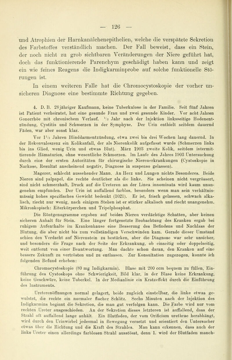 und Atrophien der Harnkanälehenepithelien, welche die verspätete Sekretion des Farbstoffes verständlich machen. Der Fall beweist, dass ein Stein, der noch nicht zu grob sichtbaren Veränderungen der Niere geführt hat, doch das funktionierende Parenchym geschädigt haben kann und zeigt ein wie feines Reagens die Indigkarminprobe auf solche funktionelle Stö- rungen ist. In einem weiteren Falle hat die Chromocystoskopie der vorher un- sicheren Diagnose eine bestimmte Richtung gegeben. 4. D. B. 28jähriger Kaufmann, keine Tuberkulose in der Familie. Seit fünf Jahren ist Patient verheiratet, hat eine gesunde Frau und zwei gesunde Kinder. Vor acht Jahren Gonorrhöe mit chronischem Verlauf. \ 2 Jahr nach der Injektion linksseitige Hodenent- zündung, Cystitis und Schmerzen in der Symphyse. Der Urin enthielt seitdem dauernd Fäden, war aber sonst klar. Vor IV2 Jahren Blinddarmentzündung, etwa zwei bis drei Wochen lang dauernd. In der Rekonvaleszenz ein Kolikanfall, der als Nierenkolik aufgefasst wurde (Schmerzen links bis ins Glied, wenig Urin und etwas Blut). März 1903 zweite Kolik, seitdem intermit- tierende Hämaturien, ohne wesentliche Schmerzen. Im Laufe des Jahres 1903 Untersuchung durch eine der ersten Autoritäten für chirurgische Nierenerkrankungen (Cystoskopie in Narkose, Resultat anscheinend negativ, Diagnose in suspenso gelassen). Magerer, schlecht aussehender Mann. An Herz und Lungen nichts Besonderes. Beide Nieren sind palpapel, die rechte deutlicher als die linke. Sie scheinen nicht vergrössert, sind nicht schmerzhaft, Druck auf die Ureteren an der Linea innominata wird kaum unan- genehm empfunden. Der Urin ist auffallend farblos, besonders wenn man sein verhältnis- mässig hohes spezifisches Gewicht bedenkt (1021). Er ist, frisch gelassen, schwach alka- lisch, riecht nur wenig, nach einigem Stehen ist er stärker alkalisch und riecht unangenehm. Mikroskopisch: Eiterkörperchen und Tripelphosphat. Die Röntgenogramme ergaben auf beiden Nieren verdächtige Schatten, aber keinen sicheren Anhalt für Stein. Eine länger fortgesetzte Beobachtung des Kranken ergab bei ruhigem Aufenthalte im Krankenhause eine Besserung des Befindens und Nachlass der Blutung, die aber nicht bis zum vollständigen Verschwinden kam. Gerade dieser Umstand schien den Verdacht auf Nierenstein zu bestärken, aber die Diagnose war sehr unsicher, und besonders die Frage nach der Seite der Erkrankung, ob einseitig oder doppelseitig, weit entfernt von einer Beantwortung. Man dachte schon daran, den Kranken auf eine bessere Zukunft zu vertrösten und zu entlassen. Zur Konsultation zugezogen, konnte ich folgenden Befund erheben: Chromocystoskopie (80 mg Indigkarmin). Blase mit 200 ccm bequem zu füllen, Ein- führung des Cystoskops ohne Schwierigkeit, Bild klar, in der Blase keine Erkrankung, keine Geschwüre, keine Tuberkel. In der Medianlinie ein Kratzeffekt durch die Einführung des Instruments. Ureterenöffnungen normal gelagert, beide zugleich einstellbar, die linke etwas ge- wulstet, die rechte ein normaler flacher Schlitz. Sechs Minuten nach der Injektion des Indigkarmins beginnt die Sekretion, die man gut verfolgen kann. Die Farbe wird nur vom rechten Ureter ausgeschieden. An der Sekretion dieses letzteren ist auffallend, dass der Strahl oft auffallend lange anhält. Ein Blutfaden, der vom Orificium urethrae herabhängt, wird durch den Urinwirbel jedesmal in Bewegung versetzt und orientiert den Untersucher etwas über die Richtung und die Kraft des Strahles. Man kann erkennen, dass auch der linke Ureter einen allerdings farblosen Strahl ausstösst, denn 1. wird der Blutfaden manch-