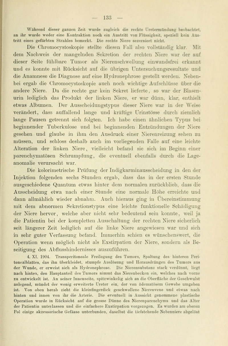 Während dieser ganzen Zeit wurde zugleich die rechte Qreiermflndnng beobai an ihr wurde weder eine Kontraktion Doch ein Austritt vf.n FI11--.1- trifct oines gefärbten Strahles bemerkt. Die rechte Niere sezernieri nicht. Die Chromocystoskopie stellte diesen Fall also vollständig klar. Mit dem Naehweis der mangelnden Sekretion der rechten Niere war der auf dieser Seite fühlbare Tumor als Nierenschwellung einwandsfrei erkannt und es konnte mit Rücksicht auf die übrigen Untersucbungsresnltate und die Anamnese die Diagnose auf eine Hydronephrose gestellt werden. Nel bei ergab die Chromocystoskopie auch noch wichtige Aufschlüsse über andere Niere. Da die rechte gar kein Sekret lieferte, so war der urin lediglich das Produkt der linken Niere, er war dünn, klar, enthielt etwas Albumen. Der Ausscheidungstypus dieser Niere war in der W( - verändert, dass auffallend lange und kräftige (Jrinstösse durch ziemlich lange Pausen getrennt sich folgten. Ich habe einen ähnlichen Typus bei beginnender Tuberkulose und bei beginnenden Entzündungen der Niere gesellen und glaube in ihm den Ausdruck einer Nierenreizung sehen zu müssen, und schloss deshalb auch im vorliegenden Falle auf eine leichte Alteration der linken Niere, vielleicht befand sie sich im Beginn einer parenchymatösen Schrumpfung, die eventuell ebenfalls durch die Lage- anomalie verursacht war. Die kolorimetrische Prüfung der Indigkarminausscheidung in den der Injektion folgenden sechs Stunden ergab, dass das in der ersten Stunde ausgeschiedene Quantum etwas hinter dem normalen zurückblieb, dass die Ausscheidung etwa nach einer Stunde eine normale Höhe erreichte und dann allmählich wieder abnahm. Auch hieraus ging in Übereinstimmung mit dem abnormen Sekretionstypus eine leichte funktionelle Schädigung der Niere hervor, welche aber nicht sehr bedeutend sein konnte, weil ja die Patientin bei der kompletten Ausschaltung der rechten Niere sicherlieh seit längerer Zeit lediglich auf die linke Niere angewiesen war und sich in sehr guter Verfassung befand. Immerhin schien es wünschenswert, die Operation wenn möglich nicht als Exstirpation der Niere, sondern als Be- seitigung des Abflusshindernisses auszuführen. 4. XI. 1904. Transperitoneale Freilegung des Tumors. Spaltung des hinteren Peri- tonealblattes, das ihn überkleidet, stumpfe Auslösung und Herausdrängen des Tumors aus der Wunde, er erweist sich als Hydronephrose. Die Nierensubstanz stark verdünnt, liegt nach hinten, den Hauptanteil dos Tumors nimmt das Nierenbecken ein, welches nach vorne zu entwickelt ist. An seiner Innenseite, spitzwinkelig sich an die Oberfläche der Geschwulst anlegend, mündet der wenig erweiterte Ureter ein. der von Bdematösem Gewebe umgeben ist. Von oben herab zieht die kleiulingerdick geschwollene Nierenvene und etwas nach hinten und innen von ihr die Arterie. Die eventuell in Aussicht genommene plastische Operation wurde in Rücksicht auf die grosse Dünne des Nierenparenchyms und das Alter der Patientin unterlassen und die einfachere Exstirpation vorgezogen. ESs wurden am oberen Pol einige akzessorische Gefässe unterbunden, daselbst die Liefstehende Nebenniere abseiest