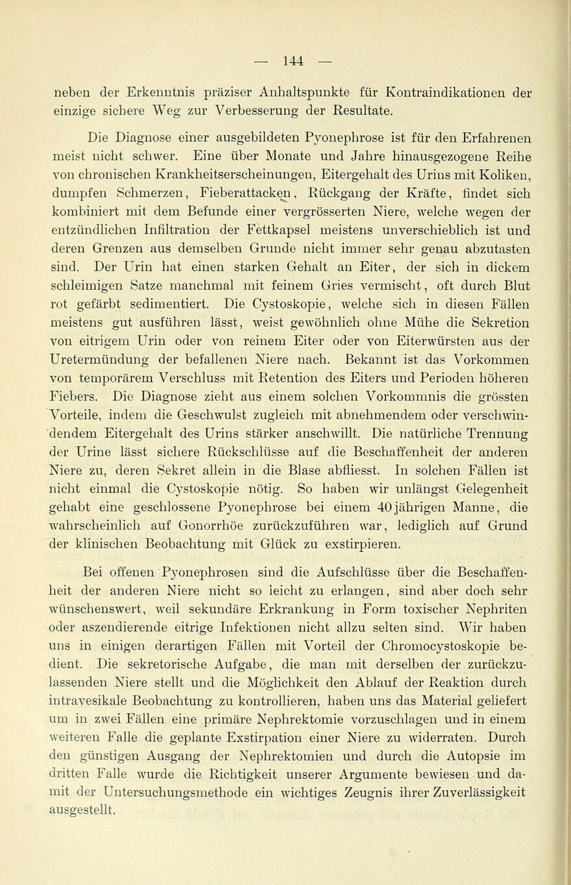 neben der Erkenntnis präziser Anhaltspunkte für Kontraindikationen der einzige sichere Weg zur Verbesserung der Resultate. Die Diagnose einer ausgebildeten Pyonephrose ist für den Erfahrenen meist nicht schwer. Eine über Monate und Jahre hinausgezogene Reihe von chronischen Krankheitserscheinungen, Eitergehalt des Urins mit Koliken, dumpfen Schmerzen, Fieberattacken, Rückgang der Kräfte, findet sich kombiniert mit dem Befunde einer vergrösserten Niere, welche wegen der entzündlichen Infiltration der Fettkapsel meistens unverschieblich ist und deren Grenzen aus demselben Grunde nicht immer sehr genau abzutasten sind. Der Urin hat einen starken Gehalt an Eiter, der sich in dickem schleimigen Satze manchmal mit feinem Gries vermischt, oft durch Blut rot gefärbt sedimentiert. Die Cystoskopie, welche sich in diesen Fällen meistens gut ausführen lässt, weist gewöhnlich ohne Mühe die Sekretion von eitrigem Urin oder von reinem Eiter oder von Eiterwürsten aus der Uretermündung der befallenen Niere nach. Bekannt ist das Vorkommen von temporärem Verschluss mit Retention des Eiters und Perioden höheren Fiebers. Die Diagnose zieht aus einem solchen Vorkommnis die grössten Vorteile, indem die Geschwulst zugleich mit abnehmendem oder verschwin- dendem Eitergehalt des Urins stärker anschwillt. Die natürliche Trennung der Urine lässt sichere Rückschlüsse auf die Beschaffenheit der anderen Niere zu, deren Sekret allein in die Blase abfliesst. In solchen Fällen ist nicht einmal die Cystoskopie nötig. So haben wTir unlängst Gelegenheit gehabt eine geschlossene Pyonephrose bei einem 40jährigen Manne, die wahrscheinlich auf Gonorrhöe zurückzuführen war, lediglich auf Grund der klinischen Beobachtung mit Glück zu exstirpieren. Bei offenen Pyonephrosen sind die Aufschlüsse über die Beschaffen- heit der anderen Niere nicht so leicht zu erlangen, sind aber doch sehr wünschenswert, weil sekundäre Erkrankung in Form toxischer Nephriten oder aszendierende eitrige Infektionen nicht allzu selten sind. Wir haben uns in einigen derartigen Fällen mit Vorteil der Chromocystoskopie be- dient. Die sekretorische Aufgabe, die man mit derselben der zurückzu- lassenden Niere stellt und die Möglichkeit den Ablauf der Reaktion durch intravesikale Beobachtung zu kontrollieren, haben uns das Material geliefert um in zwei Fällen eine primäre Nephrektomie vorzuschlagen und in einem weiteren Falle die geplante Exstirpation einer Niere zu widerraten. Durch den günstigen Ausgang der Nephrektomien und durch die Autopsie im dritten Falle wurde die Richtigkeit unserer Argumente bewiesen und da- mit der Untersuchungsmethode ein wichtiges Zeugnis ihrer Zuverlässigkeit ausgestellt.