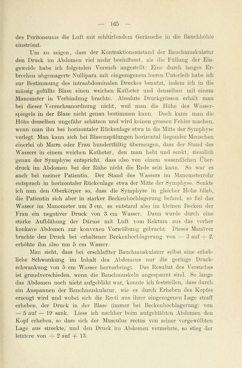 — 166 — des Peritoneums die Luft mit schlürfendem Geri Lusche in öhle einströmt. Um zu zeigen, <lass der Kontraktionszustand der Bauchmuskulatur den Druck im Abdomen viel mehr beeinflusst, als die Füllung der E gevveide habe ich folgenden Versuch angestellt: Eine durch lang brechen abgemagerte Xullipara mit eingezogenem leeren l nterleib habe ich zur Bestimmung des intraabdominalen Druckes benutzt, indem ich in die massig gefüllte Blase einen weichen Katheter und denselben mit ».-inem Manometer in Verbindung brachte. Absolute Druckgrösseu erhalt man bei dieser Versuchsanorduung nicht, weil man die Höhe des W. -- - spiegeis in der Blase nicht genau bestimmen kann. Doch kann man di»- Höhe desselben ungefähr schätzen und wird keinen grossen Fehler mach wenn man ihn bei horizontaler Rückenlage etwa in die Mitte der Sympb - verlegt. Man kann sich bei Blasenspülungen horizontal liegender Menschen einerlei ob Marm oder Frau hundertfältig überzeugen, dass der Stand Wassers in einem weichen Katheter, den man hebt und senkt, ziemlich genau der Symphyse entspricht, dass also von einem wesentlichen Über- druck im Abdomen bei der Ruhe nicht die Rede sein kann. So war es auch bei meiner Patientin. Der Stand des Wassers im Manometerrohr entsprach in horizontaler Rückenlage etwa der Mitte der Symphys - okte ich nun den Oberkörper so, dass die Symphyse in gleicher Höbe blieb, die Patientin sich aber in starker Beckenhochlagerung befand, so fiel I - Wasser im Manometer um 3 cm, es entstand also im kleinen Becken der Frau ein negativer Druck von 3 cm Wasser. Dann wurde durch eine starke Aufblähung der Därme mit Luft vom Rektum aus das vorher konkave Abdomen zur konvexen Vorwölbung gebracht. 1 dieses Manöver brachte den Druck bei erhaltener Beckenhochlagerung von - 3 auf - i\ erhöhte ihn also um 5 cm Wasser. Man sieht, dass bei erschlaffter Bauchmuskulatur selbst eine erheb- liche Schwankung im Inhalt des Abdomens nur die geringe Druck- seh wankung von 5 cm Wasser hervorbringt. Das Resultat des Versuches ist grundverschieden, wenn die Bauchmuskeln angespannt sind. So lange das Abdomen noch nicht aufgebläht war, konnte ich feststellen, dass durch ein Anspannen der Bauchmuskulatur, wie es durch Erheben des Kopfes erzeugt wird und wobei sich die Recti aus ihrer eingezogenen Lage straff erheben, der Druck in der Blase (immer bei Beckenhochlagerung von — 5 auf — 19 sank. Liess ich nachher beim aufgeblähten Abdomen den Kopf erheben, so dass sich der Musculus rectus von seiner vorgewölbten Lage aus streckte, und den Druck im Abdomen vermehrte, so stieg der letztere von -\- 2 auf -\- 13.