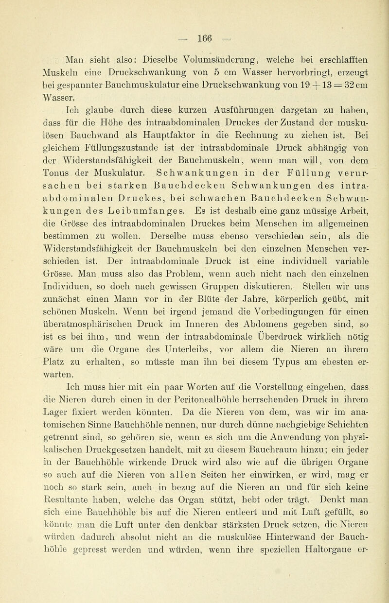 Man sieht also: Dieselbe Volumsänderung, welche bei erschlafften Muskeln eine Druckschwankung von 5 cm Wasser hervorbringt, erzeugt bei gespannter Bauchmuskulatur eine Druekschwankung von 19 -f-13 ^ 32 cm Wasser, Ich glaube durch diese kurzen Ausführungen dargetan zu haben, dass für die Höhe des intraabdominalen Druckes der Zustand der musku- lösen Bauchwand als Hauptfaktor in die Rechnung zu ziehen ist. Bei gleichem Füllungszustande ist der intraabdominale Druck abhängig von der Widerstandsfähigkeit der Bauchmuskeln, wenn man will, von dem Tonus der Muskulatur. Schwankungen in der Füllung verur- sachen bei starken Bauchdecken Schwankungen des intra- abdominalen Druckes, bei schwachen Bauchdecken Schwan- kungen des Leibumfanges. Es ist deshalb eine ganz müssige Arbeit, die Grösse des intraabdominalen Druckes beim Menschen im allgemeinen bestimmen zu wollen. Derselbe muss ebenso verschieden sein, als die Widerstandsfähigkeit der Bauchmuskeln bei den einzelnen Menschen ver- schieden ist. Der intraabdominale Druck ist eine individuell variable Grösse. Man muss also das Problem, wenn auch nicht nach den einzelnen Individuen, so doch nach gewissen Gruppen diskutieren. Stellen wir uns zunächst einen Mann vor in der Blüte der Jahre, körperlich geübt, mit schönen Muskeln. Wenn bei irgend jemand die Vorbedingungen für einen überatmosphärischen Druck im Inneren des Abdomens gegeben sind, so ist es bei ihm, und wenn der intraabdominale Überdruck wirklich nötig wäre um die Organe des Unterleibs, vor allem die Nieren an ihrem Platz zu erhalten, so müsste man ihn bei diesem Typus am ehesten er- warten. Ich muss hier mit ein paar Worten auf die Vorstellung eingehen, dass die Nieren durch einen in der Peritonealhöhle herrschenden Druck in ihrem Lager fixiert werden könnten. Da die Nieren von dem, was wir im ana- tomischen Sinne Bauchhöhle nennen, nur durch dünne nachgiebige Schichten getrennt sind, so gehören sie, wenn es sich um die Anwendung von physi- kalischen Druckgesetzen handelt, mit zu diesem Bauchraum hinzu; ein jeder in der Bauchhöhle wirkende Druck wird also wie auf die übrigen Organe so auch auf die Nieren von allen Seiten her einwirken, er wird, mag er noch so stark sein, auch in bezug auf die Nieren an und für sich keine Resultante haben, welche das Organ stützt, hebt oder trägt. Denkt man sich eine Bauchhöhle bis auf die Nieren entleert und mit Luft gefüllt, so könnte man die Luft unter den denkbar stärksten Druck setzen, die Nieren würden dadurch absolut nicht an die muskulöse Hinterwand der Bauch- höhle gepresst werden und würden, wenn ihre speziellen Haltorgane er-