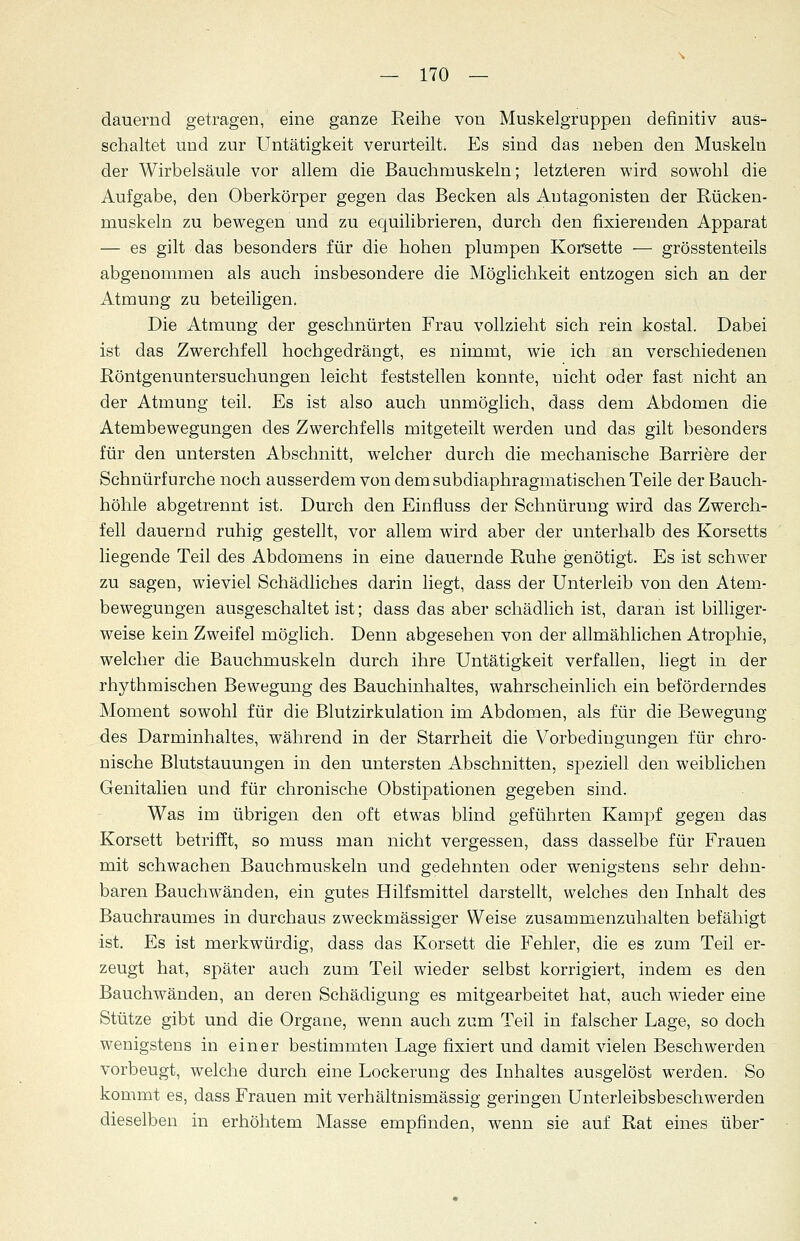 dauernd getragen, eine ganze Reihe von Muskelgruppen definitiv aus- schaltet und zur Untätigkeit verurteilt. Es sind das neben den Muskeln der Wirbelsäule vor allem die Bauchmuskeln; letzteren wird sowohl die Aufgabe, den Oberkörper gegen das Becken als Antagonisten der Rücken- muskeln zu bewegen und zu equilibrieren, durch den fixierenden Apparat — es gilt das besonders für die hohen plumpen Korsette — grösstenteils abgenommen als auch insbesondere die Möglichkeit entzogen sich an der Atmung zu beteiligen. Die Atmung der geschnürten Frau vollzieht sich rein kostal. Dabei ist das Zwerchfell hochgedrängt, es nimmt, wie ich an verschiedenen Röntgenuntersuchungen leicht feststellen konnte, nicht oder fast nicht an der Atmung teil. Es ist also auch unmöglich, dass dem Abdomen die Atembewegungen des Zwerchfells mitgeteilt werden und das gilt besonders für den untersten Abschnitt, welcher durch die mechanische Barriere der Schnürfurche noch ausserdem von dem subdiaphragmatischen Teile der Bauch- höhle abgetrennt ist. Durch den Einfluss der Schnürung wird das Zwerch- fell dauernd ruhig gestellt, vor allem wird aber der unterhalb des Korsetts liegende Teil des Abdomens in eine dauernde Ruhe genötigt. Es ist schwer zu sagen, wieviel Schädliches darin liegt, dass der Unterleib von den Atem- bewegungen ausgeschaltet ist; dass das aber schädlich ist, daran ist billiger- weise kein Zweifel möglich. Denn abgesehen von der allmählichen Atrophie, welcher die Bauchmuskeln durch ihre Untätigkeit verfallen, liegt in der rhythmischen Bewegung des Bauchinhaltes, wahrscheinlich ein beförderndes Moment sowohl für die Blutzirkulation im Abdomen, als für die Bewegung des Darminhaltes, während in der Starrheit die Vorbedingungen für chro- nische Blutstauungen in den untersten Abschnitten, speziell den weiblichen Genitalien und für chronische Obstipationen gegeben sind. Was im übrigen den oft etwas blind geführten Kampf gegen das Korsett betrifft, so muss man nicht vergessen, dass dasselbe für Frauen mit schwachen Bauchmuskeln und gedehnten oder wenigstens sehr dehn- baren Bauchwänden, ein gutes Hilfsmittel darstellt, welches den Inhalt des Bauchraumes in durchaus zweckmässiger Weise zusammenzuhalten befähigt ist. Es ist merkwürdig, dass das Korsett die Fehler, die es zum Teil er- zeugt hat, später auch zum Teil wieder selbst korrigiert, indem es den Bauchwänden, an deren Schädigung es mitgearbeitet hat, auch wieder eine Stütze gibt und die Organe, wenn auch zum Teil in falscher Lage, so doch wenigstens in einer bestimmten Lage fixiert und damit vielen Beschwerden vorbeugt, welche durch eine Lockerung des Inhaltes ausgelöst werden. So kommt es, dass Frauen mit verhältnismässig geringen Unterleibsbeschwerden dieselben in erhöhtem Masse empfinden, wenn sie auf Rat eines über