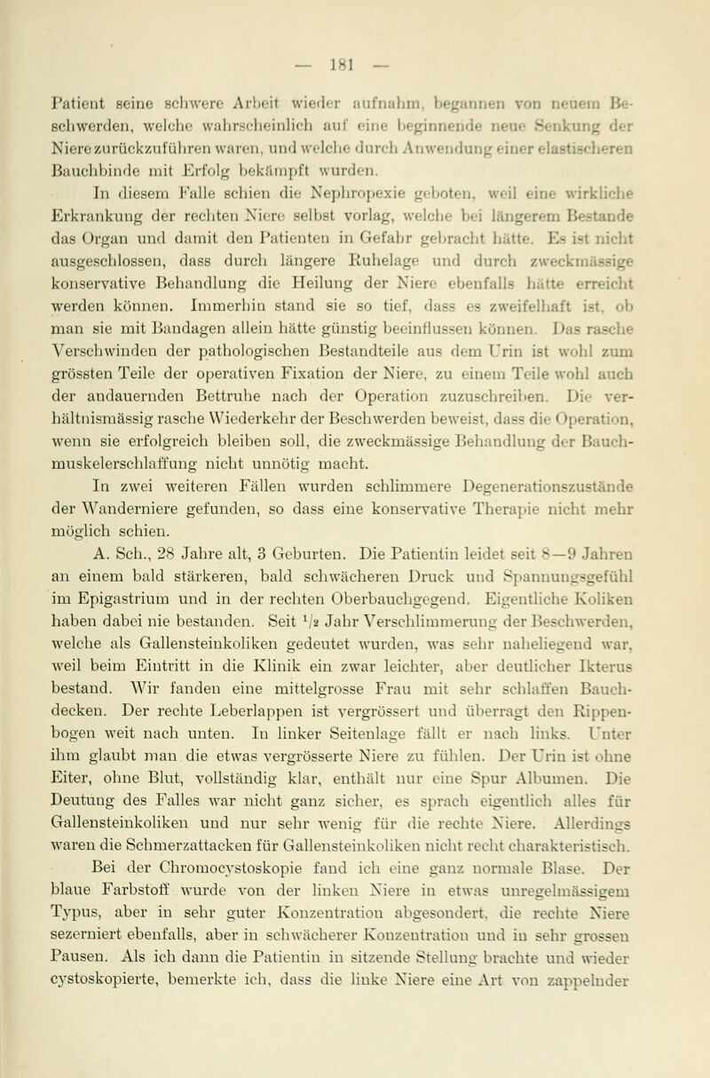 — ]H\ — Patient seine schwere Arbeil wieder aufnahm begannen von Be schwerden, welche wahrscheinlich aui eine beginnt Niere zurückzuführen waren, und welche durch Anwendui Bauchbinde mit Erfolg bekämpft wurden. In diesem Falle schien die Nephropexie geboten, weil eine wirkliche Erkrankung der rechten Niere selbst vorlag, welche bei längen das Organ und damit den Patienten in Gefahr gebrachl hatte. K- Lei Dicht ausgeschlossen, dass durch längere Ruhelage und durch zweck konservative Behandlung die Heilung der Niere ebenfalls hi eicht werden können. Immerhin stand sie so tief, dass es zweifelhaft ist, ob man sie mit Bandagen allein hätte günstig beeinflussen können. Verschwinden der pathologischen Bestandteile aus dem Urin ist wohl zum grössten Teile der operativen Fixation der Niere, zu einem Teile wohl auch der andauernden Bettruhe nach der Operation zuzuschreiben. Die ver- hältnismässig rasche Wiederkehr der Beschwerden beweist, dass die Operation, wenn sie erfolgreich bleiben soll, die zweckmässige Behandlung der Bauch- muskelerschlaffung nicht unnötig macht. In zwei weiteren Fällen wurden schlimmere Degenerationszustände der Wanderniere gefunden, so dass eine konservative Therapie nicht mehr möglich schien. A. Seh., 28 Jahre alt, 3 Geburten. Die Patientin leidet seit 8—9 Jahren an einem bald stärkeren, bald schwächeren Druck und Spannungsgefühl im Epigastrium und in der rechten Oberbauchgegend. Eigentliche Koliken haben dabei nie bestanden. Seit 1/s Jahr Verschlimmerung der Beschwerden, welche als Gallensteinkoliken gedeutet wurden, was sehr naheliegend war. weil beim Eintritt in die Klinik ein zwar leichter, aber deutlicher Ikterus bestand. Wir fanden eine mittelgrosse Frau mit sehr schlaffen Bauch- decken. Der rechte Leberlappen ist vergrössert und überragt den Rippen- bogen weit nach unten. In linker Seitenlage fällt er nach links. Unter ihm glaubt man die etwas vergrösserte Niere zu fühlen. Der Urin ist «Mine Eiter, ohne Blut, vollständig klar, enthält nur eine Spur Albumen. Die Deutung des Falles war nicht ganz sicher, es sprach eigentlich alles für Gallensteinkoliken und nur sehr wenig für die rechte Niere. Allerdings waren die Schmerzattacken für Gallensteinkoliken nicht recht charakteristisch. Bei der Chromocystoskopie fand ich eine ganz normale Blase. Der blaue Farbstoff wurde von der linken Niere in etwas unregelmässigem Typus, aber in sehr guter Konzentration abgesondert, die rechte Niere sezerniert ebenfalls, aber in schwächerer Konzentration und in sehr grossen Pausen. Als ich dann die Patientin in sitzende Stellung brachte und wieder cystoskopierte, bemerkte ich, dass die linke Niere eine Art von zappelnder