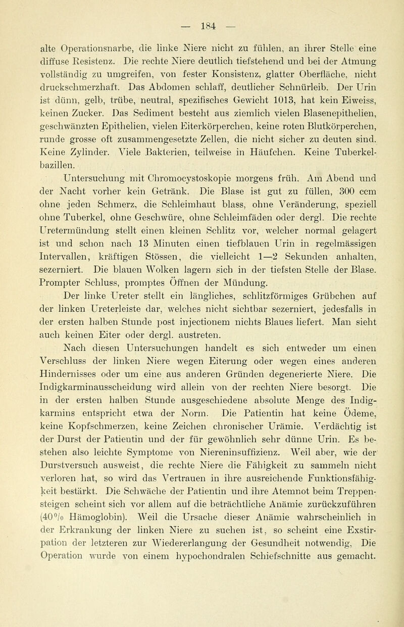 alte Operationsnarbe, die linke Niere nicht zu fühlen, an ihrer Stelle eine diffuse Resistenz. Die rechte Niere deutlich tief stehend und bei der Atmung vollständig zu umgreifen, von fester Konsistenz, glatter Oberfläche, nicht druckschmerzhaft. Das Abdomen schlaff, deutlicher Schnürleib. Der Urin ist dünn, gelb, trübe, neutral, spezifisches Gewicht 1013, hat kein Eiweiss, keinen Zucker. Das Sediment besteht aus ziemlich vielen Blasenepithelien, geschwänzten Epithelien, vielen Eiterkörperchen, keine roten Blutkörperchen, runde grosse oft zusammengesetzte Zellen, die nicht sicher zu deuten sind. Keine Zylinder. Viele Bakterien, teilweise in Häufchen. Keine Tuberkel- bazillen. Untersuchung mit Chromocystoskopie morgens früh. Am Abend und der Nacht vorher kein Getränk. Die Blase ist gut zu füllen, 300 ccm ohne jeden Schmerz, die Schleimhaut blass, ohne Veränderung, speziell ohne Tuberkel, ohne Geschwüre, ohne Schleimfäden oder dergl. Die rechte Uretermündung stellt einen kleinen Schlitz vor, welcher normal gelagert ist und schon nach 13 Minuten einen tiefblauen Urin in regelmässigen Intervallen, kräftigen Stössen, die vielleicht 1—2 Sekunden anhalten, sezerniert. Die blauen Wolken lagern sich in der tiefsten Stelle der Blase. Prompter Schluss, promptes Offnen der Mündung. Der linke Ureter stellt ein längliches, schlitzförmiges Grübchen auf der linken Ureterleiste dar, welches nicht sichtbar sezerniert, jedesfalls in der ersten halben Stunde post injectionem nichts Blaues liefert. Man sieht auch keinen Eiter oder dergl. austreten. Nach diesen Untersuchungen handelt es sich entweder um einen Verschluss der linken Niere wegen Eiterung oder wegen eines anderen Hindernisses oder um eine aus anderen Gründen degenerierte Niere. Die Indigkarminausscheidung wird allein von der rechten Niere besorgt. Die in der ersten halben Stunde ausgeschiedene absolute Menge des Indig- karmins entspricht etwa der Norm. Die Patientin hat keine Ödeme, keine Kopfschmerzen, keine Zeichen chronischer Urämie. Verdächtig ist der Durst der Patieutin und der für gewöhnlich sehr dünne Urin. Es be- stehen also leichte Symptome von Niereninsuffizienz. Weil aber, wie der' Durstversuch ausweist, die rechte Niere die Fähigkeit zu sammeln nicht verloren hat, so wird das Vertrauen in ihre ausreichende Funktionsfähig- keit bestärkt. Die Schwäche der Patientin und ihre Atemnot beim Treppen- steigen scheint sich vor allem auf die beträchtliche Anämie zurückzuführen (40°/o Hämoglobin). Weil die Ursache dieser Anämie wahrscheinlich in der Erkrankung der linken Niere zu suchen ist, so scheint eine Exstir- pation der letzteren zur Wiedererlangung der Gesundheit notwendig, Die Operation wurde von einem hypochondralen Schiefschnitte aus gemacht.