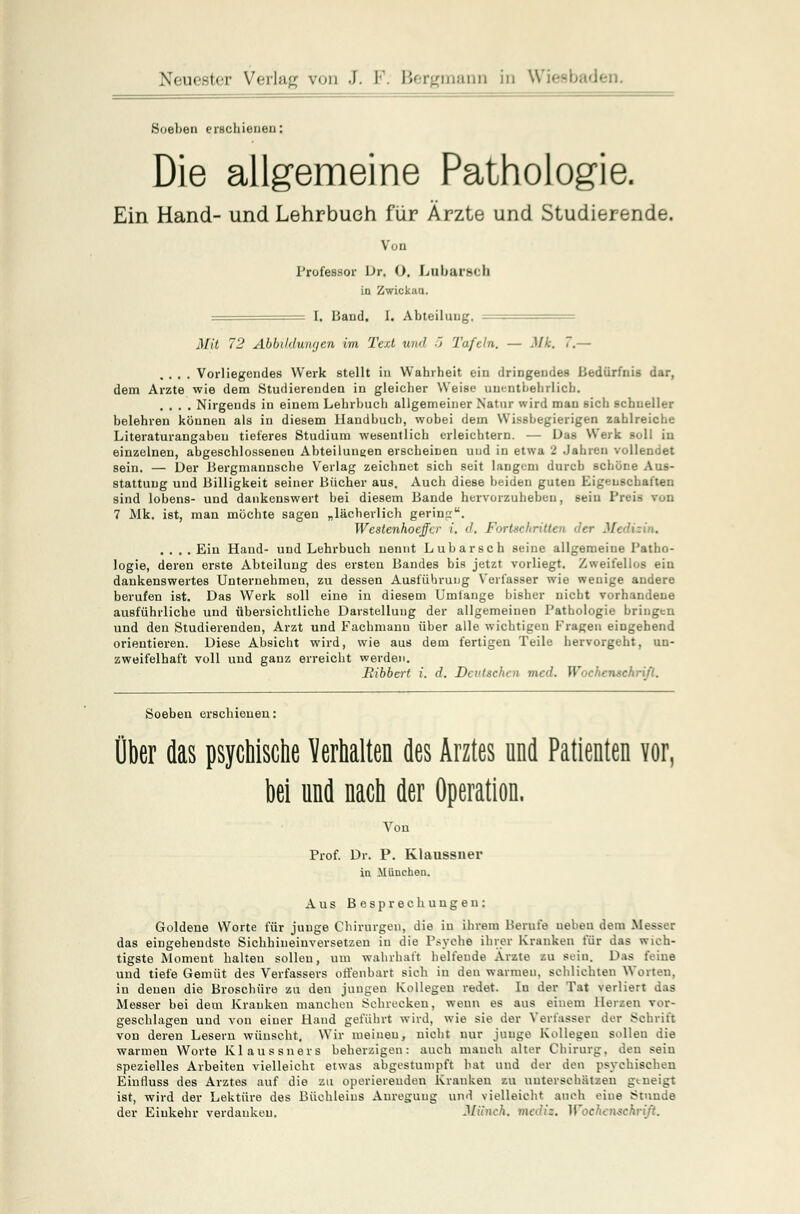 Soeben erschienen: Die allgemeine Pathologie. Ein Hand- und Lehrbuch für Ärzte und Studierende. Von Professor Dr. O. Lubarach in Zwickau. I. Band. I. Abteilung. Mit 72 Abbildungen im Text und 5 Tafeln. — Mk. 7.— .... Vorliegendes Werk stellt in Wahrheit ein dringendes Bedürfnis dar, dem Arzte wie dem Studierenden in gleicher Weise unentbehrlich. .... Nirgends in einem Lehrbuch allgemeiner Natur wird man sich schneller belehren können als in diesem Handbuch, wobei dem Wissbegierigen zahlreiche Literaturangabeu tieferes Studium wesentlich erleichtern. — Das Werk soll iu einzelnen, abgeschlosseneu Abteilungen erscheinen uud in etwa 2 Jahren vollendet sein. — Der Bergmannsche Verlag zeichnet sich seit langem durch schöne Aus- stattung und Billigkeit seiner Bücher aus. Auch diese beiden guten Eigenschaften sind lobens- und dankenswert bei diesem Bande hervorzuheben, sein Preis von 7 Mk. ist, man möchte sagen „lächerlich gering. Westenhocffer i. d. Fortschritten der Medizin. .... Ein Hand- und Lehrbuch nennt Lubarsch seine allgemeine Patho- logie, deren erste Abteilung des ersten Bandes bis jetzt vorliegt. Zweifellos ein dankenswertes Unternehmen, zu dessen Ausführung Verfasser wie wenige andere berufen ist. Das Werk soll eine in diesem Umtange bisher nicht vorhandene ausführliche und übersichtliche Darstellung der allgemeinen Pathologie bringen und den Studierenden, Arzt und Fachmann über alle wichtigen Fragen eingehend orientieren. Diese Absicht wird, wie aus dem fertigen Teile hervorgeht, un- zweifelhaft voll und ganz erreicht werden. Bibbert i. d. Deutschen med. Wochenschrift. Soeben erschienen: Über das psychische Verhalten des Arztes und Patienten Yor, bei und nach der Operation, Von Prof. Dr. P. Klaussner in München. Aus Besprechungen: Goldene Worte für junge Chirurgen, die in ihrem Berufe uebeu dem Messer das eingehendste Sichhineinversetzen in die Psyche ihrer Kranken für das wich- tigste Moment halteu sollen, um wahrhaft helfende Ärzte zu sein. Das feine und tiefe Gemüt des Verfassers offenbart sich in den wannen, schlichten Worten. in denen die Broschüre zu den jungen Kollegen redet. Iu der Tat verliert das Messer bei dem Krauken manchen Schrecken, wenn es aus einem Herzen vor- geschlagen und von einer Hand geführt wird, wie sie der Verfasser der Schrift von deren Lesern wünscht. Wir meinen, nicht nur junge Kollegen sollen die warmen Worte Klaussners beherzigen: auch manch alter Chirurg, den sein spezielles Arbeiten vielleicht etwas abgestumpft hat und der den psychischen Eintluss des Arztes auf die zu operierenden Kranken zu unterschätzen g«.neigt ist, wird der Lektüre des Büchleins Anregung und vielleicht auch eine Stuuue der Einkehr verdanken. Miineh. med». Wochenschrift.