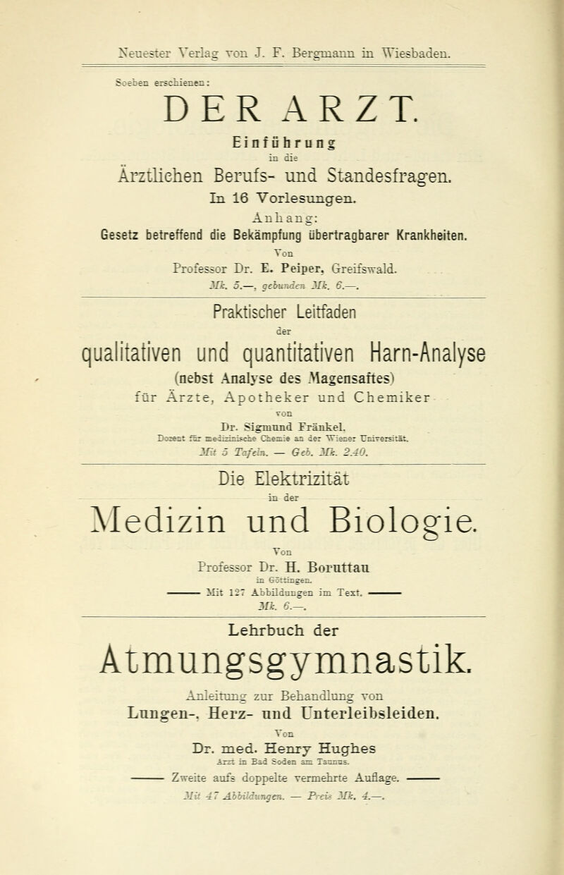 Soeben erschienen: DER ARZT. Einführung in die Ärztlichen Berufs- und Standesfragen. In 16 Vorlesungen. Anhang: Gesetz betreffend die Bekämpfung übertragbarer Krankheiten. Ton Professor Dr. E. Peiper. Greifswald. MJ:. 5.—, gebunden 3Jk. 6.—. Praktischer Leitfaden der qualitativen und quantitativen Harn-Analyse (nebst Analyse des Magensaftes) für Ärzte, Apotheker und Chemiker von Dr. Sigmund Fränkel. Dozent für medizinische Chemie an der Wiener Universität. Mit 5 Tafeln. — Geb. Mk. 2.40. Die Elektrizität in der Medizin und Biologie. Von Professor Dr. H. Boruttau in Groningen. Mit 127 Abbildungen im Text. —— Mk. €.—. Lehrbuch der Atmungsgymnastik. Anleitung zur Behandlung von Lungen-. Herz- und Unterleibsleiden. Ton Dr. med. Henry Hughes Arzt in Bad Soden am Taunus. Zweite aufs doppelte vermehrte Auflage.