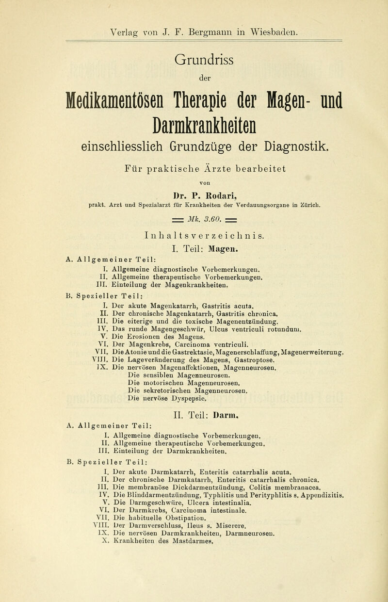 Grundriss der Medikamentösen Therapie der Magen- und Darmkrankheiten einschliesslich Grundzüge der Diagnostik. Für praktische Ärzte bearbeitet Dr. P. Rodari, prakt. Arzt und Spezialarzt für Krankheiten der Verdauungsorgane in Zürich. = Mk. 3.60. = Inhaltsverzeichnis. I. Teil: Magen. A. Allgemeiner Teil: I. Allgemeine diagnostische Vorbemerkungen. II. Allgemeine therapeutische Vorbemerkungen. III. Einteilung der Magenkrankheiten. B. Spezieller Teil: I. Der akute Magenkatarrh, Gastritis acuta. II. Der chronische Magenkatarrh, Gastritis chronica. III. Die eiterige und die toxische Magenentzündung. IV. Das runde Magengeschwür, Ulcus ventriculi rotundum. V. Die Erosionen des Magens. VI. Der Magenkrebs, Carcinoma ventriculi. VII. Die Atonie und die Gastrektasie, Magenerschlaffung, Magenerweiterung. VIII. Die Lageveränderung des Magens, Gastroptose. IX. Die nervösen Magenaffektionen, Magenneurosen. Die sensiblen Magenneurosen. Die motorischen Magenneurosen. Die sekretorischen Magenneurosen. Die nervöse Dyspepsie. II. Teil: Darm. A. Allgemeiner Teil: I. Allgemeine diagnostische Vorbemerkungen. II. Allgemeine therapeutische Vorbemerkungen. III. Einteilung der Darmkrankheiten. B. Spezieller Teil: I. Der akute Darmkatarrh, Enteritis catarrhalis acuta. II. Der chronische Darmkatarrh, Enteritis catarrhalis chronica. III. Die membranöse Dickdarmentzündung, Colitis membranacea. IV. Die Blinddarmentzündung, Typhlitis und Perityphlitis s. Appendizitis. V. Die Darmgeschwüre, Ulcera intestinalia. VI. Der Darmkrebs, Carcinoma intestinale. VII. Die habituelle Obstipation. VIII. Der Darmverschluss, Ileus s. Miserere. IX. Die nervösen Darmkrankheiten, Darmneurosen. X. Krankheiten des Mastdarmes.