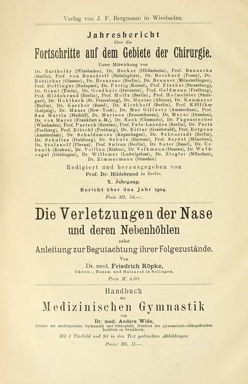 Jahresbericht über die Fortschritte auf dem Gebiete der Chirurgie. Unter Mitwirkung von Dr. Bartholdy (Wiesbaden), Dr. Becker (Hildesheim), Prof. Bennecke (Berlin), Prof. von Bonsdorff (Helsiogfors), Dr. Borchard (Posen), Dr. Bottiche r (Giessen), Dr. Brentano (Berlin), Dr. Brunn er (Münsterlingen),. Prof. Dollinger (Budapest), Dr. F ertig (Kassel), Prof. Fis ch er (Strassburg), Dr. Giani (Turin), Dr. Goedhuis (Deveuter), Prof. Gold mann (Freiburg),. Prof. Hildebrand (Berlin), Prof. Hoffa (Berlin), Prof. Hofmeister (Stutt- gart), Dr. Hohlbeck (St. Petersburg), Dr. Hueter (Altona), Dr. Kammeyer (Berlin), Dr. Kar eher (Basel), Dr. Kirchhoff (Berlin), Prof. Kölliker (Leipzig), Dr. Maass (New-York), Dr. Mac Gillavry (Amsterdam), Prof. San Martin (Madrid), Dr. Mertens (Bremerhaven), Dr. Meyer (Dresden)r Dr. von Meyer (Frankfurt a. M.), Dr. Neck (Chemnitz), Dr. Pagenstecher (Wiesbaden), Prof. Partsch (Breslau), Prof. Pels-Leusden (Berlin), Dr. Pertz. (Freiburg), Prof. Ritschi (Freiburg), Dr. Ritter (Greifswald), Prof. Rotgans (Amsterdam), Dr. Schaldemose (Kopenhagen), Dr. Schönstadt (Berlin),, Dr. Schultze (Duisburg), Dr. Schulz (Barmen), Prof. Seydel (München), Dr. Stolanoff (Plevna), Prof. Sultan (Berlin), Dr. Suter (Basel), Dr. Ur- banik (Krakau), Dr. Veillon (Riehen), Dr. Vol km au n (Dessau), Dr. Wald- vogel (Göttingen), Dr. Willem er (Ludwigslust), Dr. Ziegler (München).. Dr. Zimmermann (Dre Redigiert und herausgegeben von Prof. Dr. Hildebrand in Berlin. X. Jahrgang. Bericht über das Jahr 1904. Preis Mk. 34.—. Die Verletzungen der Nase und deren Nebenhöhlen nebst Anleitung zur Begutachtung ihrer Folgezustände.. Von Dr. med. Friedrich Röpke, Ohren-, Nasen- und Halsarzt in Solingen. Preis M. 4.60. Handbuch der Medizinischen Gymnastik von Dr. med. Anders Wide, Dozent der medizinischen Gymnastik und Orthopädie, Direktor des gymnastisch-orthopädischen, Instituts zu Stockholm. Mit 1 Titelbild und 94 in den Text gedruckten Abbildungen. Preis: Mk. 11.—.