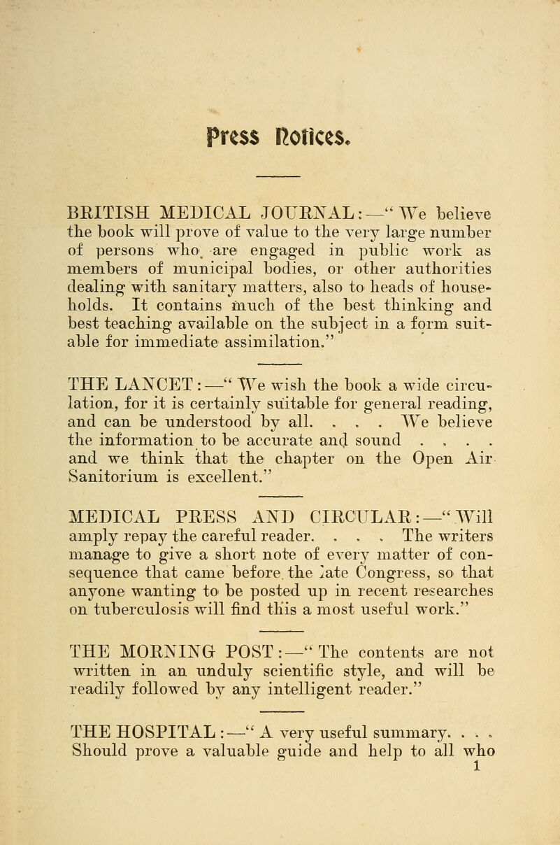 Press notices* BRITISH MEDICAL JOURNAL:—''We believe the book will prove of value to tlie very large number of persons who; are engaged in public work as members of municipal bodies, or other authorities dealing with sanitary matters, also to heads of house- holds. It contains much of the best thinking and best teaching available on the subject in a form suit- able for immediate assimilation. THE LANCET :—'' We wish the book a wide circu- lation, for it is certainly suitable for general reading, and can be understood by all. . . . We believe the information to be accurate and sound .... and we think that the chapter on the Open Air Sanitorium is excellent. MEDICAL PRESS AND CIRCULAR:— Will amply repay the careful reader. . , , The writers manage to give a short note of every matter of con- sequence that came before, the late Congress, so that anj^one wanting to be posted up in recent researches on tuberculosis v/ill find this a most useful work. THE MORNINO POST:—'The contents are not written in an unduly scientific style, and will be readily followed by any intelligent reader. THEHOSPITAL:—'^ A very useful summary. . . . Should prove a valuable guide and help to all who