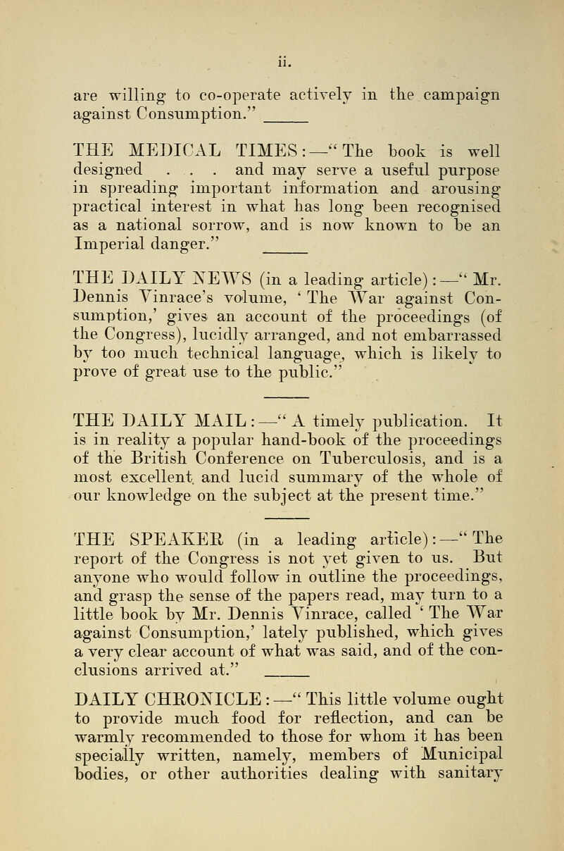 are willing to co-operate actively in the campaign against Consumption. THE MEDICAL TIMES:—'The book is well designed . . . and may serve a useful purpose in spreading important information and arousing practical interest in what has long been recognised as a national sorrow, and is now known to be an Imperial danger. THE DAILY JSTEWS (in a leading article):—'' Mr. Dennis Yinrace's volume, ' The War against Con- sumption,' gives an account of the proceedings (of the Congress), lucidly arranged, and not embarrassed by too much technical language, which is likely to prove of great use to the public. THE DAILY MAIL : — A timely publication. It is in reality a popular hand-book of the proceedings of the British Conference on Tuberculosis, and is a most excellent and lucid summary of the whole of our knowledge on the subject at the present time. THE SPEAKER (in a leading ariicle): — The report of the Congress is not yet given to us. But anyone who would follow in outline the proceedings, and grasp the sense of the papers read, may turn to a little book by Mr. Dennis Yinrace, called ' The War against Consumption,' lately published, which gives a very clear account of what was said, and of the con- clusions arrived at. DAILY CHRONICLE :— This little volume ought to provide much food for reflection, and can be warmly recommended to those for whom it has been specially written, namely, members of Municipal bodies, or other authorities dealing with sanitary