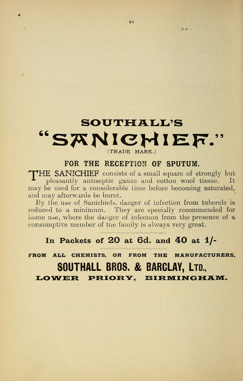 SOXJTIIiLIL,IL,»S (TRADE MARK.) FOR THE RECEPTION OF SPUTUM. npHE SANICHIEF consists of a small square of strongly but ■^ pleasantly antiseptic gauze and cotton wool tissue. It may be used for a considerable time before becoming saturated, and may afterwards be burnt. By the use of Sanicbiefs, danger of infection from tubercle is reduced to a minimum. They are specially recommended for Lome Use, where the danger of infection from the presence of a consumptive member of the family is always very great. In Packets of 20 at 6d. and 40 at 1/- FROM Alili CHEMISTS, OR FROM THE MANUFACTURERS, SOUTHALL BROS. & BARCLAY, LTD.,