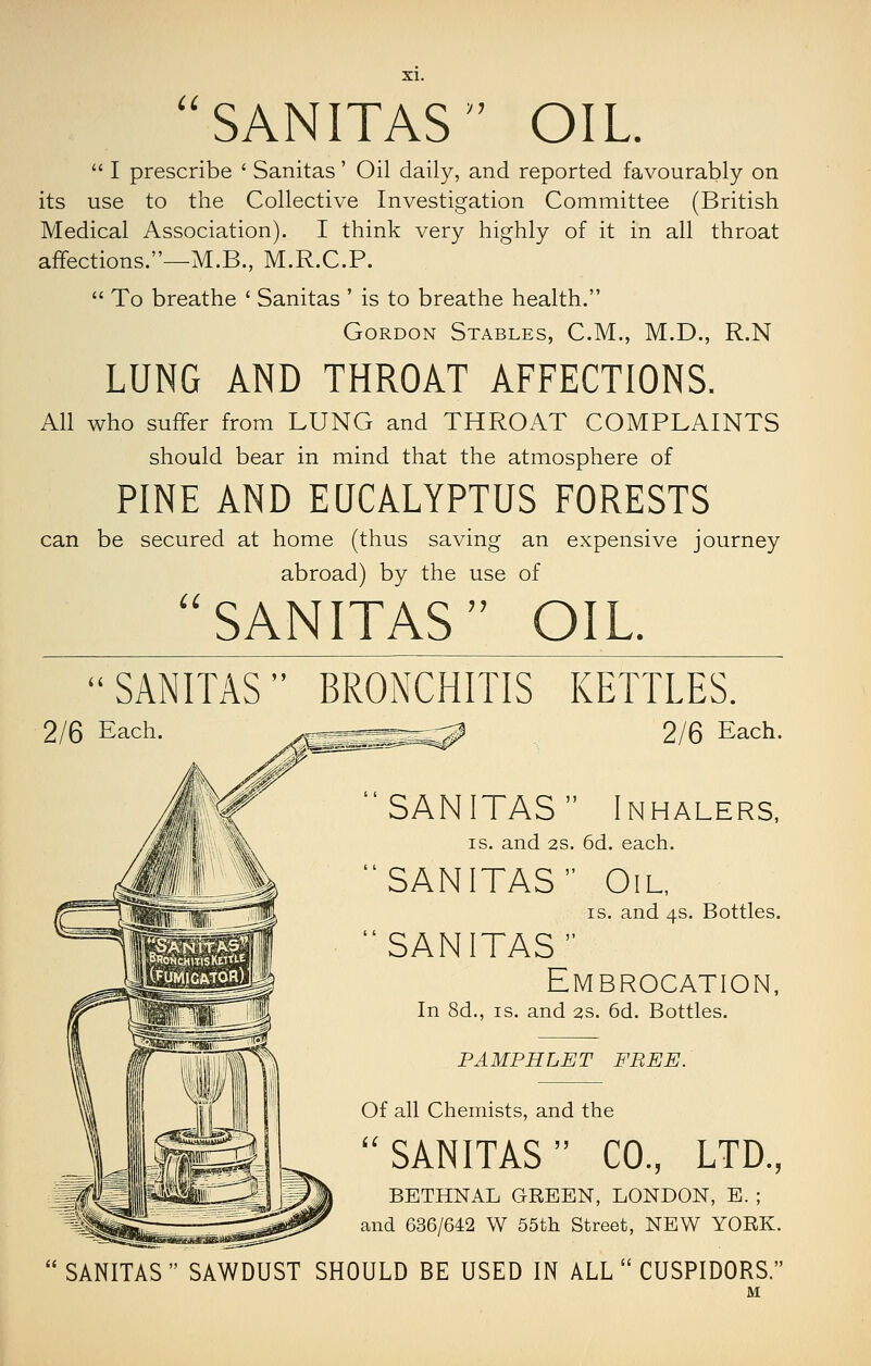 SANITAS OIL  I prescribe ' Sanitas' Oil daily, and reported favourably on its use to the Collective Investigation Committee (British Medical Association). I think very highly of it in all throat affections.—M.B., M.R.C.P.  To breathe ' Sanitas ' is to breathe health. Gordon Stables, CM., M.D., R.N LUNG AND THROAT AFFECTIONS. All who suffer from LUNG and THROAT COMPLAINTS should bear in mind that the atmosphere of PINE AND EUCALYPTUS FORESTS can be secured at home (thus saving an expensive journey U abroad) by the use of SANITAS OIL SANITAS BRONCHITIS KETTLES. 2/6 Each. yass^SS^S^ 2/6 Each. SANITAS Inhalers, IS. and 2S. 6d. each. SANITAS Oil, IS. and 4s. Bottles. SANITAS Embrocation, In 8d., IS. and 2s. 6d. Bottles. PAMPHLET FREE. Of all Chemists, and the SANITAS CO., LTD., BETHNAL GREEN, LONDON, E. ; and 636/642 W 55th Street, NEW YORK. SANITAS  SAWDUST SHOULD BE USED IN ALL  CUSPIDORS.