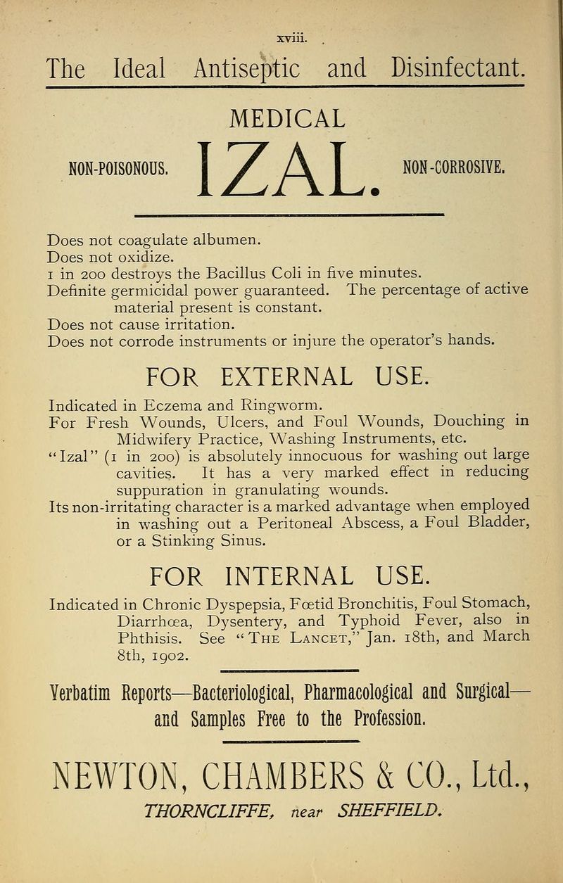 The Ideal Antiseptic and Disinfectant. MEDICAL NON-POISONOUS. I / A I NON-CORROSIVE. Does not coagulate albumen. Does not oxidize. I in 200 destroys the Bacillus Coli in five minutes. Definite germicidal power guaranteed. The percentage of active material present is constant. Does not cause irritation. Does not corrode instruments or injure the operator's hands. FOR EXTERNAL USE. Indicated in Eczema and Ringworm. For Fresh Wounds, Ulcers, and Foul Wounds, Douching in Midwifery Practice, Washing Instruments, etc. Izal (i in 200) is absolutely innocuous for washing out large cavities. It has a very marked effect in reducing suppuration in granulating wounds. Its non-irritating character is a marked advantage when employed in washing out a Peritoneal Abscess, a Foul Bladder, or a Stinking Sinus. FOR INTERNAL USE. Indicated in Chronic Dyspepsia, Foetid Bronchitis, Foul Stomach, Diarrhoea, Dysentery, and Typhoid Fever, also in Phthisis. See The Lancet, Jan. i8th, and March 8th, 1902. Verbatim Reports—Bacteriological, PMrmacological and Surgical— and Samples Free to the Profession. NEWTON, CHAMBERS & CO., Ltd., THORNCLIFFE, near SHEFFIELD,